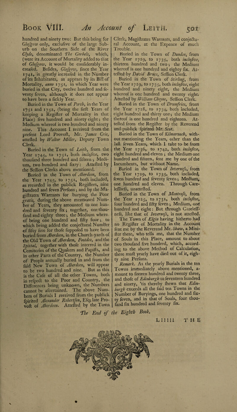 hundred and ninety two: But this being for Glafgow only, exclufive of the large Sub¬ urb on the Southern Side of the River Clyde, denominated The Corbels, which, (were its Account of Mortality added to that of Glafgow, it would be confiderably in- creafed. Befides, Glafgow, lince the Year 1741, is greatly increaled in the Number of its Inhabitants, as appears by its Bill of Mortality, anno 1751, in which Year were buried in that City, twelve hundred and fe- venty feven, although it does not appear to have been a fickly Year. Buried in the Town of Perth, in the Year 1751 and 1752, (being the firft Years of keeping a Regifler of Mortality in that Place) five hundred and ninety eight •, the Medium whereof is two hundred and ninety nine. This Account I received from the prefent Lord Provoft, Mr. James Crie, attefted by Walter Miller, Deputy Town Clerk. Buried in the Town of Leith, from the Year 1745, to 1751, both inclufive, two thoufand three hundred and fifteen ; Medi¬ um, two hundred and fixty: Attefted by the Seffion Clerks above mentioned. Buried in the Town of Aberdeen, from the Year 1745, to 1751, both included, as recorded in the publick Regifters, nine hundred and feven Perfons; and by the Ma- giftrates Warrants for burying the Poor gratis, during the above mentioned Num¬ ber of Years, they amounted to one hun¬ dred and leventy fix; together, one thou¬ fand and eighty three •, the Medium where of being one hundred and fifty four; to which being added the conjectural Number of fifty five for thofe fuppofed to have been buried from Aberdeen, in the Church-yards of the Old Town of Aberdeen, Footdee, and the Spittal, together with thofe interred in the Cemiteries of the Quakers and Papifts, and in other Parts of the Country, the Number of People annually buried in and from the faid New Town of Aberdeen, will appear to be two hundred and nine. But as this is the Cafe of all the other Towns, both in refpeCt to the Poor and Country, the Differences being unknown, the Numbers cannot be afeertained. The above Num¬ bers of Burials I received from the publick fpirited Alexander Robertfon, Efq; late Pro¬ voft of Aberdeen. Attefted by the Town Clerk, Magiftrates Warrants, and conjectu¬ ral Account, at the Expence of much Trouble. Buried in the Town of Dundee, from the Year 1729, to 1735, both inclufive, thirteen hundred and two •, the Medium whereof is one hundred and eighty fix. At¬ tefted by David Bruce, Seffion Clerk. Buried in the Town of Stirling, from the Year 1729, to 1735, both inclufive, eight hundred and ninety eight, the Medium whereof is one hundred and twenty eight* Attefted by William Cheyne, Seffion Clerk. Buried in the Town of Drumfries, from the Year 1728, to 1734, both included, eight hundred and thirty one; the Medium thereof is one hundred and eighteen. At¬ tefted from the Regifter by the Reverend and publick fpirited Mr. Scot. Buried in the Town of Kilmarnock, with¬ out mentioning the Years, other than the laft feven l7ears, which I take to be from the Year 1736, to 1742, both inclufive, eight hundred and eleven ; the Medium one hundred and fifteen, fent me by one of the Incumbents, but without Name. Buried in the Town of Invernefs, from the Year 1729, to 1735, both included, feven hundred and leventy feven; Medium^ one hundred and eleven. Through Care- leffneis, unattefted. Buried in the Town of Montrofe, from the Year 1725, to 1731, both inclufive, four hundred and fifty feven ; Medium, ond hundred and eight: But through Careleff* nefs, like that of Invernefs, is not attefted. The Town of Elgin having hitherto had no Regifter of Mortality in the Account fent me by the Reverend Mr. Shaw, a Mini- fter there, who tells me, that the Number of Souls in this Place, amount to about two thoufand five hundred, which, accord¬ ing to the above Method of Calculation, there muft yearly have died out of it, eigh¬ ty nine Perfons. Remark. As the yearly Burials in the ten Towns immediately above mentioned, a- mount to fixteen hundred and twenty three, and thofe of Edinburgh to feventeen hundred and ninety, ’tis thereby fhewn that Edin¬ burgh exceeds all the faid ten Towns in the Number of Buryings, one hundred and fix¬ ty feven, and in that of Souls, four thou¬ fand fix hundred and feventy fix. The End of the Eighth Book. N LI1111 THE