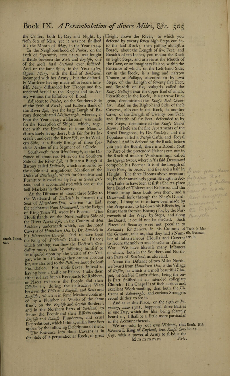 the Center, both by Day and Night, by frefh Sets of Men, yet it was not finifhed till the Month of May, in the Year 1744. In the Neighbourhood of Pinkie, on the 10th of September, anno 1547, was fought a Battle between the Scots and Englijh, one of the mod fatal Scotland ever differed. And on the fame Spot, in the Year 1567, Queen Mary, with the Earl of Bothwell, incamped with her Army ; but the daftard- ly Murderer having made off to fecure him- ielf, Mary difbanded her Troops and fur- rendered herfelf to the Regent and his Ar¬ my without the Effufion of Blood. Adjacent to Pinkie, on the Southern Side of the Frith of Forth, and Eaftern Bank of the River EJk, lyes the large Burgh of Ba¬ rony denominated Mufsleburgh, whereat, a- bout the Year 1749, a Harbour was made for the Reception of Ships; which, toge¬ ther with the Eredtion of fome Manufa¬ ctures lately fet up there, bids fair for its In- creafe •, and over the River EJk, on its We It¬ em Side, is a (lately Bridge of three fpa- cious Arches of the Segment of a Circle. South-weft from Mufsleburgh, at the Di- ftance of about two Miles on the Southern Side of the River EJk, is fituate a Burgh of Barony called Dalkeith, which is adorned by the noble and magnificent Manfion of the Duke of Buccleugh, which for Grandeur and Furniture is excelled by few in Great Bri¬ tain, and is accommodated with one of the belt Markets in the Country. At the Diftance of about three Miles to the Weftward of Dalkeith is fituated the Seat of Hawthorn-Den, wherein ’tis faid, the celebrated Poet Drummond, in the Reign of King James YI. wrote his Poems. This Houfe ftands on the North-eaftern Side of. the River North EJk, in the County of Mid Lothian •, underneath which, are the noted Caverns of Hawthorn-Den, by Dr. Stuckely in his Itinerarium Curiofa, faid to have been Stuck. Itiner. the King of p^/^’s Caftle or Palace; CUI* which nothing can fhew the Dodtor’s Cre¬ dulity more, than by fuffering himielf to be impofed upon by the Tattle of the Vul¬ gar, who in all Things they cannot account for, are afcribed to the Pitts, without the leaft Foundation. For thofe Caves, inftead of having been a Caftle or Palace, I take them eitherto have been a Receptacle for Robbers, or Places to fecure the People and them Effedts in, during the deftrudtive Wars between the Pibls and Englijh, and Scots and Englijh ; which is in fome Meaiure confirm¬ ed5 by a Number of Works of the fame Kind, on the Englijh and Scotijh Borders ; and in the Northern Parts of Scotland,. to fecure the. People and their Effedts againft En^lifro and Danijh Plunderers, and cruel Depredations; which I think,will in fome Sort appear by the following Deicription of them. The Entrance into thofe. Caverns is m the Side of a perpendicular Rock, of great Height above the River, to which you defcend by twenty feven high Steps cut in¬ to the faid Rock ; then pafting alongft a Board, about the Length of five Feet, and Breadth of ten Inches, you mount the Rock on eight Steps, and arrives at the Mouth of the Cave, or an imaginary Palace; within the Entrance of which, on the Left-hand Side, cut in the Rock, is a long and narrow Trance or Paffage, afcended to by two Steps, of the Length of feventy five Feet, and Breadth of fix, vulgarly called the King’s Gallery; near the upper End of which, likewife cut in the Rock, is a narrow Dun¬ geon, denominated the King’s Bed Cham¬ ber. And on the Right-hand Side- of thefe Caverns, alfo cut in the Rock, is another Cave, of the Length of Twenty one Feet, and Breadth of fix Feet, defcended to by two Steps, denominated the King’s Guard Room : Thefe are the fine Apartments of the Royal Dungeons, by Dr. Stuckely, and the Populace called a Pittijh Caftle and Royal Palace ! And in defcending the Rock, before you pafs the Board, there is a Room, (but no Part of the pretended Palace) cut out in the Rock of modern Workmanfhip, called the Cyprejs Grove, wherein ’tis faid Drummond compofed his Poems: It is of the Length of feven Feet, fix broad, and five and a half in Height. The three Rooms above mention¬ ed, by their amazingly great Strength in Ac- cefs,Itake to have been at firft a Shelter-place for a Band of Thieves and Robbers; and the Houfe being fince built over them, and a Draw-well funk through the King’s Guard- room, I imagine it to have been made by the Proprietor, to let down his Effedts by, to fecure them from an Enemy; for, by theNar- rownefs of the Way, by Steps, and along the Board, it could not be effedted. Such Places of Security were not peculiar to Scotland-, for Tacitus, in his Cuftoms ofTacit. in Mo the Germans, tells us, that they had a Num-nb- German, ber of fubterraneous Houfes and Caverns caP'3’ to fecure themfelves and Effedts in Time of War. We have likewife many Inftances of which, both in the Southern and North¬ ern Parts of Scotland, as aforefaid. About the Diftance of two Miles North- weftward from Hawthorn-Den, is the Village of Rojlin, at which is a molt beautiful Cha¬ pel, of Gothick Conftrudtion, being the on¬ ly Part finifhed of an intended collegiate Church : This Chapel is of fuch curious and excellent W^orkmanfhip, that both the Ci¬ tizens of Edinburgh, and curious Strangers croud thither to fee it. And as at this Place, on the 24th of Fe¬ bruary, anno 1302, happened three Battles in one Day, which the like being fcarcely heard of, I fhall be a little more particular in the Account thereof. We are told by our own Writers, thatBoeth. Hift, Edward!. King of England, fent Ralph Con-hh- *4* fray, with a powerful Army to fubdue the M m m m m m Scots,