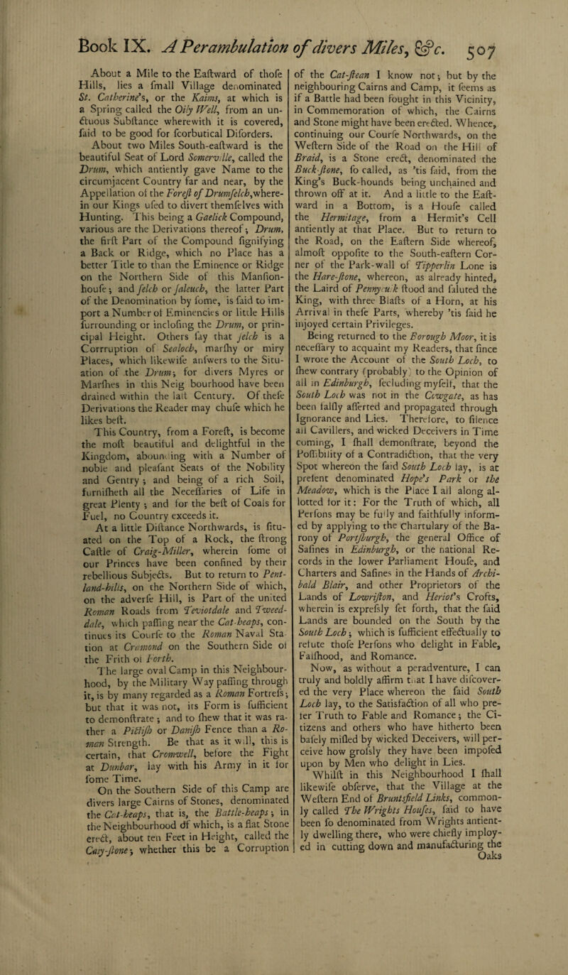 Book IX. A Perambulation About a Mile to the Eaftward of thofe Hills, lies a fmall Village denominated St. Catherine's, or the Kaims, at which is a Spring called the Oily Well, from an un- Ctuous Subftancc wherewith it is covered, faid to be good for fcorbutical Diforders. About two Miles South-eaftward is the beautiful Seat of Lord Somerville, called the Drum, which antiently gave Name to the circumjacent Country far and near, by the Appellation of the Forejl of Drumfelch,mhtre- in our Kings ufed to divert themfelves with Hunting. This being a Gaelick Compound, various are the Derivations thereof; Drum, the firft Part of the Compound fignitying a Back or Ridge, which no Place has a better Title to than the Eminence or Ridge on the Northern Side of this Manfion- houfe ; and fetch or Jaleuch, the latter Part of the Denomination by fome, is faid to im¬ port a Number of Eminences or little Hills furrounding or inclofing the Drum, or prin¬ cipal Height. Others lay that Jelch is a Corruption of Sealoch, marfhy or miry Places, which likewife anlwers to the Situ¬ ation of the Drum-, for divers My res or Marfhes in this Neig bourhood have been drained within the lait Century. Of thefe Derivations the Reader may chufe which he likes belt. This Country, from a Foreft, is become the molt beautiful and delightful in the Kingdom, abounding with a Number of noble and pleafant Seats of the Nobility and Gentry -, and being of a rich Soil, furnifheth all the Necefiaries of Life in great Plenty $ and for the bell of Coals for Fuel, no Country exceeds it. At a little Diftance Northwards, is fitu- ated on the Top of a Rock, the ftrong Caftle of Craig-Miller, wherein fome of our Princes have been confined by their rebellious Subjects. But to return to Pent- land-hills, on the Northern Side of which, on the adverfe Hill, is Part of the united Roman Roads from Teviotdale and Tweed- dale, which paffing near'the Cat heaps, con¬ tinues its Conrfe to the Roman Naval Sta tion at Cramond on the Southern Side ol the Frith of Forth. The large oval Camp in this Neighbour¬ hood, by the Military Way palling through it, is by many regarded as a Roman Fortrels; but that it was not, its Form is fufficient to demonftrate ; and to fhewT that it was ra¬ ther a Pittifh or Danifh Fence than a Ro¬ man Strength. Be that as it will, this is certain, that Cromwell, before the Fight at Dunbar, lay with his Army in it for fome Time. On the Southern Side of this Camp are divers large Cairns of Stones, denominated the Cat-heaps, that is, the Battle-heaps -, in the Neighbourhood df which, is aflat Stone ereCt, about ten Feet in Height, called the Caiy-Jlone ; whether this be a Corruption of divers Miles, 507 of the Cat-Jlean I know not •, but by the neighbouring Cairns and Camp, it feems as if a Battle had been fought in this Vicinity, in Commemoration of which, the Cairns and Stone might have been ereCted. Whence, continuing our Courfe Northwards, on the Weftern Side of the Road on the Hill of Braid, is a Stone ereCt, denominated the Buck-Jlone, fo called, as ’tis faid, from the King’s Buck-hounds being unchained and thrown off at it. And a little to the Eaft¬ ward in a Bottom, is a Houfe called the Hermitage, from a Hermit’s Cell antiently at that Place. But to return to the Road, on the Eaftern Side whereof, almoft oppofite to the South-eaftern Cor¬ ner of the Park-wall of Tipperlin Lone is the Hare-Jlone, whereon, as already hinted, the Laird of P entry cut k flood and faluted the King, with three Blafts of a Horn, at his Arrival in thefe Parts, whereby ’tis faid he injoyed certain Privileges. Being returned to the Borough Moor, it is neceflary to acquaint my Readers, that flnee I wrore the Account of the South Loch, to fhew contrary (probably) to the Opinion of all in Edinburgh, fecluding myfelf, that the South Loih was not in the Ccwgate, as has been talfly afferted and propagated through Ignorance and Lies. Therefore, to filence ail Cavillers, and wicked Deceivers in Time coming, I fhall demonftrate, beyond the Poffibility of a Contradiction, that the very Spot whereon the faid South Loch lay, is ac prelent denominated Hope's Park or the Meadow, which is the Place I ail along al¬ lotted tor it: For the Truth of which, all Perfons may be fu'ly and faithfully inform¬ ed by applying to the chartulary of the Ba¬ rony of Portfburgh, the general Office of Safines in Edinburgh, or the national Re¬ cords in the lower Parliament Houfe, and Charters and Safines in the Hands of Archi¬ bald Blair, and other Proprietors of the Lands of Lowrifion, and Heriot’s Crofts, wherein is exprefsly fet forth, that the faid Lands are bounded on the South by the South Loch; which is fufficient effectually to refute thofe Perfons who delight in Fable, Falfhood, and Romance. Now, as without a peradventure, I can truly and boldly affirm t:iat I have difeover- ed the very Place whereon the faid South Loch lay, to the Satisfaction of all who pre¬ fer Truth to Fable and Romance; the Ci¬ tizens and others who have hitherto been balely mifled by wicked Deceivers, will per¬ ceive how grolsly they have been impofed upon by Men who delight in Lies. Whilft in this Neighbourhood I fhall likewife obferve, that the Village at the Weftern End of Bruntsfield Links, common¬ ly called The Wrights Houfes, faid to have been fo denominated from Wrights antient¬ ly dwelling there, who were chiefly imploy- ed in cutting down and manufacturing the 6 Oaks