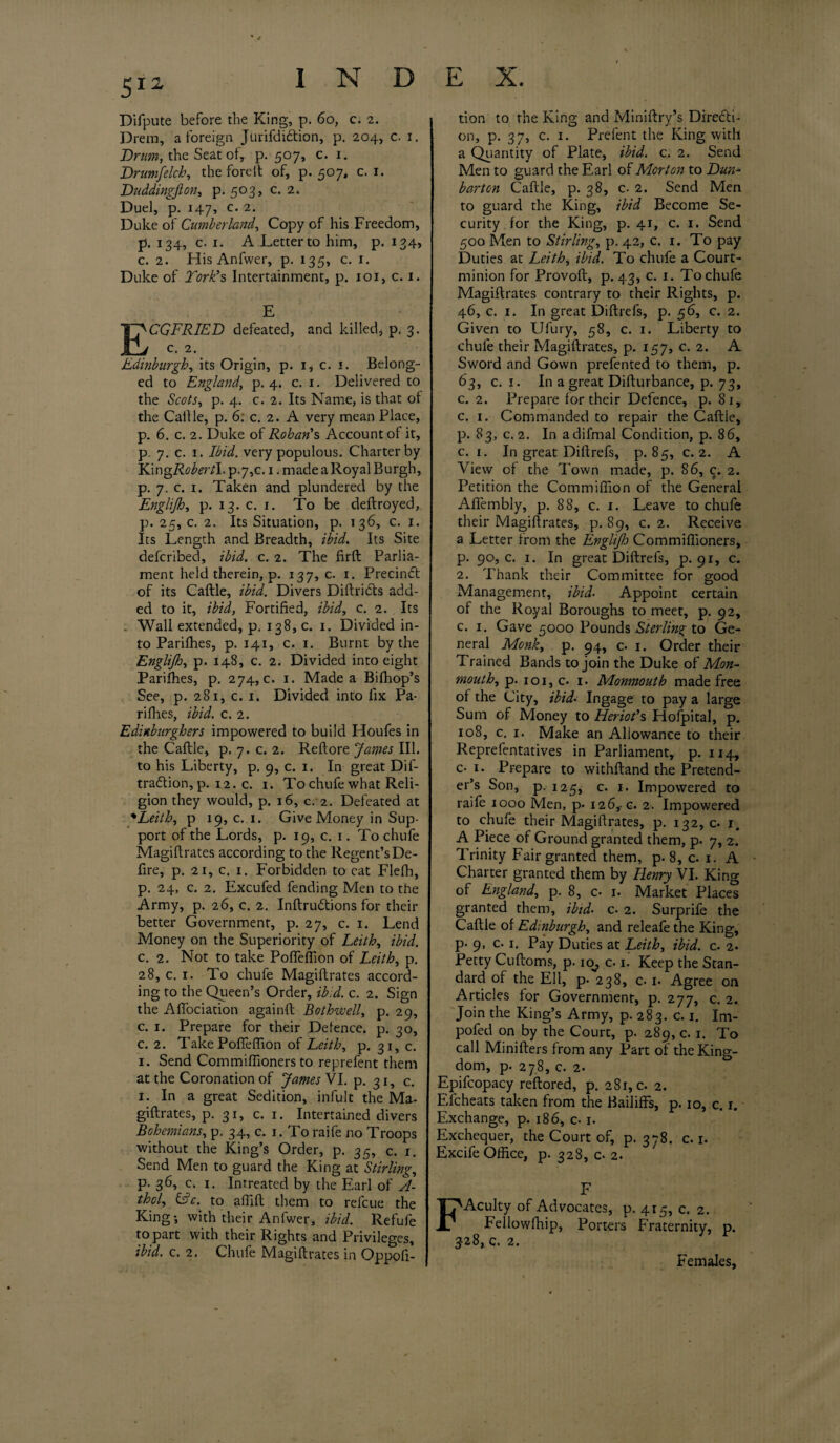 Difpute before the King, p. 60, c. 2. Drem, a foreign Jurifdiftion, p. 204, c. 1. Drum, the Seat of, p. 507, c. 1. Drumfelch, the foreft of, p. 507, c. 1. Duddingfton, p. 503, c. 2. Duel, p. 147, c. 2. Duke of Cumberland, Copy of his Freedom, р. 134, c. 1. A Letter to him, p. 134, с. 2. His Anfwer, p. 135, c. 1. Duke of York’s Intertainment, p. 101, c. 1. E CGFRIED defeated, and killed, p. 3. c. 2. Edinburgh, its Origin, p. i* c. 1. Belong¬ ed to England, p. 4. c. x. Delivered to the Scots, p. 4. c. 2. Its Name, is that of the Callle, p. 6: c. 2. A very mean Place, p. 6. c. 2. Duke of Rohan’s Account of it, p. 7. c. 1. Ibid, very populous. Charter by YdngRobertl. p-7,c. 1. made a Royal Burgh, p. 7. c. x. Taken and plundered by the Englijh, p. 13. c. 1. To be deftroyed, p. 25, c. 2. Its Situation, p. 136, c. 1. Its Length and Breadth, ibid. Its Site defcribed, ibid. c. 2. The firft Parlia¬ ment held therein, p. 137, c. 1. Precindt of its Caftle, ibid. Divers Diftricfts add¬ ed to it, ibid, Fortified, ibid, c. 2. Its . Wall extended, p. 138, c. 1. Divided in¬ to Parilhes, p. 14.1, c. 1. Burnt by the Englijh, p. 148, c. 2. Divided into eight Pariffies, p. 274,0. 1. Made a Biffiop’s See, p. 281, c. 1. Divided into fix Pa¬ ri fhes, ibid. c. 2. Edinburghers impowered to build Houfes in the Caftle, p. 7. c. 2. Reftore James III. to his Liberty, p. 9, c. 1. In great Dif- tradtion, p. 12. c. 1. To chufe what Reli¬ gion they would, p. 16, c. 2. Defeated at •Leith, p 19, c. 1. Give Money in Sup¬ port of the Lords, p. 19, c. 1. To chufe Magiftrates according to the Regent’s De¬ fire, p. 21, c. 1. Forbidden to cat Flefh, р. 24, c. 2. Excufed fending Men to the Army, p. 26, c. 2. Inftrudtions for their better Government, p. 27, c. 1. Lend Money on the Superiority of Leith, ibid. с. 2. Not to take Pofleffion of Leith, p. 28, c. 1. To chufe Magiftrates accord¬ ing to the Queen’s Order, ibid. c. 2. Sign the Aflociation againft Bothwell, p. 29, c. 1. Prepare for their Defence, p. 30, c. 2. Take Pofleffion of Leith, p. 31, c. 1. Send Commiffioners to reprefent them at the Coronation of James VI. p. 31, c. 1. In a great Sedition, infult the Ma¬ giftrates, p. 31, c. 1. Intertained divers Bohemians, p. 34, c. 1. To raife no Troops without the King’s Order, p. 35, c. x. Send Men to guard the King at Stirling, p. 36, c. x. Intreated by the Earl of A- thol, &c. to affift them to refcue the King; with their Anfwer, ibid. Refufe to part with their Rights and Privileges, ibid. c. 2. Chufe Magiftrates in Oppoli- tion to the King and Miniftry’s Directi¬ on, p. 37, c. 1. Prefent the King with a Quantity of Plate, ibid. c. 2. Send Men to guard the Earl of Morton to Dun- barton Caftle, p. 38, c- 2. Send Men to guard the King, ibid Become Se¬ curity for the King, p. 41, c. 1. Send 500 Men to Stirling, p. 42, c. 1. To pay Duties at Leith, ibid. To chufe a Court- minion for Provoft, p. 43, c. 1. To chufe Magiftrates contrary to their Rights, p. 46, c. 1. In great Diftrefs, p. 56, c. 2. Given to Ufury, 58, c. 1. Liberty to chufe their Magiftrates, p. 157, c. 2. A Sword and Gown prefented to them, p. 63, c. 1. In a great Difturbance, p. 73, c. 2. Prepare lor their Defence, p. 81, c. 1. Commanded to repair the Caftle, р. 83, c. 2. In adifmal Condition, p. 86, с. 1. In great Diftrefs, p. 85, c. 2. A View of the Town made, p. 86, c. 2. Petition the Commifiion of the General Aflembly, p. 88, c. 1. Leave to chufe their Magiftrates, p. 89, c. 2. Receive a Letter from the Englijh Commiffioners, р. 90, c. 1. In great Diftrefs, p. 91, c. 2. Thank their Committee for good Management, ibid. Appoint certain of the Royal Boroughs to meet, p. 92, с. 1. Gave 5000 Pounds Sterling to Ge¬ neral Monk, p. 94, c- 1. Order their Trained Bands to join the Duke of Mon¬ mouth, p. 1 o 1, c. x. Monmouth made free of the City, ibid. Ingage to pay a large Sum of Money to Heriot’s Hofpital, p. 108, c. 1. Make an Allowance to their Reprefentatives in Parliament, p. 114, c- 1. Prepare to withftand the Pretend¬ er’s Son, p. 125, c. 1. Impowered to raile 1000 Men, p. 126, c. 2. Impowered to chufe their Magiftrates, p. 132,0. 1. A Piece of Ground granted them, p. 7, 2. Trinity Fair granted them, p. 8, c. 1. A Charter granted them by Henry VI. King of England, p. 8, 0 1. Market Places granted them, ibid• c- 2. Surprife the Caftle of Edinburgh, and releafe the King, p- 9, c. 1. Pay Duties at Leith, ibid. c. 2. Petty Cuftoms, p. 10, c. 1. Keep the Stan¬ dard of the Ell, p. 238, c. 1. Agree on Articles for Government, p. 277, c. 2. Join the King’s Army, p. 283. c. 1, Im- pofed on by the Court, p. 289, c. 1. To call Minifters from any Part of the King¬ dom, p. 278, c. 2. Epifcopacy reftored, p. 281, c. 2. Efcheats taken from the Bailiffs, p. 10, c. 1. Exchange, p. 186, c. 1. Exchequer, the Court of, p. 378. c. r. Excife Office, p. 328, c- 2. F Acuity of Advocates, p. 415, c. 2. Fellowfhip, Porters Fraternity, p. 328, c. 2. Females,