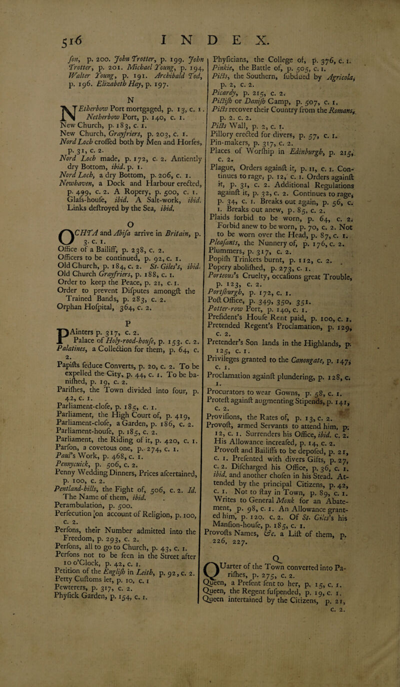 fon, p. 200. John'Trotter, p. 199. John Trotter, p. 201. Michael Young, p. 194, Walter Young, p. 191. Archibald Tod, p. 196. Elizabeth Hay, p. 197. N NEtherbow Port mortgaged, p. 13, c. 1. Netherbow Port, p. 140, c. 1. New Church, p. 183, c. 1. New Church, Grayfriers, p. 203, c. 1. Nord Loch croffed both by Men and Horfes, p. 31, c. 2. Nord Loch made, p. 172, c. 2. Antiently dry Bottom, ibid. p. 1. Nord Lochi a dry Bottom, p. 206, c. 1. Newhaven, a Dock and Harbour ereCted, p. 499, c. 2. A Ropery, p. 500, c. 1. Glafs-houfe, ibid. A Salt-work, ibid. Links deftroyed by the Sea, ibid. O CHTA and Abifa arrive in Britain, p. 3.C. 1. Office of a Bailiff, p. 238, c. 2. Officers to be continued, p. 92, c. 1. Old Church, p. 184, c. 2. St. Giles’s, ibid. Old Church Grayfriers, p. 188, c. 1. Order to keep the Peace, p. 21, c. 1. Order to prevent Difputes amongft the Trained Bands, p. 283, c. 2. Orphan Hofpital, 364, c. 2. P Ainters p. 317, c. 2. Palace of Holy-rood-houfe, p. 153. c. 2. Palatines, a Collection for them, p. 64, c. 2. Papifts feduce Converts, p. 20, c. 2. To be expelled the City, p. 44, c. 1. To be ba- niffied, p. 19, c. 2. Pariffies, the Town divided into four, p. 42, c. 1. Parliament-clofe, p. 185, c. 1. Parliament, the High Court of, p.419, Parliament-clofe, a Garden, p. 186, c. 2. Parliament-houfe, p. 185, c. 2. Parliament, the Riding of it, p. 420, c. 1. Parfon, a covetous one, p. 274, c. 1. Paul’s Work, p. 468, c. 1. Pennycuick, p. 506, c. 2. Penny Wedding Dinners, Prices afcertained, p. 100, c. 2. Pentland-hills, the Fight of, 506, c. 2. Id. The Name of them, ibid. Perambulation, p. 500. Perfecution [on account of Religion, p. 100, c. 2. Perfons, their Number admitted into the Freedom, p. 293, c. 2. Perfons, all to go to Church, p. 43, c. 1. Perfons not to be feen in the Street after 10 o’clock, p. 42, c. 1. Petition of the Englijh in Leith, p. 92, c. 2. Petty Cuftoms let, p. 10, c. 1 Pewterers, p. 317, c. 2. Phyfick Garden, p. 154, c. 1. Phyficians, the College of, p. 376, c. 1. Pinkie, the Battle of, p. 505, c. 1. Piets, the Southern, fubdued by Agricola, p. 2, c. 2. Picardy, p. 215, c. 2. Pittifh or Danifh Camp, p. 507, c. 1. Pills recover their Country from the Romans, р. 2. c. 2. Pitts Wall, p. 2, c. 1. Pillory ereCted for divers, p. 57, c. 1. Pin-makers, p. 317, c. 2. Places of Worfhip in Edinburgh, p. 215, с. 2. Plague, Orders againfl it, p. 11, c. 1. Con¬ tinues to rage, p. 12, c. 1. Orders againfl: P* 31* c* 2- Additional Regulations againfl: it, p. 32, c. 2. Continues to rage* p. 34, c. 1. Breaks out again, p. 56, c. 1. Breaks out anew, p. 85, c. 2. Plaids forbid to be worn, p. 64, c. 2. Forbid anew to be worn, p. 70, c. 2. Not to be worn over the Head, p. 87, c. 1. Pleafants, the Nunnery of, p. 176,0. 2. Plummers, p. 317, c. 2. Popifh Trinkets burnt, p. 112, c. 2. Popery abolifhed, p. 273, c. 1. Porteous’s Cruelty, occafions great Trouble, р. 123, c. 2. Portjburgh, p. 172, c. 1. Poll Office, p. 349, 350, 351. Potter-row Port, p. 140,0. 1. Prelident’s Houfe Rent paid, p. 100, c. 1. Pretended Regent’s Proclamation, p. 129, с. 2. Pretender’s Son lands in the Highlands, p. 125, c. 1. Privileges granted to the Canongate, p. 147* c. 1. Proclamation againfl: plundering, p. 128, c. 1. Procurators to wear Gowns, p. 58, c. 1. Proteft againfl augmenting Stipends, p. 141, c. 2. Provifions, the Rates of, p. 13,0. 2. Provoft, armed Servants to attend him, p. 12, c. 1. Surrenders his Office, ibid. c. 2. His Allowance increafed, p. 14, c. 2. Provoft and Bailiffs to be depofed, p. 21, c. 1. Prefented with divers Gifts, p. 27, c. 2. Difcharged his Office, p. 36, c. 1. ibid, and another chofen in his Stead. At¬ tended by the principal Citizens, p. 42, c. 1. Not to flay in Town, p. 89, c. 1. Writes to General Monk for an Abate¬ ment, p. 98,0.1. An Allowance grant¬ ed him, p.120. c. 2. Of St. Giles’s his Manfion-houfe, p. 185, c. 1. Provofts Names, &c. a Lift of them, p. 226, 227. OUarter of the Town converted into Pa- rifhes, p. 275, c. 2. v^ueen, a Prefent fent to her, p, 15, c. x. Queen, the Regent fufpended, p. 19,0. 1. Queen intertained by the Citizens, p. 21,