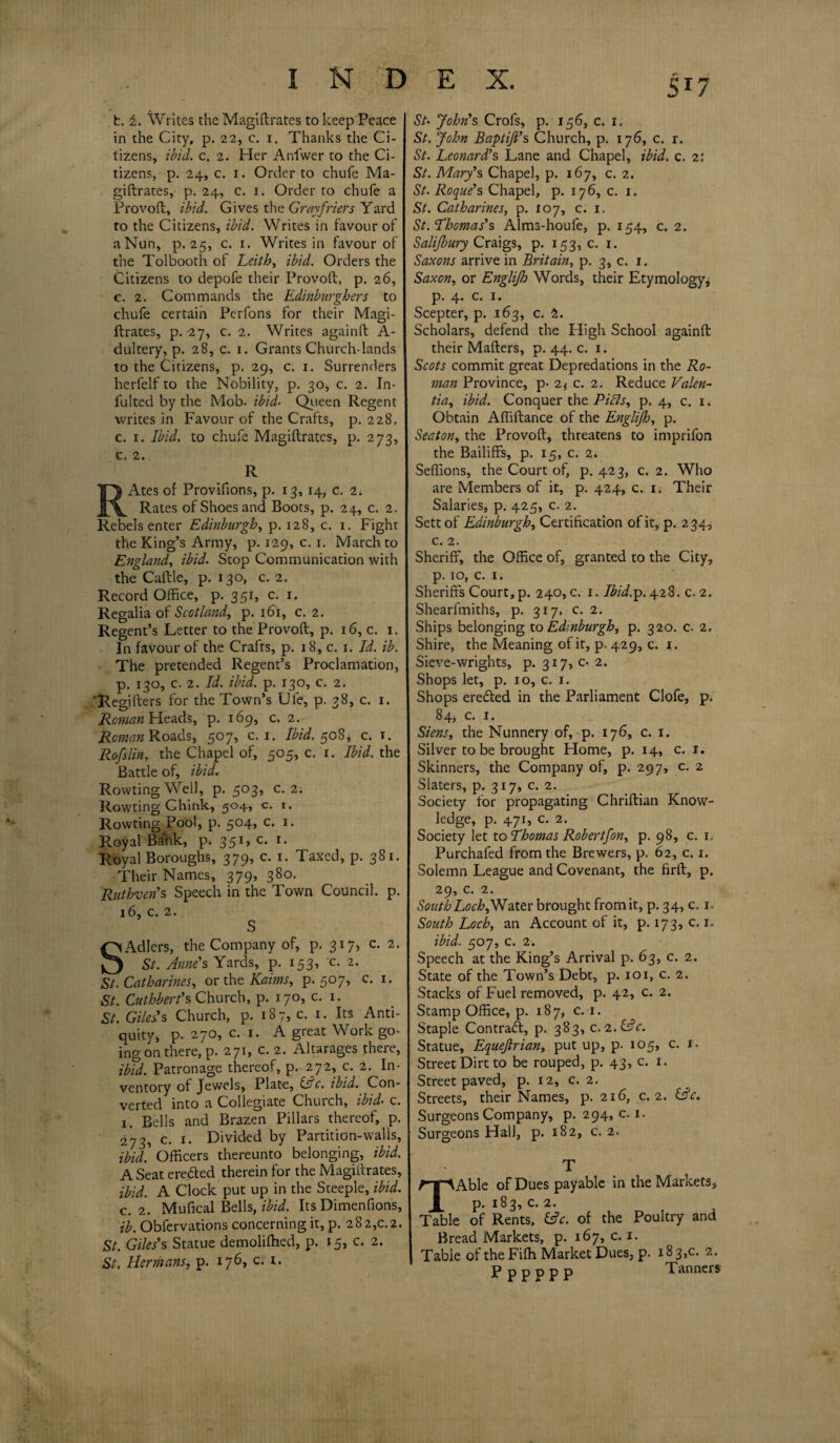 Sr7 / b. 1. Writes the Magiftrates to keep Peace in the City, p. 22, c. x. Thanks the Ci¬ tizens, ibid. c. 2. Pier Anfwer to the Ci¬ tizens, p. 24, c. 1. Order to chufe Ma¬ giftrates, p. 24, c. 1. Order to chufe a Provoft, ibid. Gives the Gray friers Yard to the Citizens, ibid. Writes in favour of a Nun, p. 25, c. 1. Writes in favour of the Tolbooth of Leith, ibid. Orders the Citizens to depofe their Provoft, p. 26, c. 2. Commands the Edinburghers to chufe certain Perfons for their Magi¬ ftrates, p. 27, c. 2. Writes againft A- dultery, p. 28, c. 1. Grants Church-lands to the Citizens, p. 29, c. 1. Surrenders herfelf to the Nobility, p. 30, c. 2. In- iulted by the Mob. ibid- Queen Regent writes in Favour of the Crafts, p. 228, c. 1. Ibid, to chufe Magiftrates, p. 273, c. 2. R RAtes of Provifions, p. 13,14, c. 2. Rates of Shoes and Boots, p. 24, c. 2. Rebels enter Edinburgh, p. 128, c. 1. Fight the King’s Army, p. 129, c. 1. March to England, ibid. Stop Communication with the Caftle, p. 130, c. 2. Record Office, p. 351, c. 1. Regalia of Scotland, p. 161, c. 2. Regent’s Letter to the Provoft, p. 16, c. 1. In favour of the Crafts, p. 18, c. 1. Id. ib. The pretended Regent’s Proclamation, p. 130, c. 2. Id. ibid. p. 130, c. 2. ‘Regifters for the Town’s Ufe, p. 38, c. 1. Homan Heads, p. 169, c. 2. Reman Roads, 507, c. 1. Ibid. 508* c. t. Rofslin, the Chapel of, 505, c. 1. Ibid, the Battle of, ibid. Rowting Well, p. 503, c. 2. Rowting Chink, 504, c. 1. Rowting Pool, p. 504, c. 1. Royal Bank, p. 35*’ *• Royal Boroughs, 379, c. 1. Taxed, p. 381. Their Names, 379, 380. Rutbvens Speech in the Town Council, p. 16, c. 2. S SAdlers, the Company of, p. 317, c. 2. St. Anne's Yards, p. 153, c. 2. St. Catharines, or the Kaims, p. 507, c. 1. St. Cuthbert's Church, p. 170, c. 1. St. Giles's Church, p. 187,0. 1. Its Anti¬ quity, p. 270, c. 1. A great Work go¬ ing on there, p. 271, c. 2. Altarages there, ibid. Patronage thereof, p. 272, c. 2. In¬ ventory of Jewels, Plate, (uc. ibid. Con¬ verted into a Collegiate Church, ibid- c. 1. Bells and Brazen Pillars thereof, p. 273, c. 1. Divided by Partition-walis, ibid] Officers thereunto belonging, ibid. A Seat eredted therein for the Magiftrates, ibid. A Clock put up in the Steeple, ibid, c. 2. Muflcal Bells, ibid. Its Dimenfions, ib. Obfervations concerning it, p. 282,0.2. St. Giles's Statue demolifhed, p. 15, c. 2. St. Hermans, p. 176, c. 1. St• John's Crofs, p. 156, c. x. St. John Baptijl's Church, p. 176, c. r. St. Leonard's Lane and Chapel, ibid. c. 2: St. Mary's Chapel, p. 167, c. 2. St. Roque's Chapel, p. 176, c. 1. St. Catharines, p. 107, c. 1. St. Thomas's Alms-houfe, p. 154, c. 2. Salijbury Craigs, p. 153,0. 1. Saxons arrive in Britain, p. 3, c. 1. Saxon, or Englijh Words, their Etymology, р. 4. c. 1. Scepter, p. 163, c. 2. Scholars, defend the High School againft their Mafters, p. 44. c. 1. Scots commit great Depredations in the Ro¬ man Province, p- 2f c. 2. Reduce Valen- tia, ibid. Conquer the Pitts, p. 4, c. 1. Obtain Aftiftance of the Englijh, p. Seaton, the Provoft, threatens to imprifon the Bailiffs, p. 15, c. 2. Seflions, the Court of, p. 423, c. 2. Who are Members of it, p. 424, c. 1. Their Salaries, p. 425, c. 2. Sett of Edinburgh, Certification of it, p. 234, с. 2. Sheriff, the Office of, granted to the City, p. 10, c. 1. Sheriffs Court, p. 240, c. 1. Ibid.p. 428. c. 2. Shearfmiths, p. 317, c. 2. Ships belonging to Edinburgh, p. 320. c. 2. Shire, the Meaning of it, p. 429, c. 1. Sieve-wrights, p. 317, c- 2. Shops let, p. xo, c. 1. Shops eredted in the Parliament Clofe, p. 84, c. 1. Siens, the Nunnery of, p. 176, c. 1. Silver to be brought Home, p. 14, c. x. Skinners, the Company of, p. 297, c. 2 Slaters, p. 317, c. 2. Society for propagating Chriftian Know¬ ledge, p. 471, c. 2. Society let to Thomas Robertfon, p. 98, c. 1. Purchafed from the Brewers, p. 62, c. 1. Solemn League and Covenant, the firft, p. 29, c. 2. South Loch,Water brought from it, p. 34, c. 1. South Loch, an Account of it, p. 173, c. 1, ibid. 507, c. 2. Speech at the King’s Arrival p. 63, c. 2. State of the Town’s Debt, p. 101, c. 2. Stacks of Fuel removed, p. 42, c. 2. Stamp Office, p. 187, c. 1. Staple Contract, p. 383, c. 2.(Ac. Statue, Equejlrian, put up, p. 105, c. x. Street Dirt to be rouped, p. 43, c. 1. Street paved, p. 12, c. 2. Streets, their Names, p. 216, c. 2. (Ac. Surgeons Company, p. 294, c. 1. Surgeons Hall, p. 182, c. 2. T TAble of Dues payable in the Markets, p. 183, c. 2. Table of Rents, (Ac. of the Poultry and Bread Markets, p. 167, c. 1. Table of the Fifh Market Dues, p. 18 3,c. 2. P p p p p p Tanners