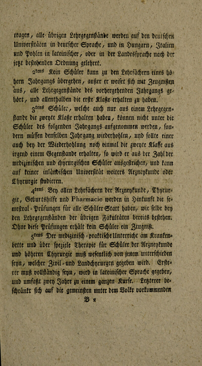 tragen, alle-übrigen 2ebrgegen|}änbe »erben auf ben beutfcben Unirerfttätert in beutlet Sprache, «nb in ^Ungarn, Italien unb fohlen in lateinifcher, ober in ber 2anbesfpraihe nart) ber jept bejiepcnben £)rbnüng geleprct. ,' ' \ 2teti« 6cbüler fann ju ben 2ebrfäcbern eines \)b- bern SabrgangS übergeben, auher er »eifet ftd) mit Beugnihen aus, all« 2ebrgegenftänbe bes oorbergebenben Jahrgangs ge-- bört, unb allenthalben bie erjte flahe erhalten $u haben. gte«« ©thület, »eiche auch nur aus einem 2ebrgegcn= fianbe bie j»epte ülahe erbalten haben, Wunen nicht unter bie Schüler bes folgenbett Jahrgangs aufgenommen »erben, fon* bern müffen benfelben Jahrgang »ieberbobfen, unb folltc einer auch bep ber ©ieberpoblung noch einmal biepepte Älaffe aus irgenb einem ©egenjianbe erhalten, fo »irb er aus ber Bablbet mebtjiniftben unb cbpt'itrgifchen Schüler auSge|tri#en, unb fann auf feiner inlänbifehen Unioerfttät »eiters Slränepfunbc ober Ibpturgte jhtbieren. 4t«« S5ep allen 2ebrfächctn ber 2lr jnepf mibe, Shprur* gie, ©eburtspilfe unb Pharmacie »erben in $> in fünft bie fe* meftral=Prüfungen für alle Schüler Statt haben, »ie felbe bep ben Eeprgegenfiänbett ber übrigen gafultäten bereits belieben. £)f)ne biefe Prüfungen erhält fein Schüler ein Srugnih. 5t«ts J)er mebihnifch=praftifcheUnterricht am Uranien® bette unb über fpejiele -therapie für Schüler ber 2lr$nepfunbe - unb höheren Eppturgie muh »efentlich »on jenem utitetfchieben fepn, welcher Birtl-unb 2anbchprurgen gegeben »irb. (Erfle* rer muh oollflänbig fepn, »irb in lateinifcher «Sprache gegeben, unb umfaht ä»ep Sabre ju einem ganien Äutfe. Echterer be= ftbranft ftch auf bie geraeinjlen unter bem Solle oorfomraenbcn S s /