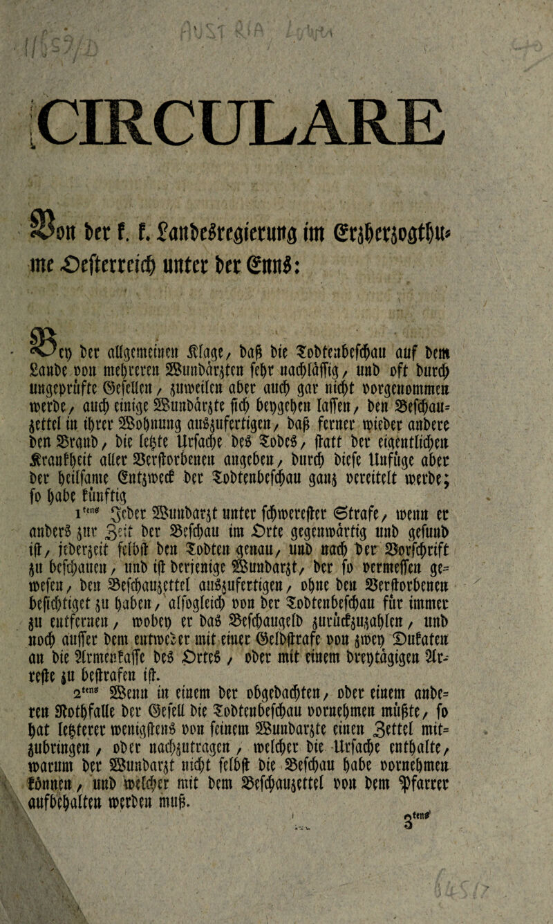 [CIRCULARE §3on Ut 1.1 im @r$eräoatlju* me Oefteeidj unter fcer <£mt$: • «wep bet allgemeinen Stage/ baß btc Sobtenbefdpau auf bem £a»be oon meieren SBunbärjten feßr nacßtäffig, unb oft burd) ungeprüfte ©efetlen, juweilen aber attcß gar nicpt ootgenommen werbe/ aucß einige SBunbärjte fiep bepgeßen taffen, ben Sefcßau* jettet in ihrer SBoßnung aträjufertigen, baß ferner tpieber anbere ben Sßrattb, bie leßte Urfacße be$ SobeS / ffatt ber eigentlicßen Sranfßeit alter SSerftorbenen angeben, burcß biefe ttnfüge aber ber ßeilfante (Sntjwecb bet Sobtenbefcßau ganj oereitelt werbe; fo pabe fünftig in< gebet ©uubarjt unter fdjwerefter Strafe / wenn et anberS jut 3eit bet S5rfd>au im £)rte gegenwärtig unb gefunb ift, jeberjeit fetbft ben lobten genau/ unb nacß bet Sorfeßrift ju befeßaiten, unb ift btrjenige SBunbarjt/ ber fo oermeffen ge= wcfeu / ben Sefcßaujettet auSjufertigen, oßne beit SSerftorbcnen x befießtiget p haben / affogtetd> oon ber Sobtenbefcßau für immer p entfernen, wobep er baS Sefcßaugetb prütfppßtcn / unb noch auffer bern entweder mit einer ©elbftrafe oon jwep Dutaten an bie Strmentaffe bes £>rtcS / ober mit einem breptägigen St¬ reite ju beftrafen ift. 2*,n8 SBenn tit einem ber obgebadßten/ ober einem anbe= tett atotßfalle ber ©efell bie lobten befcßau oornepmen müßte/ fo hat leitetet wenigjtens oon feinem SBunbarjte einen 3rttet mit= jubringen / ober nadßptragen , weteßer bie-Urfacße enthalte/ warum ber SBunbarjt nicht fetbft bie Sefcßau pabe oornepmen fbnnen, unb weteßer mit bem SSefcßaujettel oou bem Pfarrer l\ aufbepatten werben muß. i,