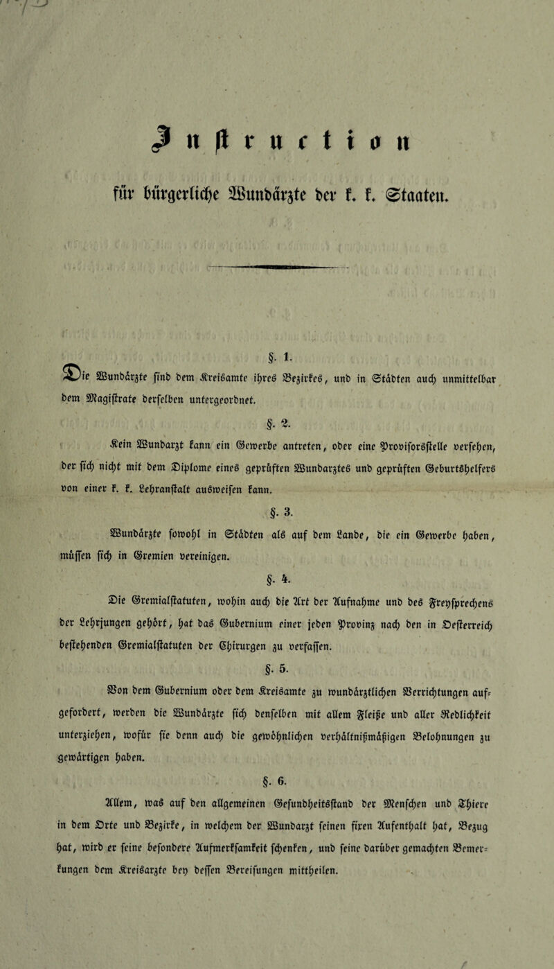 für bürgerliche äßunbärjte bet* t i Staaten. §. i. SBunbdrzte ftnb bem .ftreiSamte i^rcö BezirfeS, unb in Stabten aud; unmittelbar bem Sftagijtrate berfelben untergeorbnet. §. 2. Äein SÖunbarjt Jann ein ©enterbe antreten, ober eine ^rooiforSftelle oerfehen, ber ftd) nicht mit bem Siplome eines geprüften SöunbarzteS unb geprüften ©eburtShelferS uon einer f. f. ßehranftalt auSweifen fann. §. 3. SSunbarzte fowohl in ©tdbten als auf bem 2anbe, bie ein ©ewerbe haben, mujfen ftd) in ©remien vereinigen. §. 4. Sie ©remialftafufen, wohin auch bie 2Crt ber Aufnahme unb beS §repfpred)enS ber Sehrjungen gehört, f;at baS ©ubernium einer jeben Provinz nach ben in SDejterreid; bejte^enben ©remialftatufen ber (5i;irurgen zu oerfaffen. §. 5. SSon bem ©ubernium ober bem ÄreiSamte zu munbar^tlidjen Sperrichtungen auf; geforbert, werben bie äöunbdrzte ftcf) benfetben mit adern Steife unb alter 9teblid)Feit unterbieten, wofür fte benn auch bie gewöhnlichen »rrhdttnifmdfigen Belohnungen ju gewdrtigen haben. §. 6. Allem, waS auf ben allgemeinen ©efunbfwitSftanb ber 9Renfd)en unb £hipl'p in bem £>rte unb Bezirke, in welchem ber SBunbarzt feinen firen Aufenthalt hat, Bezug hat, wirb er feine befonbere Aufmerffamfeit fdjenfen, unb feine barüber gemachten Berner; fungen bem ÄreiSarzfe bep beffen Bereifungen mittheiten.