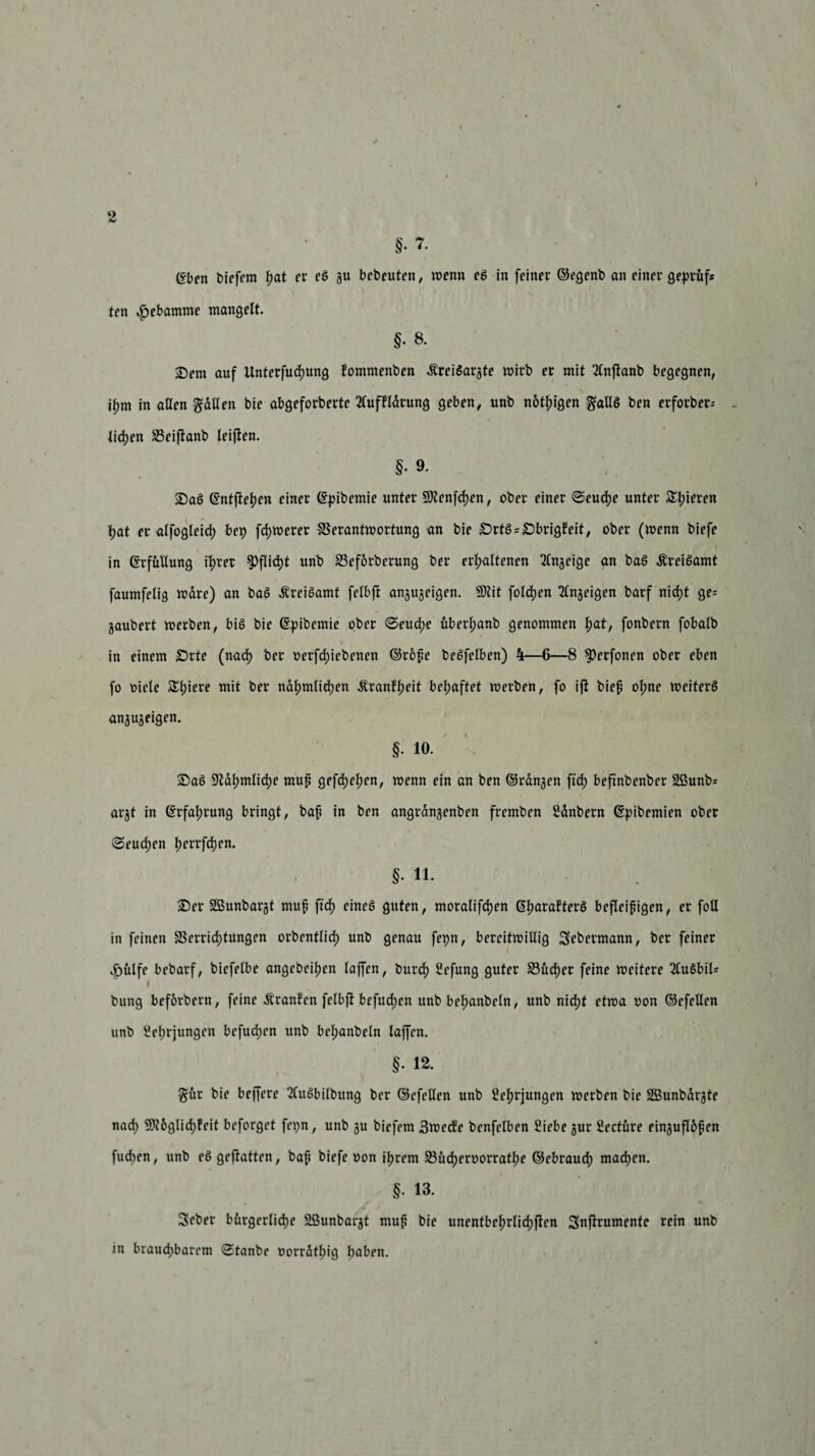 §. 7. (^ben biefern f;at er eß gu bebeuten, wenn eß in feiner ©egenb an einer geprüft ten Hebamme mangelt. §• 8. Dem auf Unterfuchung fommenben .ftreißargte wirb er mit Tlnjtanb begegnen, ihm in allen fallen bie abgeforberte 2CuffIdrung geben, unb nötigen gaUß ben erforber- - liehen Veiftanb leiften. §• 9. Daß ©ntftehen einer ©pibemie unter 9Jtenfd)en, ober einer Seuche unter Edieren hat er alfogleid) bep fernerer Verantwortung an bie £>rtß*£>brigfeit, ober (wenn biefe in (Erfüllung ihrer Pflicht unb Veforberung ber erhaltenen 2Cngeige an baß Äreißamt faumfelig wäre) an baß Äreißamt felbft angugeigen. 9Kit folgen 2Cnjeigen barf nicht ge= gaubert werben, biß bie ©pibemie ober Seud;e uberhanb genommen hat, fonbern fobalb in einem Drte (nach t>erfd>iebenen ©rofe beßfclben) 4—6—8 $)erfonen ober eben fo oiele Shiere mit ber ndhmlid)en ^ranflwit behaftet werben, fo ift bief ol;ne weiferß angugeigen. §. 10. Daß Vahmliche muf gefdjehen, wenn ein an ben ©rangen ftch beftnbenber SSunb* argt in Erfahrung bringt, bah In &*** angrdngenben fremben Sdnbern ©pibemien ober (Seuchen hrrrfchen. §• 11. Der SGBunbargt muf ftd; eineß guten, moralifchen (Sfmrafterß befleißigen, er foll in feinen Verrichtungen orbentlicf unb genau fepn, bereitwillig Sebermann, ber feiner Jöülfe bebarf, biefelbe angebeihen laffen, burch Sefung guter Vücfer feine weitere 2£ußbil* bung beforbern, feine Äranfen felbft befud)cn unb befmnbeln, unb nicht etwa oon ©efellen unb Sehrjungen befudjen unb bel;anbeln laffen. §. 12. $ür bie beffere 2Cußbilbung ber ©efellen unb Sehrjungen werben bie Söunbargte nach 5^6glich?eit beforget feijn, unb gu biefem 3wecfe benfelben Siebe gur Seetüre einguflüfen fud>en, unb eß geßatten, baf biefe oon ihrem Vücheroorratf)e ©ebrauch machen. §. 13. Seber bürgerliche SBunbargt muf bie unentbehrlichen Snflrumente rein unb in brauchbarem Staube oorrdthig h°üen.