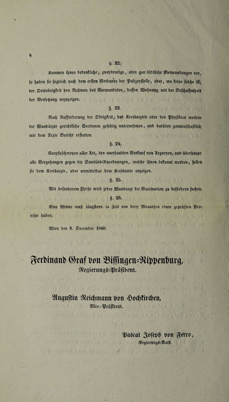 §• 22. kommen ihnen bebenflid)e, jwepbeutige, ober Qav t6btUd>e Verwunbungen oor, fo haben fie fogleid) nad} bem crften Verbanbe ber ^olijepfleUe, ober, wo feine foldie ifl, ber £)rt$obrigfeit ben Nahmen beö Verwunbeten, befien ^Bohnung mit ber S3efd>affenl?elt ber Verlegung anjugeigen. §. 23. Wad) tfufforberung bei* £>brigfeit, beS .Kreisarztes ober beS ^^(tferö werben bie SBunbargte ger\d)tlid)e ©ectionen gehörig unternehmen, unb barüber gemeinfcbaftlicb mit bem 2frgtc Bericht erstatten. §• 24. Giurpfufcherepen aller ’tfrt, ben unerlaubten Verfauf non 2trjnepen, unb überhaupt alle Vergehungen gegen bie 6anitatSs2lnorbnungen, welche ihnen befannt werben, foUen fie bem .Kreisärzte, ober unmittelbar bem .KreiSamtc an^eigen. . §• 25. 9)tit befonberem Steife wirb jeber SBunbar^t bie Vaccination zu beforbern fuchen. §. 26. @ine Sßitwe muf langjienS in Seit oon brep Sflonatben einen geprüften fJro* oifor h^ben. * 2Bien ben 8. December 1808. gerblnanb ©raf lum Vtffmgen=S>ltppettburg, 9}cqterung§=^räftbent 9lu<juftin fReiefymamt ron £ocf)fird)en, Vice *$(Mftbent Sßaäcal Sofcfb »cn g-erw, 3?egierungS*9?ath.