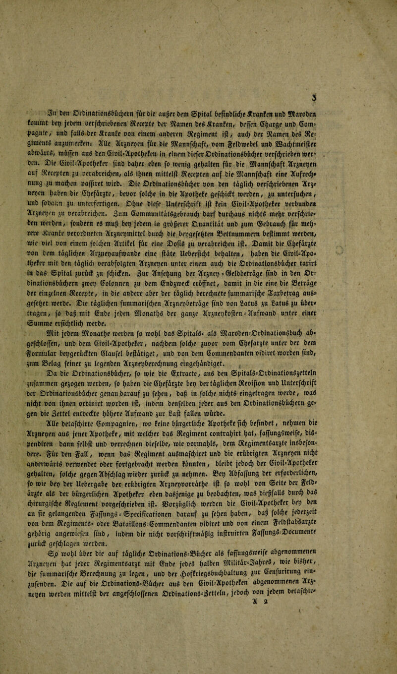 3n ben SrbinatiönSbücpetn für bie auper bem ©pital beftnblicpe Jtranfen unb Sttaroben fonimt bep jebem berfcpriebenen Siecepte ber tarnen be£ Äranfen, beffen Cparge unb Com* pagnie, unb falls.ber Äranfe bon einem anberen Regiment iji, auep ber tarnen beS Re¬ giments angumerfen* 2flle 2Crgnepen für bie SKannfcpaft, bom gtlbwebel unb Sßacptmeijier abwärts, muffen auS ben <5iotl=2fpot^efcn in einem bieferSrbinationSbücper berfeprieben wer* * bcn. Sie Cibil=2lpotpefer finb baper eben fo wenig gepalten für bie SJfannfcpaft ‘#rgnepen auf Recepten gu berabreiepen, als ipnen mittelji Recepten auf bie ÜRannfcpaft eine 2fufrccp* nutig gu rnaepen pajfiret wirb. Sie SrbinationSbücper bon ben taglicp berfepriebenen 2(rg* nepen paben bie Cpefdrgte, bebor folcpe in bie 2(potpefe gefepieft werben, gu unterfuepen/ unb fobann gu unterfertigen. Spne biefe Unferfcprift ifi: fein Cibil*2tpotpefer berbunben 2frgnepm gu berabreiepen. 3um CommunitdtSgebraucp barf burcpauS nicptS mepr berfeprie- ben werben, fonbern es mup bep jebem in gröpever Quantität unb gum ©ebrauep für tneps rere Äranft? berorbnetert 2trgnepmittel burep bie bepgefe|ten 33ettnummern bejiimmt werben/ wie biel bon einem folgen 2frtifel für eine Sofis gu berabreiepen ipt- Samit bie Cpefdrgte bon tem täglichen 2frgnepaufwanbe eine fiate Ueberftcpt bepalten, paben bie 6ibil-2fpo* tpefer mit ben taglicp berabfolgten 2trgnepen unter einem auep bie SrbinationSbücper tarirt in baS ©pital gurücf gu fepiefen. 3ur 2£nfepung ber 2frgnep = ©elbbetrage finb in ben Sr= binationSbücpern gwep Colonnen gu bem Cnbgwecf eröffnet, bamit in bie eine bie betrage ber einzelnen Rccepte, in bie anbere aber ber taglicp bereepnete fummarifepe Sarbetrag aus* gefepet werbe. Sie tdglicpen fummarifepen 2trgnepbetrage finb bon SatuS gu 2atuS gu über« tragen/ fo bap mit Cnbe jeben SRonatpS ber gange 3lrgnepfopten-2l'ufwanb unter einer ©umme erftcptlicp werbe. SRit jebem SRonatpe werben fo wopl baS ©pitalS* als $Raroben*SrbinationSbucp ab* gefcploffen, unb bem Cibil--2lpotpefer, naepbem fol<pe gubor bom Cpefargte unter ber bem Formular bepgerüeften Claufel betätiget, unb bon bem Commenbantcn bibiret worben finb/ gum S5elag feiner gu legenben 2trgnepberecpnung eingepdnbiget. Sa bie SrbinationSbücper, fo wie bie ©rtracte, aus ben ©pitalS*£)rbinationSgetteln gufammen gegogen werben, fo paben bie Cpefdrgte bep ber tdglicpen Rebifion unb Unterfcprift ber SrbinafionSbücper genau barauf gu fepen, bap in folcpe nicptS eingetragen werbe, was niept bon ipnen orbinirt worben iji, inbem benfelben jeber auS ben SrbinationSbücpern ge? gen bie Bettel entbeefte popere 3tufwanb gur Saft fallen würbe. 2tUe betafepirte Compagnien, wo feine bürgerlicpe 2£potpefe fiep befinbet, nepmen bie tfrgnepen auS jener 2fpotpefe, mit welcper baS Regiment eontrapirt pat, fajfungSweife, biö- penbiren bann felbfi unb berreepnen biefelbe, wie bormapls, bem Regimentsargte insbefon* bere. §ür ben galt, wenn baS Regiment auSmafcpiret unb bie erübrigten 2Crgnepen niept anberwdrts berwenbet ober fortgebraept werben fonnten, bleibt jeboep ber Cibil^pcfpefer gepalten, folcpe gegen Kbfcplag wieber gurücf gu nepmen. S3ep 2tbfaffung ber erforberlicpen, fo wie bep ber Uebergabe ber erübrigten 2trgnepoorrdtpe ifi fo wopl bon ©eite ber f?elb* drgte als ber bürgerlicpen 2fpotpefer eben baSjenige gu beobaepten, was biepfallS burep baS epirurgifepe Reglement borgefeprieben ifi. SSorgitglicp werben bie Cibil=2fpotpefer bep ben an fie gelangenben ^affungS = ©pecificationen barauf gu fepen paben, bap folcpe jebergeit bon bem 9iegimentö= ober Sataillonö-Commenbanten bibiret unb bon einem ^elbpiabäargte geporig angewiefen finb, inbbm bie niept borfcp'riftmapig infiruirfen gaffung^Socumente gurücf gefcplagen werben. ©.o wopl über bie auf tdglicpe Srbination$;23ücper alö faffungeweije abgenommenert 2Trgnepen pat jeber £Regiment6argt mit ©nbe jebeS palben SÄilitdr*SapreS / wie bieper, bie fummarifepe ^Öerecpnung gu legen, unb ber <£>offrieg£bucpbaltung gur Cenjurirung ein* gufenben. Sie auf bie Srbinationö=23ücper auö ben Cibil=2Cpotpefen abgenommenen 2(rg* nepen werben mittelji ber angefcploffenen Srbinationö;3ftteln, jeboep bon jebem betajepir* % 2