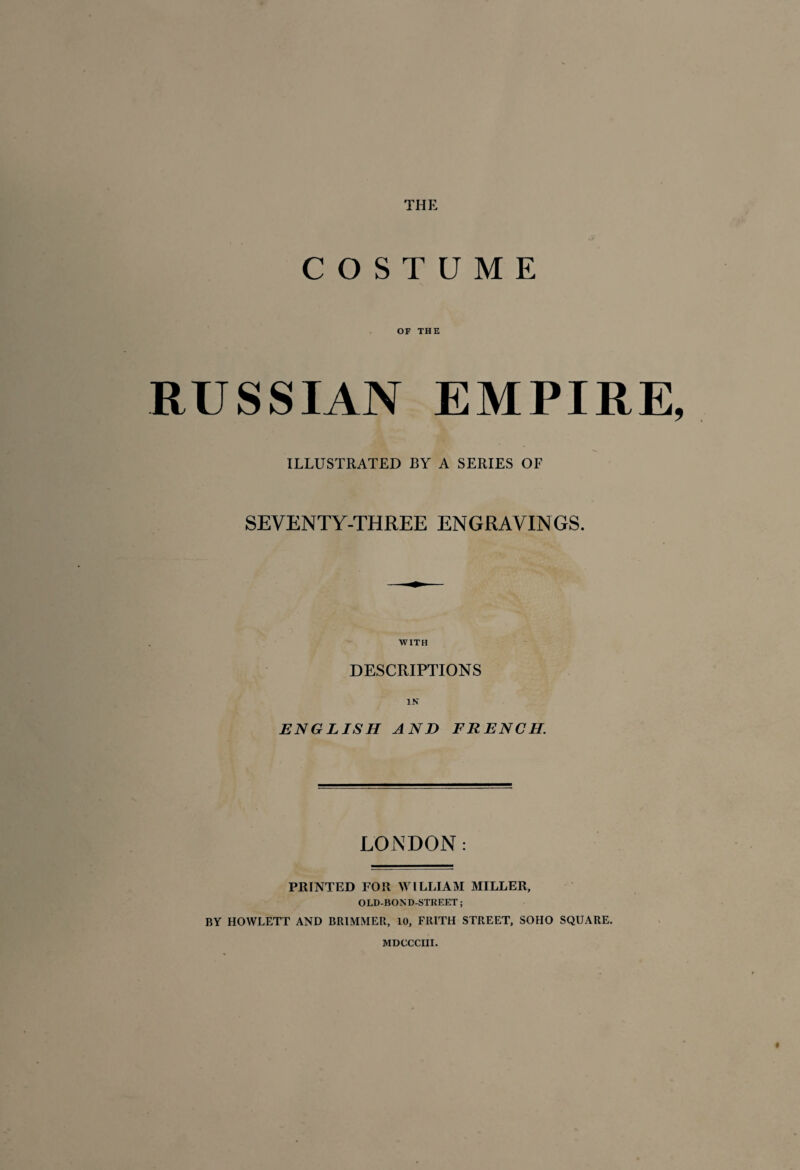 THE COSTUME OF THE RUSSIAN EMPIRE ILLUSTRATED BY A SERIES OF SEVENTY-THREE ENGRAVINGS. WITH DESCRIPTIONS IN ENGLISH AND FRENCH. LONDON : PRINTED FOR WILLIAM MILLER, OLD-BOND-STREET ; BY HOWLETT AND BRIMMER, 10, FRITH STREET, SOHO SQUARE.