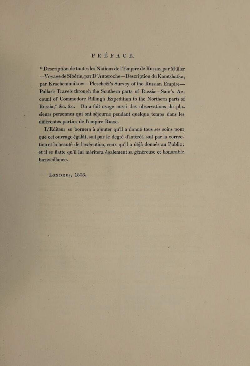 “ Description de toutes les Nations de l’Empire de Russie, par Müller —Voyage de Sibérie, par D’Auteroche—Description du Kamtshatka, par Kracheninnikow—Plescheëf’s Survey of the Russian Empire— Pallas’s Travels through the Southern parts of Russia—Saiir’s Ac¬ count of Commodore Billing’s Expedition to the Northern parts of Russia,” &c. &c. On a fait usage aussi des observations de plu¬ sieurs personnes qui ont séjourné pendant quelque temps dans les différentes parties de l’empire Russe. L’Editeur se bornera à ajouter qu’il a donné tous ses soins pour que cet ouvrage égalât, soit par le degré d’intérêt, soit par la correc¬ tion et la beauté de l’exécution, ceux qu’il a déjà donnés au Public ; et il se flatte qu’il lui méritera également sa généreuse et honorable bienveillance.