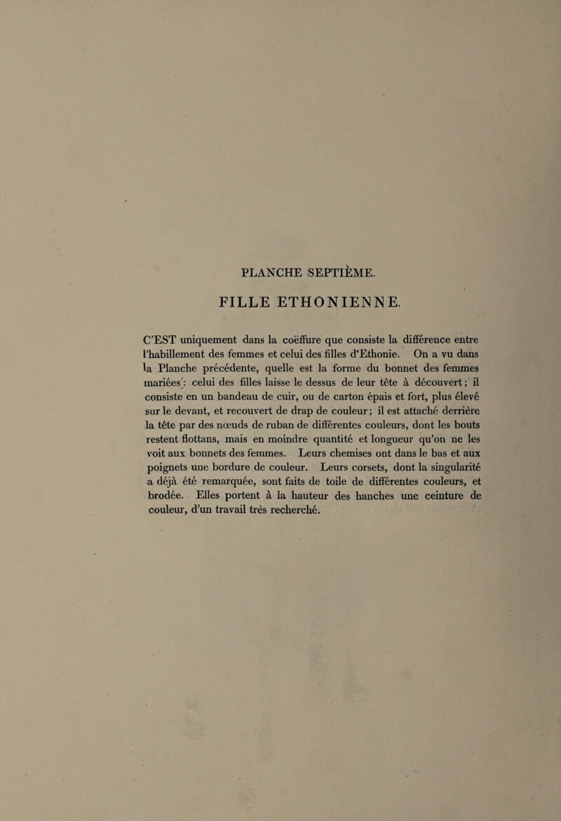 FILLE ETHONIENN E. C’EST uniquement dans la coëffure que consiste la différence entre l’habillement des femmes et celui des filles d’Ethonie. On a vu dans la Planche précédente, quelle est la forme du bonnet des femmes mariées': celui des filles laisse le dessus de leur tête à découvert ; il consiste en un bandeau de cuir, ou de carton épais et fort, plus élevé sur le devant, et recouvert de drap de couleur; il est attaché derrière la tête par des nœuds de ruban de différentes couleurs, dont les bouts restent flottans, mais en moindre quantité et longueur qu’on ne les voit aux bonnets des femmes. Leurs chemises ont dans le bas et aux poignets une bordure de couleur. Leurs corsets, dont la singularité a déjà été remarquée, sont faits de toile de différentes couleurs, et brodée. Elles portent à la hauteur des hanches une ceinture de couleur, d’un travail très recherché.