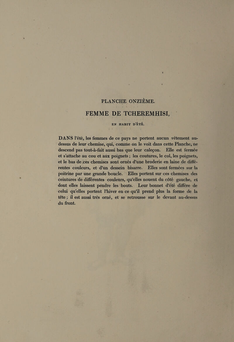 FEMME DE TCHEREMHISI, ES HABIT D’ÉTÉ. DANS l’été, les femmes de ce pays ne portent aucun vêtement au- dessus de leur chemise, qui, comme on le voit dans cette Planche, ne descend pas tout-à-fait aussi bas que leur caleçon. Elle est fermée et s’attache au cou et aux poignets ; les coutures, le col, les poignets, et le bas de ces chemises sont ornés d’une broderie en laine de diffé¬ rentes couleurs, et d’un dessein bisarre. Elles sont fermées sur la poitrine par une grande boucle. Elles portent sur ces chemises des ceintures de différentes couleurs, qu’elles nouent du côté gauche, et dont elles laissent pendre les bouts. Leur bonnet d’été diffère de celui qu’elles portent l’hiver en ce qu’il prend plus la forme de la tête ; il est aussi très orné, et se retrousse sur le devant au-dessus du front.