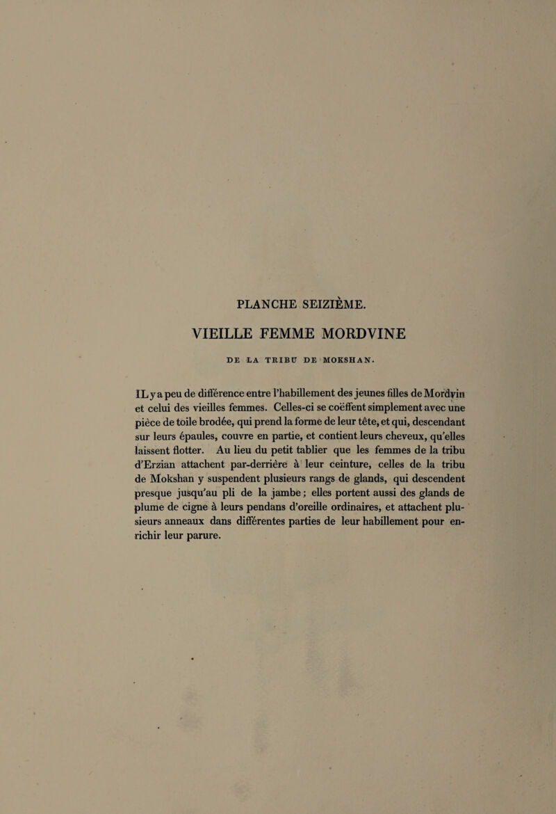 VIEILLE FEMME MORDVINE DE LA TRIBU DE MOKSHAN. IL y a peu de différence entre l’habillement des jeunes filles de Mordyin et celui des vieilles femmes. Celles-ci se coëffent simplement avec une pièce de toile brodée, qui prend la forme de leur tête, et qui, descendant sur leurs épaules, couvre en partie, et contient leurs cheveux, qu’elles laissent flotter. Au lieu du petit tablier que les femmes de la tribu d’Erzian attachent par-derrière à leur ceinture, celles de la tribu de Mokshan y suspendent plusieurs rangs de glands, qui descendent presque jusqu’au pli de la jambe ; elles portent aussi des glands de plume de cigne à leurs pendans d’oreille ordinaires, et attachent plu¬ sieurs anneaux dans différentes parties de leur habillement pour en¬ richir leur parure.