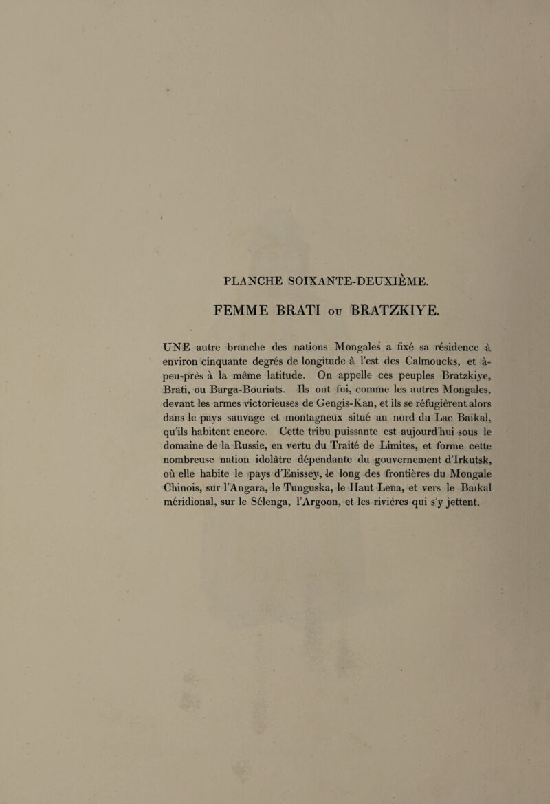 FEMME BR ATI ou BRATZKIYE. UNE autre branche des nations Mongales a fixé sa résidence à, environ cinquante degrés de longitude à l’est des Calmoucks, et à- peu-près à la même latitude. On appelle ces peuples Bratzkiye, Brati, ou Barga-Bouriats. Ils ont fui, comme les autres Mongales, devant les armes victorieuses de Gengis-Kan, et ils se réfugièrent alors dans le pays sauvage et montagneux situé au nord du Lac Baikal, qu’ils habitent encore. Cette tribu puissante est aujourd’hui sous le domaine de la Russie, en vertu du Traité de Limites, et forme cette nombreuse nation idolâtre dépendante du gouvernement d’Irkutsk, où elle habite le pays d’Enissey, le long des frontières du Mongale Chinois, sur l’Angara, le Tunguska, le Haut Lena, et vers le Baikal méridional, sur le Sélenga, l’Argoon, et les rivières qui s’y jettent.