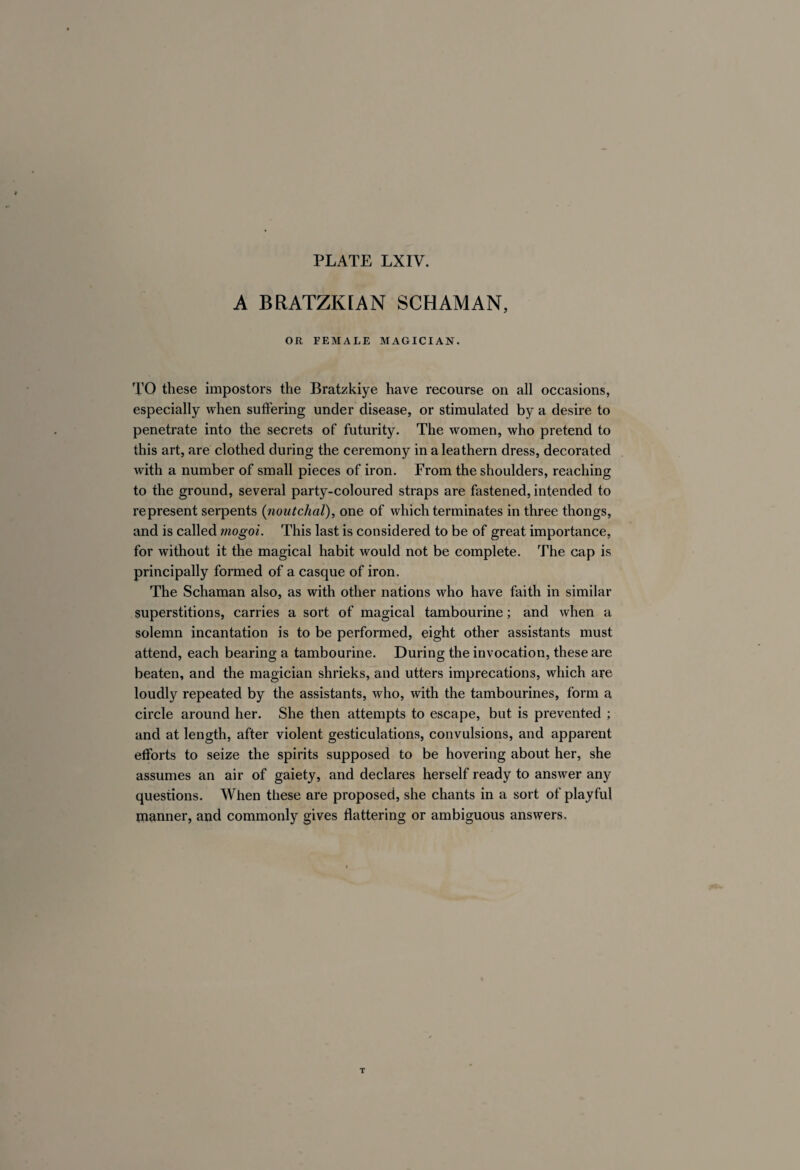 A BRATZKtAN SCHAMAN, OR FEMALE MAGICIAN. TO these impostors the Bratzkiye have recourse on all occasions, especially when suffering under disease, or stimulated by a desire to penetrate into the secrets of futurity. The women, who pretend to this art, are clothed during the ceremony in a leathern dress, decorated with a number of small pieces of iron. From the shoulders, reaching to the ground, several party-coloured straps are fastened, intended to represent serpents (noutchal), one of which terminates in three thongs, and is called mogoi. This last is considered to be of great importance, for without it the magical habit would not be complete. The cap is principally formed of a casque of iron. The Schaman also, as with other nations who have faith in similar superstitions, carries a sort of magical tambourine ; and when a solemn incantation is to be performed, eight other assistants must attend, each bearing a tambourine. During the invocation, these are beaten, and the magician shrieks, and utters imprecations, which are loudly repeated by the assistants, who, with the tambourines, form a circle around her. She then attempts to escape, but is prevented ; and at length, after violent gesticulations, convulsions, and apparent efforts to seize the spirits supposed to be hovering about her, she assumes an air of gaiety, and declares herself ready to answer any questions. When these are proposed, she chants in a sort of playful planner, and commonly gives flattering or ambiguous answers.