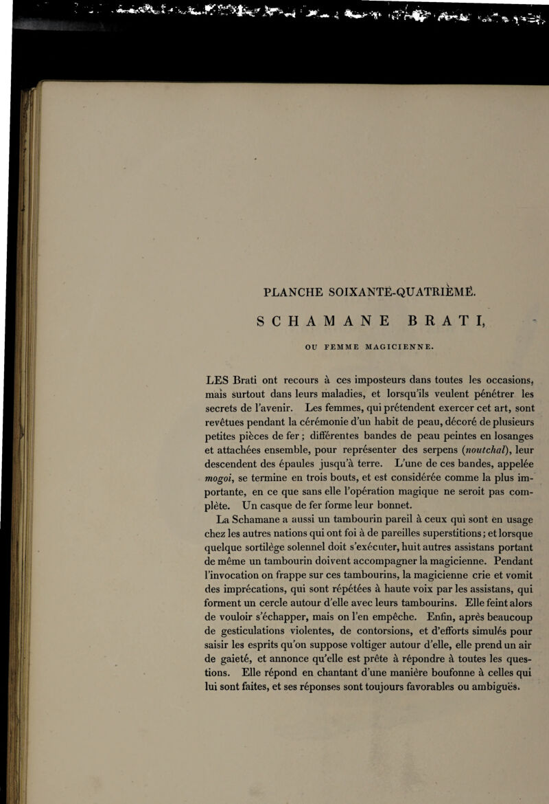 SCHAMANE BRATI, OU FEMME MAGICIENNE. LES Brati ont recours à ces imposteurs dans toutes les occasions, maïs surtout dans leurs maladies, et lorsqu’ils veulent pénétrer les secrets de l’avenir. Les femmes, qui prétendent exercer cet art, sont revêtues pendant la cérémonie d’un habit de peau, décoré de plusieurs petites pièces de fer ; différentes bandes de peau peintes en losanges et attachées ensemble, pour représenter des serpens (:noutchal), leur descendent des épaules jusqu’à terre. L’une de ces bandes, appelée mogoi, se termine en trois bouts, et est considérée comme la plus im¬ portante, en ce que sans elle l’opération magique ne seroit pas com¬ plète. Un casque de fer forme leur bonnet. La Schamane a aussi un tambourin pareil à ceux qui sont en usage chez les autres nations qui ont foi à de pareilles superstitions ; et lorsque quelque sortilège solennel doit s’exécuter, huit autres assistans portant de même un tambourin doivent accompagner la magicienne. Pendant l’invocation on frappe sur ces tambourins, la magicienne crie et vomit des imprécations, qui sont répétées à haute voix par les assistans, qui forment un cercle autour d’elle avec leurs tambourins. Elle feint alors de vouloir s’échapper, mais on l’en empêche. Enfin, après beaucoup de gesticulations violentes, de contorsions, et d’efforts simulés pour saisir les esprits qu’on suppose voltiger autour d’elle, elle prend un air de gaieté, et annonce qu’elle est prête à répondre à toutes les ques¬ tions. Elle répond en chantant d’une manière boufonne à celles qui lui sont faites, et ses réponses sont toujours favorables ou ambiguës.