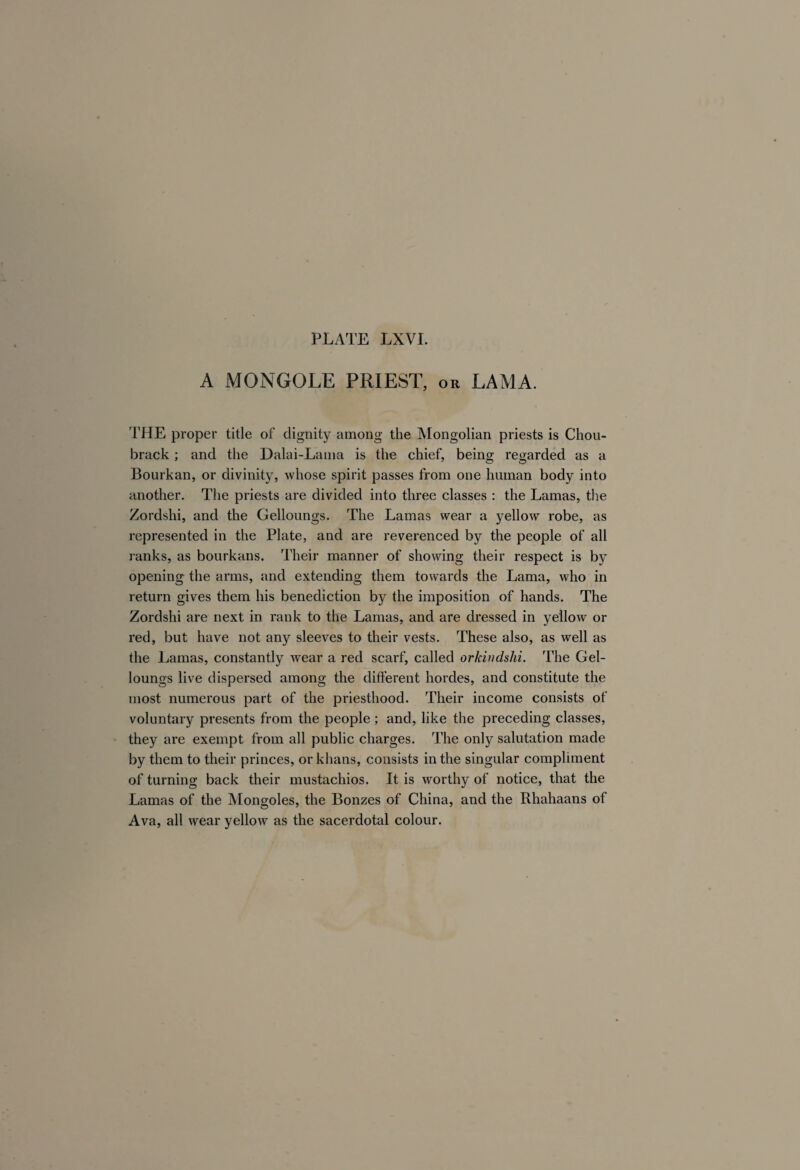 A MONGOLE PRIEST, or LAMA. THE proper title of dignity among the Mongolian priests is Chou- brack ; and the Dalai-Lama is the chief, being regarded as a Bourkan, or divinity, whose spirit passes from one human body into another. The priests are divided into three classes : the Lamas, the Zordshi, and the Gelloungs. The Lamas wear a yellow robe, as represented in the Plate, and are reverenced by the people of all ranks, as bourkans. Their manner of showing their respect is by opening the arms, and extending them towards the Lama, who in return gives them his benediction by the imposition of hands. The Zordshi are next in rank to the Lamas, and are dressed in yellow or red, but have not any sleeves to their vests. These also, as well as the Lamas, constantly wear a red scarf, called orkindslii. The Gel¬ loungs live dispersed among the different hordes, and constitute the most numerous part of the priesthood. Their income consists of voluntary presents from the people ; and, like the preceding classes, they are exempt from all public charges. The only salutation made by them to their princes, or khans, consists in the singular compliment of turning back their mustachios. It is worthy of notice, that the Lamas of the Mongoles, the Bonzes of China, and the Rhahaans of Ava, all wear yellow as the sacerdotal colour.