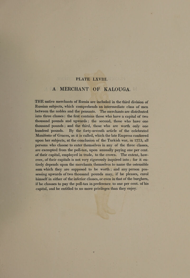 A MERCHANT OF KALOUGA. THE native merchants of Russia are included in the third division of Russian subjects, which comprehends an intermediate class of men between the nobles and the peasants. The merchants are distributed into three classes : the first contains those who have a capital of two thousand pounds and upwards ; the second, those who have one thousand pounds ; and the third, those who are worth only one hundred pounds. By the forty-seventh article of the celebrated Manifesto of Graces, as it is called, which the late Empress conferred upon her subjects, at the conclusion of the Turkish war, in 1775, all persons who choose to enter themselves in any of the three classes, are exempted from the poll-tax, upon annually paying one per cent, of their capital, employed in trade, to the crown. The extent, how¬ ever, of their capitals is not very rigorously inquired into ; for it en¬ tirely depends upon the merchants themselves to name the ostensible sum which they are supposed to be worth ; and any person pos¬ sessing upwards of two thousand pounds may, if he pleases, enrol himself in either of the inferior classes, or even in that of the burghers, if he chooses to pay the poll-tax in preference to one per cent, of his capital, and be entitled to no more privileges than they enjoy. u