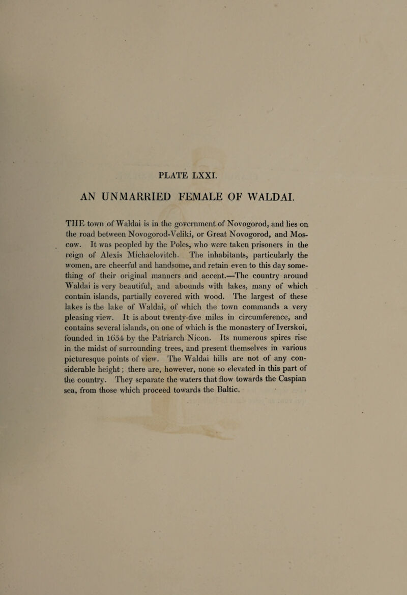 AN UNMARRIED FEMALE OF WALD AI. THE town of Waldai is in the government of Novogorod, and lies on the road between Novogorod-Veliki, or Great Novogorod, and Mos¬ cow. It was peopled by the Poles, who were taken prisoners in the reign of Alexis Michaelovitch. The inhabitants, particularly the women, are cheerful and handsome, and retain even to this day some¬ thing of their original manners and accent.—The country around Waldai is very beautiful, and abounds with lakes, many of which contain islands, partially covered with wood. The largest of these lakes is the lake of Waldai, of which the town commands a very pleasing view. It is about twenty-five miles in circumference, and contains several islands, on one of which is the monastery of Iverskoi, founded in 1654 by the Patriarch Nicon. Its numerous spires rise in the midst of surrounding trees, and present themselves in various picturesque points of view. The Waldai hills are not of any con¬ siderable height ; there are, however, none so elevated in this part of the country. They separate the waters that flow towards the Caspian sea, from those which proceed towards the Baltic.