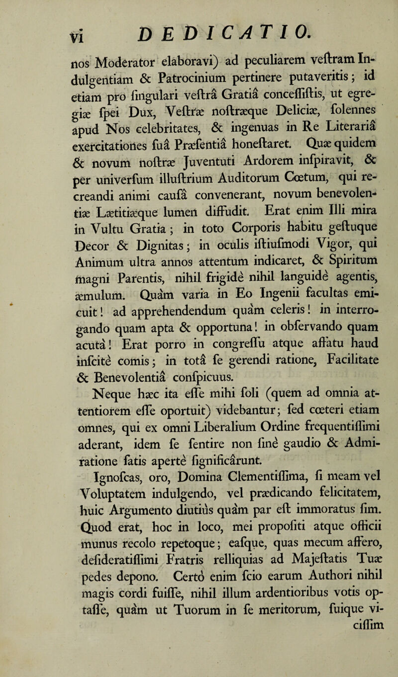 nos Moderator elaboravi) ad peculiarem veftram In* duigentiam & Patrocinium pertinere putaveritis; id etiam pro lingulari veftrS GratiS concelliftis, ut egre¬ giae fpei Dux, -VeftrK noftrzeque Delicia, folennes apud Nos celebritates, & ingenuas in Re Literaria exercitatiortes fu^ Prsfentia honeftaret. Quae quidem 6c novum iioftrje Juventuti Ardorem infpiravit, & per univerfum illuftrium Auditorum Coetum, qui re¬ creandi animi caufa convenerant, novum benevolen¬ tia L^titfeque lumen diffudit. Erat enim Illi mira in Vultu Gratia; in toto Corporis habitu geftuque Decor & Dignitas; in oculis iftiufmodi Vigor, qui Animum ultra annos attentum indicaret, & Spiritum magni Parentis, nihil frigide nihil languide agentis, aemulum. Quam varia in Eo Ingenii facultas emi¬ cuit ! ad apprehendendum quam celeris! in interro¬ gando quam apta & opportuna 1 in obfervando quam acuta! Erat porro in congrelfu atque affatu haud infcite comis; in totS fe gerendi ratione, Facilitate & Benevolentia confpicuus. Neque haec ita elfe mihi foli (quem ad omnia at¬ tentiorem effe oportuit) videbantur; fed coeteri etiam omnes, qui ex omni Liberalium Ordine frequentiflimi aderant, idem fe fentire non lin^ gaudio & Admi¬ ratione fatis aperte fignificarunt. Ignofcas, oro, Domina Clementiffima, li meam vel Voluptatem indulgendo, vel praedicando felicitatem, huic Argumento diutius qu^ par eft immoratus fim. Quod erat, hoc in loco, mei propofiti atque officii munus recolo repetoque; eafque, quas mecum affero, delideratiffirai Fratris relliquias ad Majeftatis Tuae pedes depono. Certo enim fcio earum Authori nihil magis cordi fuiffe, nihil illum ardentioribus votis op- taffe, qudm ut Tuorum in fe meritorum, fuique vi- ciffim