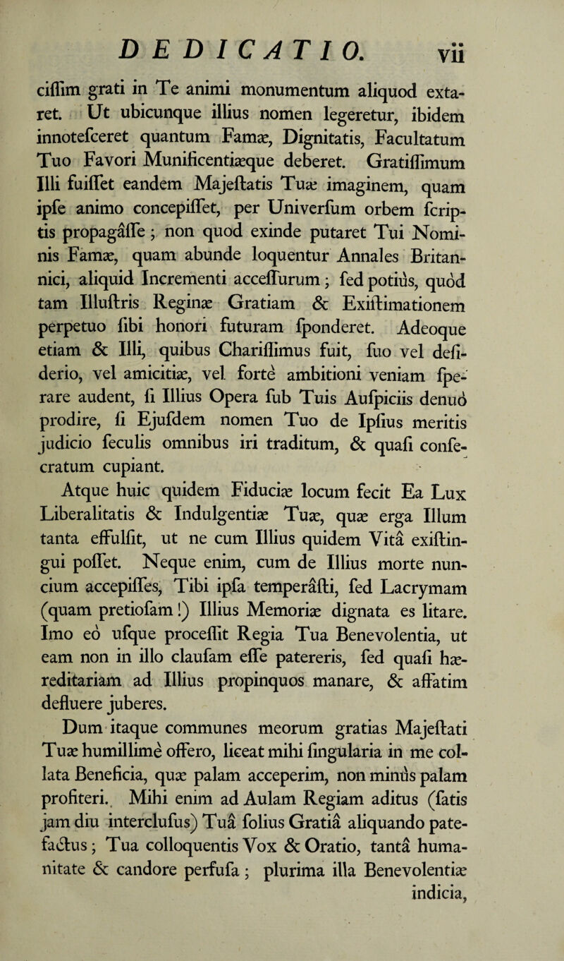 cilfim grati in Te animi monumentum aliquod exta- ret. Ut ubicunque illius nomen legeretur, ibidem innotefceret quantum Famje, Dignitatis, Facultatum Tuo Favori Munificentisque deberet. Gratiflimum Illi fuilTet eandem Majeftatis Tua; imaginem, quam ipfe animo concepilTet, per Univerfum orbem fcrip- tis propagafle; non quod exinde putaret Tui Nomi¬ nis Famse, quam abunde loquentur Annales Britan¬ nici, aliquid Incrementi acceflurum; fed potius, quod tam Illuftris Reginje Gratiam & Exiftimationem perpetuo fibi honori futuram fponderet. Adeoque etiam & Illi, quibus Chariflimus fuit, fuo vel defi- derio, vel amicitia, vel forte ambitioni veniam fpe- rare audent, fi Illius Opera fub Tuis Aulpiciis denud prodire, fi Ejufdem nomen Tuo de Ipfius meritis judicio feculis omnibus iri traditum, & quali confe- cratum cupiant. Atque huic quidem Fiducia locum fecit Ea Lux Liberalitatis & Indulgentije Tuse, qu^ erga Illum tanta effulfit, ut ne cum Illius quidem Vita exiftin- gui poflet. Neque enim, cum de Illius morte nun- cium accepiffes. Tibi ipfa temperMi, fed Lacrymam (quam pretiofam!) Illius Memoriae dignata es litare. Imo eo ufque proceflit Regia Tua Benevolentia, ut eam non in illo claufam elTe patereris, fed quali he¬ reditariam ad Illius propinquos manare, & affatim defluere juberes. Dum itaque communes meorum gratias Majeftati Tue humillime offero, liceat mihi lingularia in me col- lata Beneficia, que palam acceperim, non mimis palam profiteri.. Mihi enim ad Aulam Regiam aditus (fatis jam diu interclufus) TuS folius Gratia aliquando pate- faiffus; Tua colloquentis Vox & Oratio, tantS huma¬ nitate & candore perfufa ; plurima illa Benevolentie indicia,