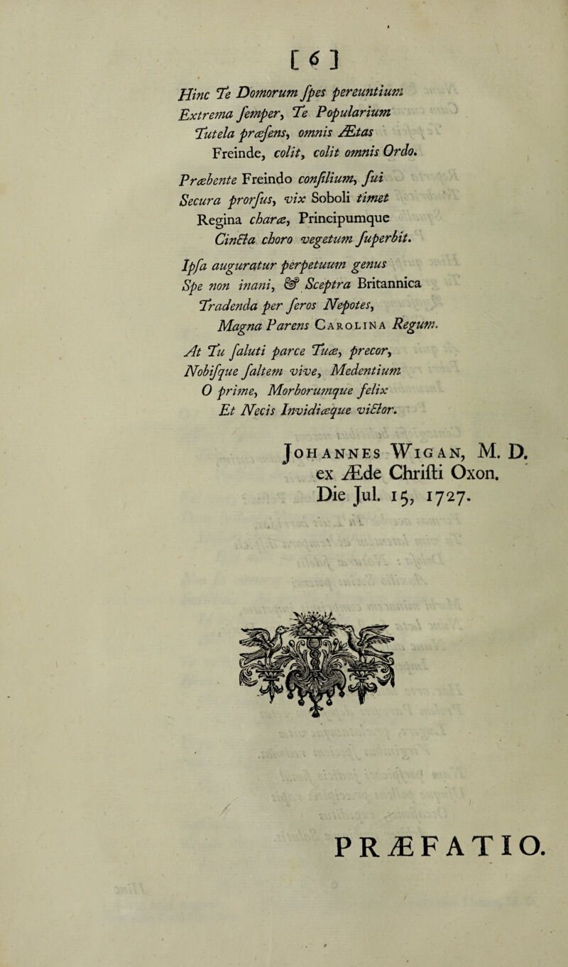 [^3 $ Hinc 7e Domorum fpes pereuntimn Extrema femper^ 7e Popularium Tutela prcefens^ omnis M,tas Freinde, colity colit omnis Ordo* Praebente Freindo conjilium^ fui Secura prorfus^ vix Soboli timet Regina charcCy Principumquc CinBa choro vegetum fuperbit* Ipfa auguratur perpetuum genus Spe non ina?ny & Sceptra Britannica ‘Eradenda per feros JVepoteSy Magna Parens C a r o l i N a Regum» At Eu faluti parce Euacy precor^ Nohifque faltem vive, Medentiuni 0 prime. Morborumque felix Et Necis htvidiceque viSior* l JoHANNES WlG AN, M. D. ex JEde Chrifti Oxon. Die Jul. 15, 1727. PRiEFATIO.