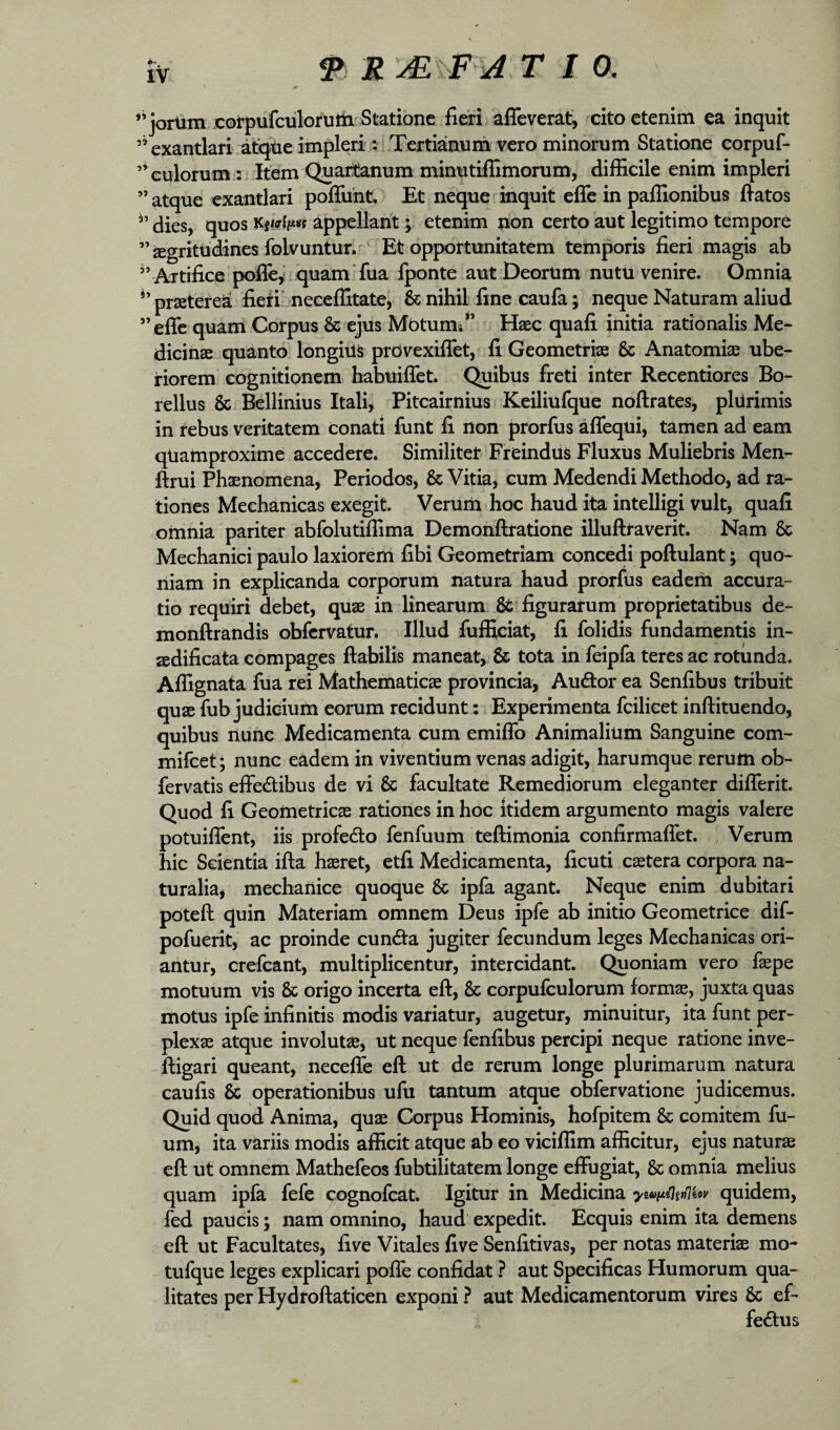 ** jortim coipufculorum Statione flexi afTeverat, cito etenim ea inquit ’’exantlari atqtie impleri :?i.Tertiaauni vero minorum Statione corpuf- ’* culorum :-Item Quartanum minutiflimorum, difficile enim impleri ” atque exantlari poffiiht. Et neque inquit effe in paffionibus flatos dies, quos appellant \ etenim non certo aut legitimo tempore ”2Egritudines folvuntur. ' Et opportunitatem temporis fieri magis ab Artifice poj(re,*;quam’fua fponte aut DeorUm nutu venire. Omnia prsetereS fieiibneceffitate, & nihil fine caufa; neque Naturam aliud ^efic quam Corpus & ejus Motum* ” Haec quafi initia rationalis Me¬ dicinae quanto longius prdvexiflet, fi Geometriae & Anatomiae ube¬ riorem cognitionem habuiflet. Quibus freti inter Recentiores Bo- rellus & Bellinius Itali, Piteairnius Keiliufque noftrates, plurimis in rebus veritatem conari funt fi non prorfus aflequi, tamen ad eam qUamproxime accedere. Similiter FreindUs Fluxus Muliebris Men- ftrui Phaenomena, Periodos, & Vitia, cum Medendi Methodo, ad ra¬ tiones Mechanicas exegit. VerUm hoc haud ita intelligi vult, quafi omnia pariter abfolutiffima Demoriftratione illuftraverit. Nam & Mechanici paulo laxiorem fibi Geometriam concedi poflulant; quo¬ niam in explicanda corporum natura haud prorfus eadem accura¬ tio requiri debet, quae in linearum Stffiguratum proprietatibus de- monftrandis obfervatur. Illud fufficiat, fi folidis fundamentis in¬ aedificata compages flabilis maneat, & tota in feipfa teres ac rotunda. Affignata fua rei Mathematicae provincia, Audtor ea Senfibus tribuit quae fub judicium eorum recidunt:, Experimenta fcilicet inftituendo, quibus nunc Medicamenta cum emiflb Animalium Sanguine com- mifeet; nunc eadem in viventium venas adigit, harumque rerum ob- fervatis effedibus de vi & facultate Remediorum eleganter differit. Quod fi Geometricae rationes in hoc itidem argumento magis valere potuifient, iis profedo fenfuum teftimonia confirmafiet. Verum hic Scientia ifla haeret, etfi Medicamenta, ficuti cetera corpora na¬ turalia, mechanice quoque & ipfa agant. Neque enim dubitari poteft quin Materiam omnem Deus ipfe ab initio Geometrice dif- pofuerit, ac proinde cun<5la jugiter fecundum leges Mechanicas ori¬ antur, crefeant, multiplicentur, intercidant. Quoniam vero faepe motuum vis & origo incerta eft, & corpufculorum formae, juxta quas motus ipfe infinitis modis variatur, augetur, minuitur, ita funt per¬ plexae atque involuta, ut neque fenfibus percipi neque ratione inve- fligari queant, necefle eft ut de rerum longe plurimarum natura caufis & operationibus ufu tantum atque obfervatione judicemus. Quid quod Anima, quae Corpus Hominis, hofpitem & comitem fu- um, ita variis modis afficit atque ab eo viciffim afficitur, ejus naturae eft ut omnem Mathefeos fubtilitatem longe effugiat, & omnia melius quam ipfa fefe cognofeat. Igitur in Medicina quidem, fed paucis; nam omnino, haud expedit. Ecquis enim ita demens eft ut Facultates, fi ve Vitales five Senfitivas, per notas materiae mo- tufque leges explicari pofle confidat ? aut Specificas Humorum qua¬ litates per Hydroftaticen exponi ? aut Medicamentorum vires & ef¬ ferius