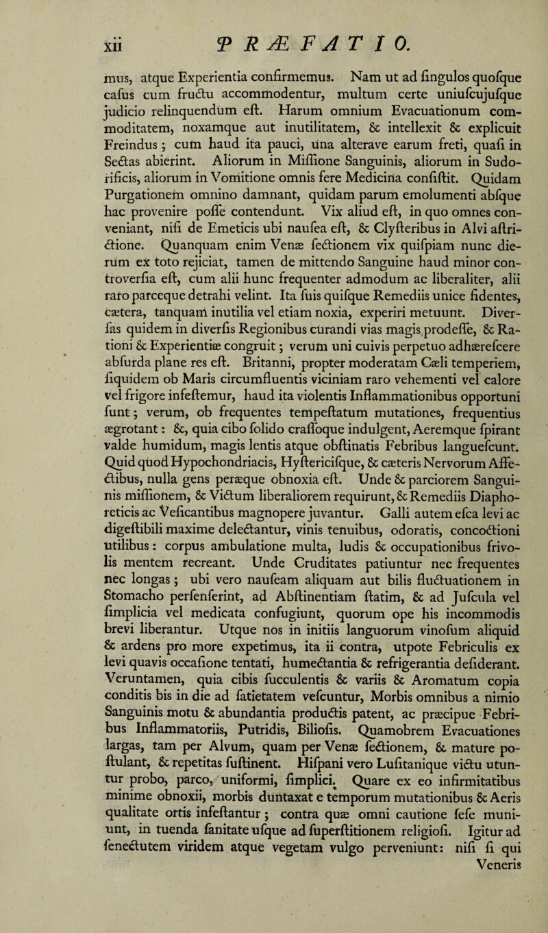 » • mus, atque Experientia confirmemus. Nam ut ad fingulos quofque cafus cum fru6tu accommodentur, multum certe uniufcujufque judicio relinquendum eft. Harum omnium Evacuationum com¬ moditatem, noxamque aut inutilitatem, & intellexit & explicuit Freindus; cum haud ita pauci, lina alterave earum freti, quafi in Se6tas abierint. Aliorum in Miflione Sanguinis, aliorum in Sudo- rificis, aliorum in Voniitione omnis fere Medicina confiftit. Quidam Purgationem omnino damnant, quidam parum emolumenti abfque hac provenire pofle contendunt. Vix aliud eft, in quo omnes con¬ veniant, nifi de Emeticis ubi naufea eft, & Clyfteribus in Alvi aftri- <ftione. Quanquam enim Venae fedtionem vix quifpiam nunc die¬ rum ex toto rejiciat, tamen de mittendo Sanguine haud minor con- troverfia eft, cUm alii hunc frequenter admodum ac liberaliter, alii raro parceque detrahi velint. Ita fuis quifque Remediis unice fidentes, caetera, tanquam inutilia vel etiam noxia, experiri metuunt. Diver- fas quidem in diverfis Regionibus cUrandi vias magis prodefte, & Ra¬ tioni & Experientiae congruit; verum uni cuivis perpetuo adhaerefcere abfurda plane res eft. Britanni, propter moderatam Caeli temperiem, fiquidem ob Maris circumfluentis viciniam raro vehementi vel calore vel frigore infeftemur, haud ita violentis Inflammationibus opportuni funt; verum, ob frequentes tempeftatum mutationes, frequentius aegrotant: &, quia cibo folido craffoque indulgent. Aeremque fpirant valde humidum, magis lentis atque obftinatis Febribus languefcunt. Quid quod Hypochondriacis, Hyftericifque, & caeteris Nervorum Afle- £libus, nulla gens peraeque obnoxia eft. Unde & parciorem Sangui¬ nis miflionem, & Vidtum liberaliorem requirunt, & Remediis Diapho¬ reticis ac Veficantibus magnopere juvantur. Galli autem efca levi ac digeftibili maxime deledantur, vinis tenuibus, odoratis, concodlioni Utilibus: corpus ambulatione multa, ludis & occupationibus frivo¬ lis mentem recreant* Unde Cruditates patiuntur nec frequentes nec longas; ubi vero naufeam aliquam aut bilis fludluationem in Stomacho perfenferint, ad Abftinentiam ftatim, & ad Jufcula vel fimplicia vel medicata confugiunt, quorum ope his incommodis brevi liberantur. Utque nos in initiis languorum vinofum aliquid & ardens pro more expetimus, ita ii contra, utpote Febriculis ex levi quavis occalione tentati, hume<ftantia & refrigerantia defiderant. Veruntamen, quia cibis fucculentis 6c variis & Aromatum copia conditis bis in die ad fatietatem vefcuntur. Morbis omnibus a nimio Sanguinis motu & abundantia produdlis patent, ac praecipue Febri¬ bus Inflammatoriis, Putridis, Biliofis. Quamobrem Evacuationes largas, tam per Alvum, quam per Venae fedionem, & mature po- ftulant, & repetitas fuftinent. Hifpani vero Lufitanique vidu utun¬ tur probo, parco, uniformi, fimplicij^ Quare ex eo infirmitatibus minime obnoxii, morbis duntaxat e temporum mutationibus & Aeris qualitate ortis infeftantur; contra quae omni cautione fele muni¬ unt, in tuenda lanitate ufque ad fuperftitionem religiofi. Igitur ad fene<ftutem viridem atque vegetam vulgo perveniunt: nifi fi qui Veneris