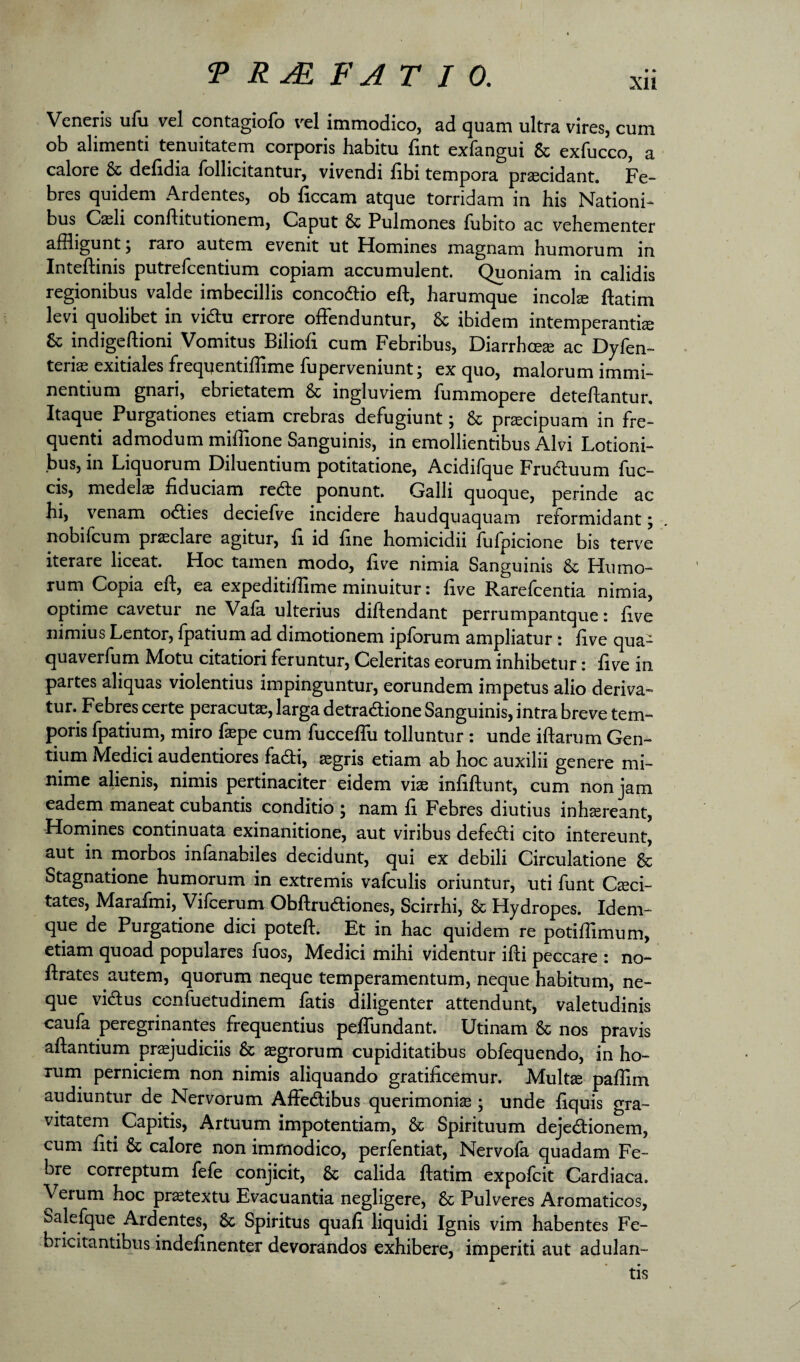 Veneris ufu vel contagiofo vel immodico, ad quam ultra vires, cum ob alimenti tenuitatem corporis habitu fint exfangui & exfucco, a calore & defidia follicitantur, vivendi libi tempora procidant. Fe¬ bres quidem Ardentes, ob liceam atque torridam in his Nationi^ bus Casii conftitutionem. Caput & Pulmones fubito ac vehementer affligunt j raro autem evenit ut Homines magnam humorum in Inteftinis putrefeentium copiam accumulent. Quoniam in calidis regionibus valde imbecillis concodlio eft, harumque incol® ftatim levi quolibet in vidlu errore offenduntur, & ibidem intemperantia & indigeftioni Vomitus Bilioli cum Febribus, Diarrhce® ac Dyfen- terias exitiales freqijentiffime fuperveniunt; ex quo, malorum immi¬ nentium gnari, ebrietatem & ingluviem fummopere detellantur. Itaque Purgationes etiam crebras defugiunt j & praecipuam in fre¬ quenti admodum miffione Sanguinis, in emollientibus Alvi Lotioni¬ bus, in Liquorum Diluentium potitatione, Acidilque Frudliuum fuc- cis, medelae fiduciam redte ponunt. Galli quoque, perinde ac hi, venam odties deciefve incidere haudquaquam reformidant; nobifeum praeclare agitur, li id Une homicidii fulpicione bis terve iterare liceat. Hoc tamen modo, five nimia Sanguinis & Humo¬ rum Copia eft, ea expeditiftlme minuitur: ftve Rarefcentia nimia, optime cavetur ne Vala ulterius diftendant perrumpantque: ftve nimius Lentor, Ipatium ad dimotionem iplorum ampliatur: ftve qua- quaverfum Motu citatiori feruntur, Celeritas eorum inhibetur: ftve in partes aliquas violentius impinguntur, eorundem impetus alio deriva¬ tur. Febres certe peracutae, larga detradione Sanguinis, intra breve tem¬ poris fpatium, miro faepe cum fucceffu tolluntur : unde iftarum Gen¬ tium Medici audentiores fadti, aegris etiam ab hoc auxilii genere mi¬ nime alienis, nimis pertinaciter eidem vise inftftunt, cum non jam eadem maneat cubantis conditio 5 nam ft Febres diutius inh^reant, Homines continuata exinanitione, aut viribus defedli cito intereunt, aut in morbos infanabiles decidunt, qui ex debili Circulatione & Stagnatione humorum in extremis vafculis oriuntur, uti funt Cseci- tates, Marafmi, Vifcerum Obftrudliones, Scirrhi, & Hydropes. Idem- que de Purgatione dici poteft. Et in hac quidem re potiflimum, etiam quoad populares fuos, Medici mihi videntur ifti peccare : no- ftrates autem, quorum neque temperamentum, neque habitum, ne¬ que vidus cenfuetudinem fatis diligenter attendunt, valetudinis caufa peregrinantes frequentius peffundant. Utinam & nos pravis aftantium praejudiciis & aegrorum cupiditatibus obfequendo, in ho¬ rum perniciem non nimis aliquando gratificemur. Multse paflim audiuntur de Nervorum Affedibus querimonise; unde ftquis gra¬ vitatem ^ Capitis, Artuum impotentiam, & Spirituum dejedionem, cum ftti & calore non immodico, perfentiat, Nervola quadam Fe¬ bre correptum fefe conjicit, & calida ftatim expofeit Cardiaca. Verum hoc pr^textu Evacuantia negligere, & Pulveres Aromaticos, Salefque Ardentes, & Spiritus quafi liquidi Ignis vim habentes Fe¬ bricitantibus indeftnenter devorandos exhibere, imperiti aut adulan¬ tis