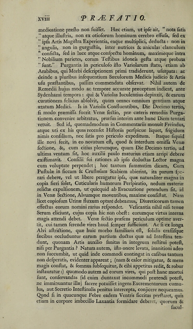 • • • XVlll 9 FJ T I 0, medicatione praefto non fuiflet. Haec etiam, ut ipfe ait, ” nota fatis . ” atque illuftria, non ex otioforum hominum cerebro effufa, fed ex ” ipfa Artis Magiftra Experientia, eaque multiplici, dedudla : non in ” angulis, non in gurguftiis, inter nutrices & aniculas clanculum ^ eonfidta, fed in luce atque confpedtil hominum, maximeque intra *’ Nobilium parietes, coram Teftibus idoneis gefta atque probata ” funt.” Purgantia in periculofo ifto Variolarum flatu, etiam ab Arabibus, qui Morbi defcriptionem primi tradiderunt, ufurpata: ac deinde a pluribus infequentium Saeculorum Medicis judicio & Artis ufu praedantibus, paffim commendata obfeivat. Nihil autem de Remedii hujus modo ac tempore accurate praeceptum indicat, ante Sydenhami tempora : qui 6c Variolas luculentius depinxit, & earum curatibnem felicius abfolvit, quam omnes omnium gentium atque aetatum Medici. Is in Variolis Confluentibus, Die Decimo tertio, fi modo praemiffa fuerit Venae fe<dio, prae caeteris remediis Purga¬ tionem convenire arbitratus, prorfus interim ante hunc Diem tentari vetuit. Sed id, quemadmodum in Commentariis monuit Freindus, atque uti ex his quas recenfet Hiftoriis perfpicue liquet, frigidum nimis confilium, nec fatis pro periculo expeditum. Itaque fiquid ille novi fecitj in eo novatum eft, quod & interdum omifla Venae fedlione, &, cum citius plerumque, quam Die Decimo tertio, ad ultima ventum fit, hoc auxilii paulo maturius etiam arripi debere exiftimavit. Confilii fui rationes ab ipfo dedudlas Ledtor magna cum voluptate perpendet; hoc tantum fummatim dicam. Cum Puflulae in ficcam & Cruftofam Scabiem abierint, ita parum fpe- rari debere, vel ut libere peragatur ipfa, qu$ naturaliter magna in copia fieri folet. Cuticularis humorum Perfpiratio, nedum materiae relidae expulfionem, ut quicquid ab Evacuatione petendum fit, id in Vense Sedione, Alvumque moventibus, maxime confidat. Nam licet copiofum Urinae fluxum optare debeamus, Diureticorum tamen effedus eorum nomini rarius refpondet. Veficantia nihil nifi tenue Serum eliciunt, cujus copia hic non obeft: eorumque virtus interna magis attendi debet. Venae fedio praefens periculum optime aver¬ tit, cui tamen ferendae vires haud femper fufficiunt. Ac fi ex longa Alvi aftridione, quae huic morbo familiaris eft, folidis craflifque faecibus occluduntur earum partium dudus quae ad Inteftina ten¬ dunt, quonam Artis auxilio fanitas in integrum reftitui poteft, nift per Purgantia } Natura autem, ifto onere levata, inanitioni adeo non fuccumbit, ut quid inde commodi contingat in cafibus tantum non defperatis, evidenter appareat; (nam & calor mitigatur, & mens magis conflat, & fomnus fubfequitur, & cibi appetitus redit, & robur inftauratur:) quomodo autem ad eorum vires, qui poft hanc mortui funt, confervandas (id enim duntaxat incommodi praetendi poteft, ne imminuantur ilis) facere potuiflet ingens Excrementorum cumu¬ lus, aut Secretio Inteftinalis penitus intercepta, conjicere nequeamus. Quod fi in quacunque Febre eadem Ventris ficcitas perftaret, quis etiam in corpore imbecillo Laxantia formidare deberet, quorum 6c facul-