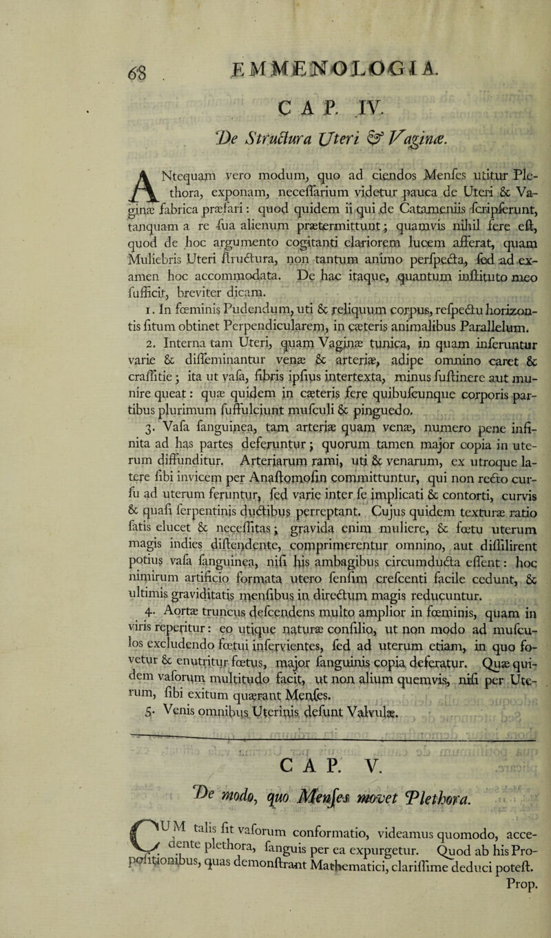 GAP. .IV. De SttuStura Uteri ^ Ua^irne. ANtequaiii vero modunij quo ad ciendos Menfe.s utitur Ple- thora, exponam, neceffarium videtur pauca de Uteri & Va- ^nai fabrica profari: quod quidem li quide Catameniis fcripferunt, tanquam a re fua alienum praetermittunt ^ quamvis niliil fere eft, quod de hoc albumento cogitanti clariorem lucem afferat, quam Muliebris Uteri flrudura, non tantum animo perfpeffa, Ibd ad ex¬ amen hoc accommodata. De hac itaque, quantum inffituto meo fufficit, breviter dicam. I. In foeminis Pudendum, uti & reliquum corpujs, relpedu horizon¬ tis fitum obtinet Perpendicularem, in ceteris animalibus Parallelum^ 2. Interna tam Uteri, quam Vagina tunica, in quam inferuntur varie & diffemihantur vena; arteriae, adipe omnino caret & craffitie; ita ut vafa, fibris ipfius intertexta, minus fufiiinere aut mu¬ nire queat: quae quidem in caeteris fere quibufcunque corporis par¬ tibus plurimum fuffulciunt mufculi pinguedo. 3. Vafa fanguinea, tam arteriae quam venae, numero pene infi¬ nita ad has partes deferuntur j quorum tamen major copia in ute¬ rum diffunditur. Arteriarum rami, utj & venarum, ex utroque la¬ tere fibi invicem per Anaftomofin committuntur, qui non redto cur- fu ad uterum feruntur, fed varie inter, fe implicati & contorti, curvis & quafi ferpentinis du(ftibu§ perreptant. Cujus quidem texturae ratio fatis elucet & necefiitas ^ gravida enim muliere, & foetu uterum magis indies diftendente, comprimerentur omnino, aut diflilirent potius vafa fanguinea, nifi bis ambagibus circumduda effent: hoc nimirum artificio formata utero fenfim crefeenti facile cedunt, & ultimis gravidjtatis menfibus in diredum magis reducuntur. 4. Aorte truncus defeend^ns multo amplior in foeminis, quam in vins repetitur: eo utique naturae confilio, ut non modo ad mufeu- los excludendo fce.tui infervientes, fed ad uterum etiam, in quo fo¬ vetur & enutritur foetus, major fanguinis copia deferatur. Qu^ qui¬ dem vaforurn multitudo facit, ut non alium quemvis, nifi per Ute¬ rum, fibi exitum quaerant Menfes, 5. Venis omnibus Uterinkdefunt Valvulae. GAP. V. 2)^ modo^ quo. Menjes movet Tlethom. CUM talis fit vaforurn conformatio, videamus quomodo, acce¬ dente p ethora, fanguis per ea expurgetur. Quod ab his Pro- politionibus, quas demonftrant Mathematici, clarifiime deduci poteft. Prop.