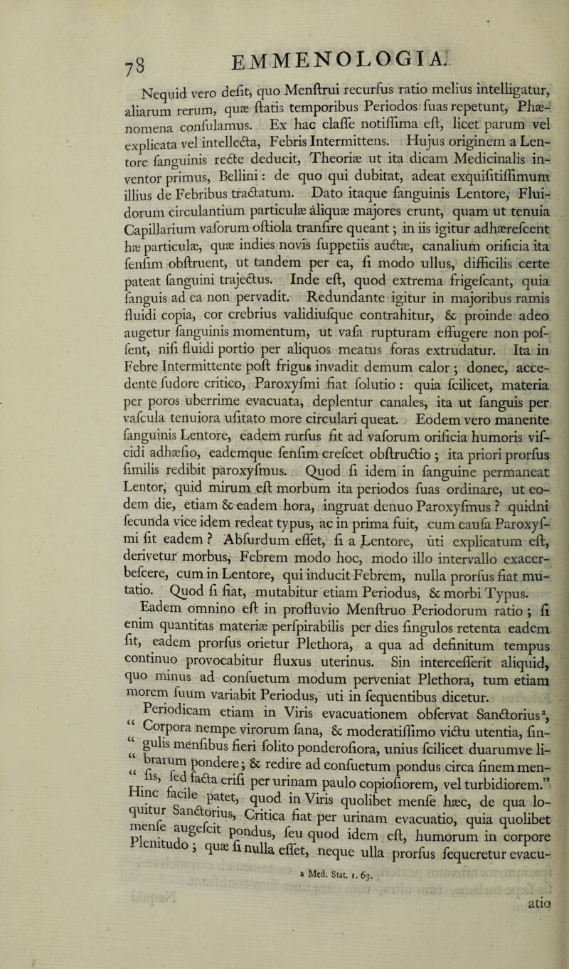 Nequid vero dedt, quo Menftmi recurfus ratio melius intelligatur, aliarum rerum, quae flatis temporibus Periodos fuas repetunt, Phae¬ nomena confulamus. Ex hae claffe notilTima efl, licet parum vel explicata vel intelleda, Febris Intermittens. Hujus originem a Len¬ tore fanguinis re(5le deducit, Theoriae ut ita dicam Medicinalis in¬ ventor primus, Bellini: de quo qui dubitat, adeat exquilitiffimum illius de Febribus tradatum. Dato itaque fanguinis Lentore, Flui¬ dorum circulantium particulae aliquae majores erunt, quam ut tenuia Capillarium vaforum oftiola tranfire queant; in iis igitur adhaerefcent hae particulae, quae indies novis fuppetiis audlae, canalium orificia ita fenfim obftruent, ut tandem per ea, fi modo ullus, difEcilis certe pateat fanguini trajedus. Inde efl, quod extrema frigefcant, quia fanguis ad ea non pervadit. Redundante igitur in majoribus ramis fluidi copia, cor crebrius validiufque contrahitur, & proinde adeo augetur fanguinis momentum, ut vafa rupturam effugere non pof- fent, nifi fluidi portio per aliquos meatus foras extrudatur. Ita in Febre Intermittente pofl frigus invadit demum calor ; donec, acce¬ dente fudore critico, Paroxyfmi fiat folutio: quia fcilicet, materia per poros uberrime evacuata, deplentur canales, ita ut fanguis per vafcula tenuiora ufitato more circulari queat. Eodem vero manente fanguinis Lentore, eadem rurfus fit ad vaforum orificia humoris vif- cidi adhaefio, eademque fenfim erefcet obflrudio ; ita priori prorfus fimilis redibit paroxyfmus. Quod fi idem in fanguine permaneat Lentor, quid mirum efl morbum ita periodos fuas ordinare, ut eo¬ dem die, etiam & eadem hora, ingruat denuo Paroxyfmus ? quidni fecunda vice idem redeat typus, ac in prima fuit, cum caufa Paroxyf¬ mi fit eadem ? Abfurdum effet, fi a JLentore, uti explicatum efl, derivetur morbus. Febrem modo hoc, modo illo intervallo exacer- befcere, cum in Lentore, qui inducit Febrem, nulla prorfus fiat mu¬ tatio. Quod fi fiat, mutabitur etiam Periodus, 8c morbi Typus. Eadem omnino efl in profluvio Menflruo Periodorum ratio; fi enim quantitas materiae perfpirabilis per dies fingulos retenta eadem fit, eadem prorfus orietur Plethora, a qua ad definitum tempus continuo provocabitur fluxus uterinus. Sin intercefferit aliquid, quo minus ad confuetum modum perveniat Plethora, tum etiam morern fuum variabit Periodus, uti in fequentibus dicetur. Periodicam etiam in Viris evacuationem obfervat Sand:orius% Corpora nempe virorum fana, & moderatiflimo vidlu utentia, fin- gu is menfibus fieri folito ponderofiora, unius fcilicet duarumve li- “ pondere; & redire ad confuetum pondus circa finem men- Tj. .. ^^^orifi per urinam paulo copiofiorem, vel turbidiorem.” mc aci patet, quod in Viris quolibet menfe haec, de qua lo- Critica fiat per urinam evacuatio, quia quolibet Pleniti l^ndus, feu quod idem efl, humorum in corpore o s quae 1 nulla effet, neque ulla prorfus fequeretur evacu- a Med. Stat, i, 63. atio