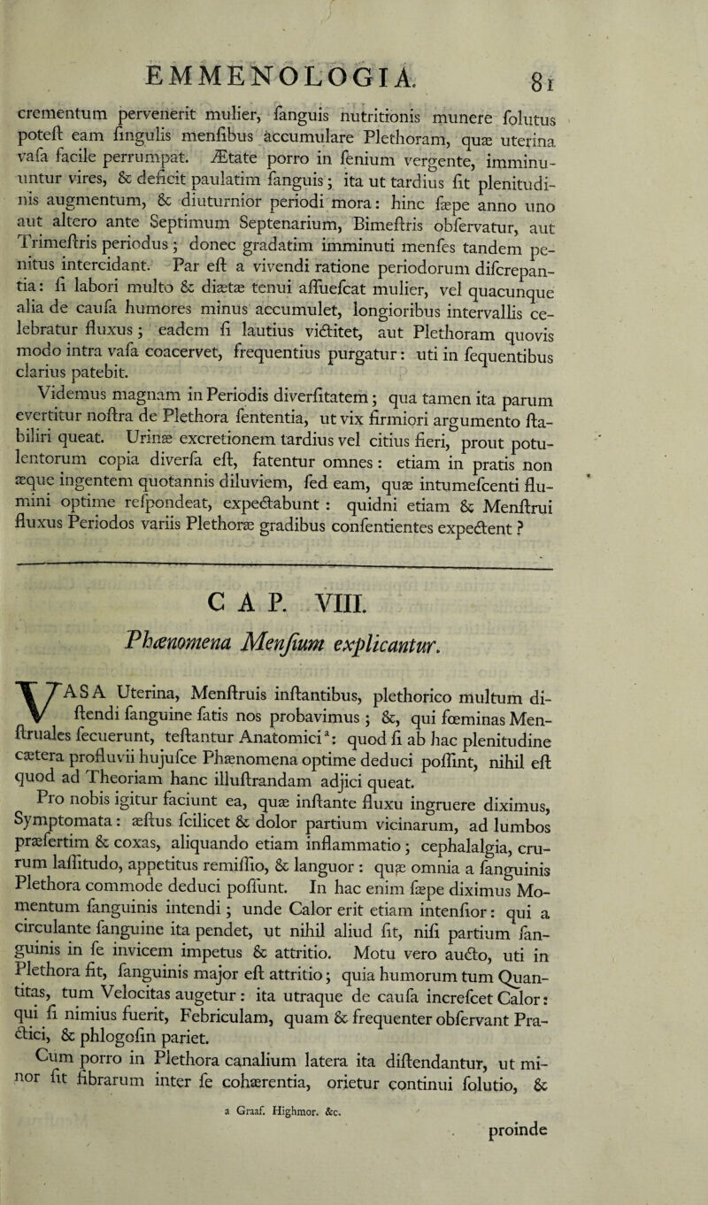 EMMENOL5gi1 8r crementum pervenerit mulier, fanguis nutritionis munere folutus poteft eam fingulis menfibus accumulare Plethoram, qu^ uterina vafa facile perrumpat, ^tate porro in fenium vergente, imminu¬ untur vires, & deiicit paulatim fanguis; ita ut tardius fit plenitudi¬ nis augmentum, & diuturnior periodi liiora: hinc fepe anno uno aut altero ante Septimum Septenarium, Bimeflris oblervatur, aut Trimeflris periodus ; donec gradatim imminuti menfes tandem pe¬ nitus intercidant. Par eft a vivendi ratione periodorum difcrepan- tia: fi labori multo & diastae tenui affuefcat mulier, vel quacunque alia de caufa humores minus accumulet, longioribus intervallis ce¬ lebratur fluxus; eadem fi lautius viditet, aut Plethoram quovis modo intra vafa coacervet, frequentius purgatur: uti in fequentibus clarius patebit. Videmus magnam in Periodis diverfitatem; qua tamen ita parum evertitur noftra de Plethora fententia, ut vix firmiori argumento fia- biliri queat. Urin^ excretionem tardius vel citius fieri, prout potu¬ lentorum copia diverfa eft, fatentur omnes: etiam in pratis non ssque ingentem quotannis diluviem, fed eam, quas intumefcenti flu¬ mini optime refpondeat, expedabunt : quidni etiam & Menftrui fluxus Periodos variis Plethora gradibus confentientes expedient ? CAR VIIL Thcemmena Menjium explicantur. VASA Uterina, Menftruis inflantibus, plethorico multum di- ftendi fanguine fatis nos probavimus; &, qui foeminas Men- ftruales fecuerunt, teftantur Anatomici: quod fi ab hac plenitudine caetera profluvii hujufce Phasnomena optime deduci pofTint, nihil eft quod ad Theoriam hanc illuftrandam adjici queat. Pro nobis igitur faciunt ea, qu^ inflante fluxu ingruere diximus, Symptomata: aeftus fcilicet & dolor partium vicinarum, ad lumbos praefertim & coxas, aliquando etiam inflammatio; cephalalgia, cru¬ rum laftitudo, appetitus remiflio, & languor : qu$ omnia a fanguinis Plethora commode deduci poffunt. In hac enim fiepe diximus Mo¬ mentum fanguinis intendi; unde Calor erit etiam intenfior: qui a circulante fanguine ita pendet, ut nihil aliud fit, nifi partium fan¬ guinis in fe invicem impetus & attritio. Motu vero audo, uti in Plethora fit, fanguinis major eft attritio; quia humorum tum Quan¬ titas, tum Velocitas augetur : ita utraque de caufa increfcet Calor ? qui fi nimius fuerit. Febriculam, quam & frequenter obfervant Pra- dlici, & phlogofin pariet. Cum porro in Plethora canalium latera ita diftendantur, ut mi¬ nor fit fibrarum inter fe cohaerentia, orietur continui folutio, &