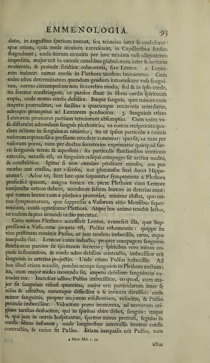 date, in anguftius fpatium coeant, feu tenacius inter fe coalefcant - quae etiam, quia mole nimium excrefcunt, in Capillaribus fenfim ftagnabunt, unde iterum circuitu per* haec minima vala aliquatenus impedito, major erit in caeteris canalibus globulorum inter le im-dcem renitentia, & proinde ftridior coh^rentia, Uve Lentor. 2. Lento¬ rem inducet motus cordis in Plethora tandem imminutus. Cum enim ultra determinatum quendam gradum intumefcant vafa fano-ui- nea, nervos circumpolitos non in cerebro modo, fed & in ipfo corde, ita fortiter conftringent, ut parcior fluat in flbras cordis fpirituum copia, unde motus cordis debilior. Itaqtie languis, quo minore cum impetu protruditur, eo facilius a quacunque renitentia retardatur, adeoque promptius ad Lentorem perducitur. 3. Sanguinis etiam Lentorem promovet partium tenuiorum abfumptio. Cum enim va- ia diftendat admodum languls plethoricus, ea contra reciprocata qua¬ dam adtione in fanguinem nituntur; ita ut ipflus particula a tunicis vaforum reperculT^ a preflione recedere'conentur: quoflt, ut tum per vaforum poros, tum per dudtus fecretorios exprimatur quicquid fue¬ rit languinis tenue & aquoium: ita particulis fluidioribus continuo extrufis, ^ necefle efl:, ut fanguinis reliqui compages fit' ardior multo, & conflridior. Igitur fi non ^ omnino prodeant menfes, eos prs morbo aut crafios, ^ut vifcofos, aut glutinofos fieri docet Hippo¬ crates ^ Adeo ut, licet hsc^quse fequuntur fymptqmata a Plethora proficifci queant, magna tamen ex parte Plethorse cum Lentore conjundae ortum debent, accedente faltem lentore in deterius eunt: qui tamen lentor cum a plethora proveniat, minime obflat, quo niL nus lymptomatum, qus fupprellis a Vaforum vitio Menfibus fuper- veniunt, caufa agnofcatur Plethora. Atque hoc animo tenebit ledor, ut eadem fepius iterandi taedio parcatur. Cum autem Plethofae accefiferit Lentor, evanefcit illa, qu^ Sup- preflioni a Vafis ortae propria efl, PulfUs vehementia : quippe ita vim priftinam remittit Pulfus, ut jam tandem imbecillis, rarus, atque inaequalis fiat. Lentore enim indudo, propter compagem languinis Aridiorem parcior fit fpirituum fecretio ; fpiritibus vero minus co- piofe influentibus, & corde adeo debilius contrado, imbecillior erit fanguinis in arterias projedio. Unde etiam Pulfus imbecillis. Ad hoc illud etiam accedit, pondus nempe fanguinis in Plethora audum: ita, cum major moles movenda fit, impetu debiliore fanguinem ex¬ trudet cor. Increfcet adhuc Pullus imbecillitas, eo quod, cum ma¬ jor fit fanguinis vifcofi quantitas, major erit particularum inter fe nilus & affridus, earumque difficilior a fe invicem divulfio: unde minor fanguinis, propter majorem refiftentiam, velocitas, & Pulfus proinde imbecillior. Velocitate porro imminuta, ad nervorum ori¬ gines tardius deducitur, qui in fpiritus abire debet, fanguis: itaque ii> qui jam in nervis hofpitantur, fpiritus minus protrufi, fegnius in cordis fibras influunt; unde longioribps intervallis iteratur cordis contradio, & rarior fit Pulfus. Etiam inaequalis erit Pulfus, tum idus 9 Morb. Mul. I, 10.