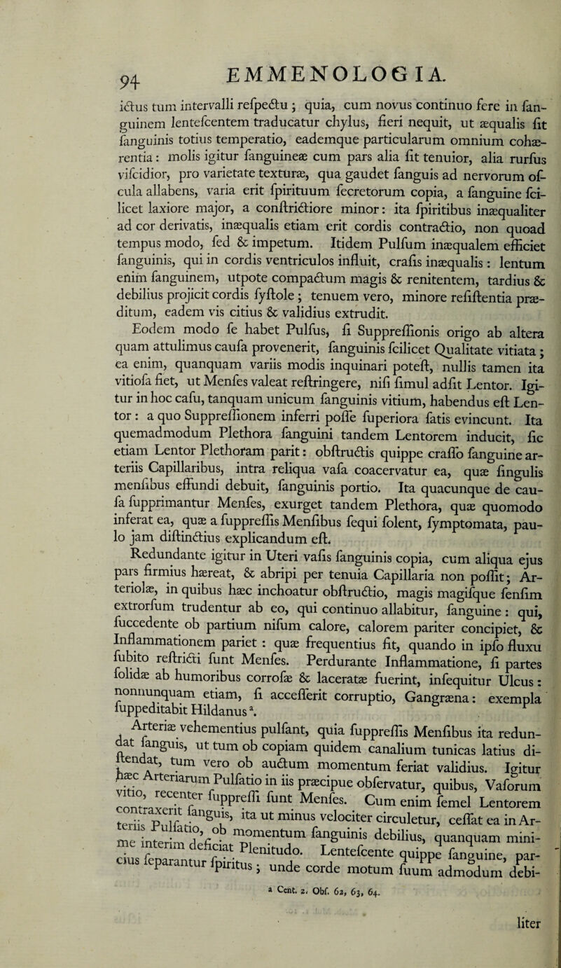 klus tum intervalli refpedu ; quia, cum novus continuo fere in fan- guinem lentefcentem traducatur chylus, fieri nequit, ut aequalis fit fanguinis totius temperatio, eademque particularum omnium cohae¬ rentia : molis igitur fanguineae cum pars alia fit tenuior, alia rurfus vifcidior, pro varietate texturae, qua gaudet fanguis ad nervorum of* cula allabens, varia erit fpirituum fecretorum copia, a fanguine fci- licet laxiore major, a conftridliore minor: ita Ipiritibus insquaHter ad cor derivatis, inaequalis etiam erit cordis contradio, non quoad tempus modo, fed & impetum. Itidem Pulfum inaequalem efficiet fanguinis, qui in cordis ventriculos influit, crafis inaequalis: lentum eniin fanguinem, utpote compadum magis & renitentem, tardius & debilius projicit cordis fyflole; tenuem vero, minore refiftentia pro¬ ditum, eadem vis citius & validius extrudit. Eodem modo fe habet Pulfus, fi Suppreffionis origo ab altera quam attulimus caufa provenerit, fanguinis fcilicet Qualitate vitiata; ea enim, quanquam variis modis inquinari poteft, nullis tamen ita vitiofa fiet, ut Menfes valeat reflringere, nifi fimul adfit Lentor. Igi¬ tur in hoc cafu, tanquam unicum fanguinis vitium, habendus efl; Len¬ tor : a quo Suppreffionem inferri poiTe fuperiora fatis evincunt. Ita quemadmodum Plethora fanguini tandem Lentorem inducit, fic etiam Lentor Plethoram parit; obftrudis quippe cralTo fanguine ar¬ teriis Capillaribus, intra reliqua vafa coacervatur ea, quo fingulis menfibus eflundi debuit, fanguinis portio. Ita quacunque de cau¬ fa fupprimantur Menfes, exurget tandem Plethora, quo quomodo inferat ea, quo a fuppreffis Menfibus fequi folent, fymptomata, pau¬ lo jam diftindius explicandum efl. Redundante igitur in Uteri vafis languinis copia, cum aliqua ejus pais firmius horeat, & abripi per tenuia Capillaria non poffit; Ar- teriolo, in quibus hoc inchoatur obflrudio, magis magifque ienfim extrorfum trudentur ab eo, qui continuo allabitur, fanguine: qui, fuccedente ob partium nifum calore, calorem pariter concipiet, & Inflammationem pariet : quo frequentius fit, quando in ipfo fluxu fubito reftridi funt Menfes. Perdurante Inflammatione, fi partes folido ab humoribus corrolo & lacerato fuerint, infequitur Ulcus: nonuunquam etiam, fi acceflerit corruptio, Gangrona: exempla fuppeditabitHildanus\ ^ Arterio vehementius pulfant, quia fuppreffis Menfibus ita redun¬ dat languis, ut tum ob copiam quidem canalium tunicas latius di- itendat, tum vero ob auftum momentum feriat validius. Igitur d^c Arteriarum Pulfatio in iis procipue obfervatur, quibus, Vaforum Menfes. Cum enim femel Lentorem terirp,dr!r velociter circuletur, ceflkt ea in Ar¬ me interi'm momentum fanguinis debilius, quanquam mini- dus feoaTnf r - Lentefcente quippe fanguine, par- cus feparantur fpmtus; unde corde motum fuumadmLm debi- a Cent. 2. Obf. 62, 63, 64. liter