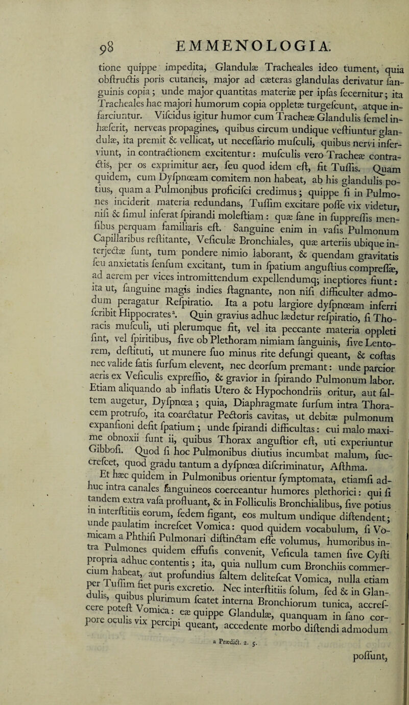 tione t][uippe impedita, Glandulse Tracheales ideo tument, quia obdnidlis poris cutaneis, major ad caeteras glandulas derivatur fan- guinis copia; unde major quantitas materias per iplas fecernitur; ita Tracheales hac majori humorum copia oppletae turgefcunt, atque in¬ farciuntur. Vifcidus igitur humor cum Tracheae Glandulis femel in- haeferit, nerveas propagines, quibus circum undique vehiuntur o^lan- dulae, ita premit & vellicat, ut neceffario mufculi, quibus nervi infer- viunt, in contradionem excitentur: mufculis vero Trachea contra¬ dis, per os exprimitur aer, feu quod idem eft, fit Tufiis. Quam quidem, cum Dyfpnoeam comitem non habeat, ab his glanduliTpo- tius, quama Pulmonibus proficifci credimus; quippe fi in Pulmo¬ nes inciderit mateiia redundans, Tufiim excitare polle vix videtur, nifi & fimul inferat fpirandi molelliam : qu^ fane in fupprefiis men- fibus perquam familiaris eft. Sanguine enim in vafis Pulmonum Capillaribus refiitante, Veficuk Bronchiales, qu^ arteriis ubique iii- terjedae funt, tum pondere nimio laborant, & quendam gravitatis leu anxietatis fenfum excitant, tum in fpatium angullius comprelfe, ad aerem per vices intromittendum expellendumq; ineptiores fiunt • Ita ut, fanguine magis indies ftagnante, non nifi difficulter admol dum peragatur Refpiratio. Ita a potu largiore dyfpnceam inferri Icribit Hippocrates h Quin gravius adhuc laedetur refpiratio, fi Tho¬ racis mufculi, uti plerumque fit, vel ita peccante materia oppleti fint, vel fpiritibus, five ob Plethoram nimiam fanguinis, five Lento¬ rem, deftituti, ut munere fuo minus rite defungi queant, & collas nec valide fatis furfum elevent, nec deorfum premant: unde parcior aeris ex Veficulis exprefiio, & gravior in fpirando Pulmonum labor. Etiam aliquando ab infiatis Utero & Hypochondriis oritur, aut lal- tem augetur, Dyfpnoea; quia, Diaphragmate furfum intra Thora¬ cem protrufo, ita coardatur Pedoris cavitas, ut debita pulmonum expanfiom defit fpatium; unde fpirandi difficultas: cui malo maxi- r quibus Thorax anguftior eft, uti experiuntur Gibboli. Quod fi hoc Pulmonibus diutius incumbat malum, fuc- crefcet, quod gradu tantum a dylpnoea difcriminatur, Afthma. Et hasc quidem in Pulmonibus orientur fymptomata, etiamfi ad¬ huc intra canales fanguineos coerceantur humores plethorici; qui fi tandem extra vafa profluant, & in Folliculis Bronchialibus, five potius m interftitiis eorum, fedem figant, eos multum undique diftendent; nndepaulatim increfcet Vomica: quod quidem vocabulum, fi Vo¬ micam a Phthifi Pulmonari diftindam elTe volumus, humoribus in- nL Tu convenit, Veficuk tamen five Cyfti ciiirnTh T nullum cum Bronchiis commer- perTuffi^^fi profundius faltem delitefcat Vomica, nulla etiam interftitiis folum, fed & in Glan- cere 'poteft fcatet interna Bronchiorum tunica, accref- romocutvTx n '- ‘J^^qnam in fino cor- 1 percipi queant, accedente morbo diftendi admodum ' a Prsedia. 2. 5. polTunt,