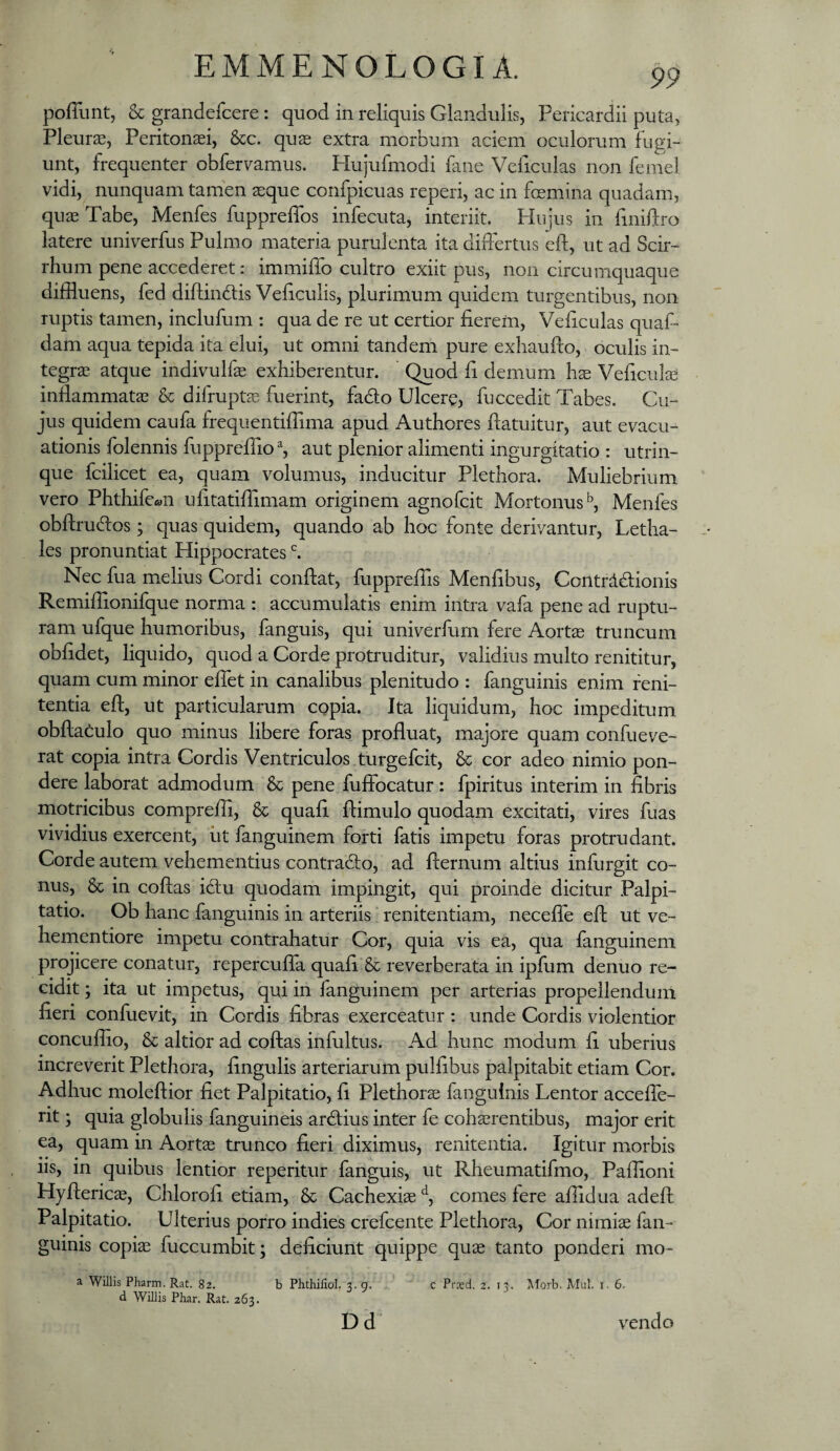 pofTunt, & grandcfcere: quod in reliquis Glandulis, Pericardii puta, Pleura, Peritonasi, &c. qus extra morbum aciem oculorum fugi¬ unt, frequenter obfervamus. Hujufmodi fane Veficulas non femel vidi, nunquam tamen aeque confpicuas reperi, ac in foemina quadam, quae Tabe, Menfes fuppreffos infecuta, interiit. Hujus in finiftro latere univerfus Pulmo materia purulenta ita differtus eft, ut ad Scir- rhum pene accederet: immiffo cultro exiit pus, non circumquaque diffluens, fed dfflinftis VePculis, plurimum quidem turgentibus, non ruptis tamen, inclufum : qua de re ut certior fierem, Veficulas quaf- dam aqua tepida ita elui, ut omni tandem pure exliaufio, oculis in¬ tegrae atque indivulfae exhiberentur. Quod fi demum hae Veficulae inflammatae & difruptae fuerint, fado Ulcercj fuccedit Tabes. Cu¬ jus quidem caufa frequentiffima apud Authores ftatuitur, aut evacu¬ ationis folennis fuppreflio % aut plenior alimenti ingurgitatio : utrin- que fcilicet ea, quam volumus, inducitur Plethora. Muliebrium vero Phthife«n ufitatiflimam originem agnofcit Mortonus'', Menfes obftrucflos; quas quidem, quando ab hoc fonte derivantur, Letha- les pronuntiat Hippocrates ^ Nec fua melius Cordi conflat, fuppreflis Menfibus, Coiitrdblionis Remiflionifque norma : accumulatis enim intra vafa pene ad ruptu¬ ram ufque humoribus, fanguis, qui univerfum fere Aortae truncum obfidet, liquido, quod a Corde protruditur, validius multo renititur, quam cum minor effet in canalibus plenitudo : fanguinis enim feni- tentia efl, ut particularum copia. Ita liquidum, hoc impeditum obflat:ulo quo minus libere foras profluat, majore quam confueve- rat copia intra Cordis Ventriculos turgefcit, & cor adeo nimio pon¬ dere laborat admodum & pene fuffocatur: fpiritus interim in fibris motricibus compreffi, & quafi flimulo quodam excitati, vires fuas vividius exercent, iit fanguinem forti fatis impetu foras protrudant. Corde autem vehementius contradlo, ad fternum altius infurgit co¬ nus, & in coflas icflu quodam impingit, qui proinde dicitur Palpi¬ tatio. Ob hanc fanguinis in arteriis renitendam, neceffe efl ut ve- hementiore impetu contrahatur Cor, quia vis ea, qua fanguinem projicere conatur, repercuffa quafi & reverberata in ipfum denuo re¬ cidit ; ita ut impetus, qui in fanguinem per arterias propellendum fieri confuevit, in Cordis fibras exerceatur : unde Cordis violentior concuffio, & altior ad coflas infultus. Ad hunc modum fi uberius increverit Plethora, fingulis arteriarum pulfibus palpitabit etiam Cor. Adhuc moleflior fiet Palpitatio, fi Plethorse fanguinis Lentor acceffe- rit; quia globulis fanguineis ardlius inter fe cohaerentibus, major erit ea, quam in Aortae trunco fieri diximus, renitenda. Igitur morbis iis, in quibus lentior reperitur fanguis, ut Rheumatifmo, Paflioni Hyfleric^, Chlorofi etiam, & Cachexiae % comes fere affidua adeft Palpitatio. Ulterius porro indies crefcente Plethora, Cor nimiae fan¬ guinis copiae fuccumbit; deficiunt quippe quae tanto ponderi mo- a Willis Pharm. Rat. 82. d Willis Phar. Rat. 263. b Phthifiol. 3. 9. Dd c Prxd. 2. 13. ^forb. Mul. i. 6. vendo