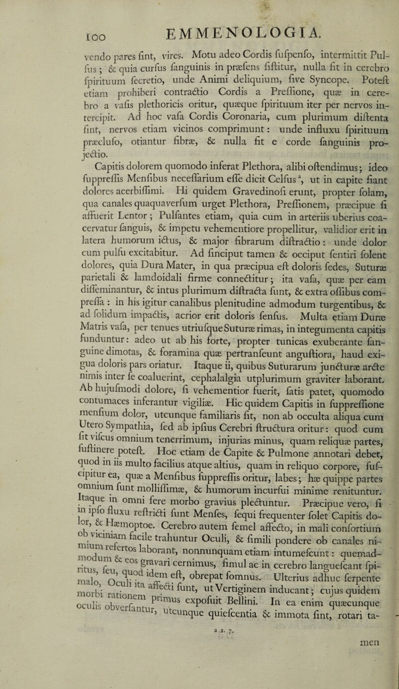 lOO vendo pares lint, vires. Motu adeo Cordis fufpenfo, intermittit Piil- fiis; & quia curfus fanguinis in praefens fiflitur, nulla fit in cerebro fpirituum fecretio, unde Animi deliquium, five Syncope. PotePe etiam prohiberi contradio Cordis a Prefiione, quas in cere¬ bro a vafis plethoricis oritur, quasque fpirituum iter per nervos in¬ tercipit. Ad hoc vafa Cordis Coronaria, cum plurimum difienta fint, nervos etiam vicinos comprimunt: unde influxu fpirituum prasclufo, otiantur fibras, & nulla fit e corde fanguinis pro- jedio. Capitis dolorem quomodo inferat Plethora, alibi oftendimus; ideo fupprelfis Menfibus neceflarium efle dicit Celfus ^ ut in capite fiant dolores acerbiflimi. Hi quidem Gravedinofi erunt, propter folam, qua canales quaquaverfum urget Plethora, PreiTionem, prscipue fi afluerit Lentor ; Pulfantes etiam, quia cum in arteriis uberius coa¬ cervatur fanguis, & impetu vehementiore propellitur, validior erit in latera humorum idus, & major fibrarum diftradio: unde dolor cum pulfu excitabitur. Ad finciput tamen & occiput fentiri folent dolores, quia Dura Mater, in qua praecipua efl: doloris fedes, Sutura parietali & lamdoidali firme conneditur; ita vafa, qu^ per eam difleminantur, & intus plurimum diftrada funt, & extra dflibus com- prefia : in his igitur canalibus plenitudine admodum turgentibus, & ad folidum impadis, acrior erit doloris fenfus. Multa etiam Durae Alatris vala, per tenues utriulque Suturae rimas, in integumenta capitis funduntur: adeo ut ab his forte, propter tunicas exuberante fan- guine dirnotas, & foramina quae pertranfeunt anguftiora, haud exi- gua doloris pars oriatur. Itaque ii, quibus Suturarum jundurae arde nimis inter fe coaluerint, cephalalgia utplurimum graviter laborant. Ab hujufmodi dolore, fi vehementior fuerit, fatis patet, quomodo contumaces inferantur vigiliae. Hic quidem Capitis in luppreflione menfium dolor, utcunque familiaris fit, non ab occulta aliqua cum Utero Sympathia, fed ab ipfius Cerebri ftrudura oritur: quod cum ht vifeus omnium tenerrimum, injurias minus, quam reliquae partes, lultinere potefl. Hoc etiam de Capite & Pulmone annotari debet, quo in iis multo facilius atque altius, quam in reliquo corpore, fuf- cipitur ea, quae a Menfibus fuppreflis oritur, labes; hae quippe partes omnium funt molliffimae, & humorum incurfui minime renituntur. . ^ omni fere morbo gravius pleduntur. Praecipue vero, fi in fluxu reflridi funt Menfes, fequi frequenter folet Capitis do- asinoptoe. Cerebro autem femel affedo, in mali confortium miu^^^^^^f^ trahuntur Oculi, & fimili pondere ob canales ni- modu i^horant, nonnunquam etiam intum^fcunt: quemad- ritne gravari cernimus, fimul ac in cerebro languefcant fpi- malo iflom efl, obrepat fomnus. Ulterius adhuc ferpente morbi ^ ^ ^‘fli funt, ut Vertiginem inducant; cujus quidem oculis expofuit Bellini. In ea enim quaecunque j Utcunque quiefcentia & immota fint, rotari ta- a 2. men