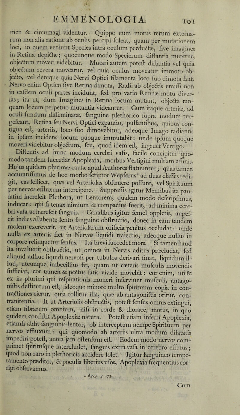 lor men & circumagi videntur. Quippe cum motus rerum externa¬ rum non alia ratione ab oculis percipi foleat, quam per mutationem loci, in quem veniunt Species intra oculum perdudlcc, live imagines in Retina depidtse; quocunque modo Specierum diftantia mutetur, objedum moveri videbitur. Mutari autem poteft diftantia vel quia objedtum revera moveatur, vel quia oculus moveatur immoto ob¬ jecto, vel denique quia Nervi Optici filamenta loco luo dimota fint. • Nervo enim Optico live Retina dimota. Radii ab objedis emiffi non in eafdem oculi partes incidunt, fed pro vario Retinae motu diver- fas; ita ut, dum Imagines in Retina locum mutant, objedia tan- quam locum perpetuo mutantia videantur. Cum itaque arterk, ad oculi fundum diffeminate, fanguine plethorico fupra modum tur- gefcant. Retina feu Nervi Optici expanfio, pulfantibus, quibus con¬ tigua efl:, arteriis, loco fuo dimovebitur, adeoque Imago radiantis in ipfam incidens locum quoque immutabit: unde ipfum quoque moveri videbitur objedlum, feu, quod idem eft, ingruet Vertigo. DiRentis ad hunc modum cerebri vafis, facile concipitur quo¬ modo tandem fuccedat Apoplexia, morbus Vertigini multum affinis. Hujus quidem plurimas caufae apud Authores ftatuuntur; quas tamen accuratiffimus de hoc morbo fcriptor Wepferus^ ad duas claffes redi¬ git, eas fcilicet, quae vel Arteriolas obflruere poffunt, vel Spirituum per nervos effluxum intercipere. Suppreffis igitur Menlibus ita pau- latim increfcit Plethora, ut Lentorem, qualem modo defcripfimus, inducat: qui fi tenax nimium & compadlus fuerit, ad minima cere¬ bri vafa adhaerefcit fanguis. Canalibus igitur femel oppletis, augeL cit indies allabente lento fanguine obflrudlio, donec in eam tandem molem excreverit, ut Arteriolarum orificia penitus occludat: unde nulla ex arteriis fiet in Nervos liquidi trajedio, adeoque nullus in corpore relinquetur fenfus. Ita brevi fuccedet mors.  Si tamen haud ita invaluerit obftrudlio, ut omnes in Nervis aditus procludat, fed aliquid adhuc liquidi nervofi per tubulos derivari finat, liquidum il¬ lud, utcunque imbecillius fit, quam ut caeteris mufculis movendis fufficiat, cor tamen & pecRus fatis vivide movebit: cor enim, uti & ex iis plurimi qui refpirationis muneri inferviunt mufculi, antago- niftis deftitutum eft, ideoque minore multo fpirituum copia in con- tradiones cietur, quia tollitur illa, quae ab antagoniftis oritur, con- tranitentia. It ut Arteriolis obftrudis, poteft fenfus omnis extingui, etiam fibrarum omnium, nifi in corde & thorace, motus, in quo quidem confiftit Apoplexiae natura. Poteft etiam inferri Apoplexia, etiamfi abfit fanguinis lentor, ob interceptum nempe Spirituum per nervos effluxum: qui quomodo ab arteriis ultra modum dilatatis impediri poteft, antea jam oftenfum eft. Eodem modo nervos com¬ primet fpiritufque intercludet, fanguis extra vafa in cerebro efflufus; quod non raro in plethoricis accidere folet. Igitur fanguineo tempe¬ ramento praeditos, & poculis liberius ufos, Apoplexia frequentius cor¬ ripi obfervamus. a Apopl. p. 173. Cum V