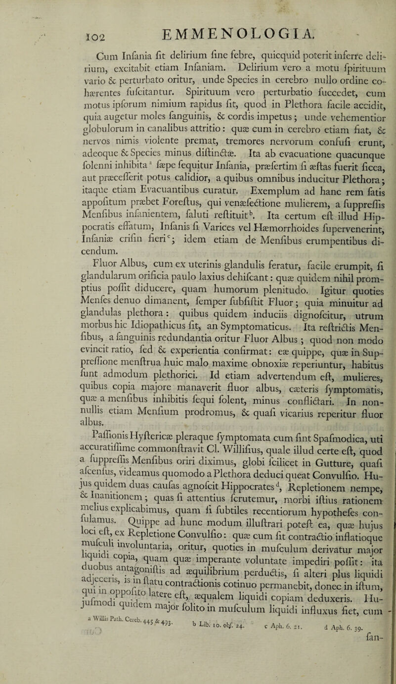 Cum Infama lit delirium fine febre, quicquid poterit inferre deli-- rium, excitabit etiam Infaniam. Delirium vero a motu fpirituum vario & perturbato oritur, unde Species in cerebro nullo ordine co¬ haerentes fufcitantur. Spirituum vero perturbatio fuccedet, cum motus ipforum nimium rapidus ht, quod in Plethora flicile accidit, quia augetur moles fanguinis, & cordis impetus; unde vehementior globulorum in canalibus attritio: quas cum in cerebro etiam hat, nervos nimis violente premat, tremores nervorum confuli erunt, adeoque & Species minus diftinds. Ita ab evacuatione quacunque folenni inhibita faspe fequitur Infania, praefertim fi aeftas fuerit ficca, aut pr^cefferit potus calidior, a quibus omnibus inducitur Plethora; itaqiie etiam Evacuantibus curatur. Exemplum ad hanc rem fatis appofitum praebet Foreftus, qui venaefedione mulierem, a fupprehis Menfibus infanientem, faluti reftituit^ Ita certum eft illud Hip¬ pocratis elfatum, Infanis fi. Varices vel Hsmorrhoides fupervenerint, Infania crifin fieri idem etiam de Menfibus erumpentibus di¬ cendum. Fluor Albus, cum ex uterinis glandulis feratur, facile erumpit, fi glandularum orificia paulo laxius dehifcant: quae quidem nihil prom¬ ptius pofiit diducere, quam humorum plenitudo. Igitur quoties Menfes denuo dimanent, femper fubfiftit Fluor; quia minuitur ad glandulas plethora: quibus quidem induciis dignofcitur, utrum morbus hic Idiopathicus fit, an Symptomaticus. Ita reftridtis Men¬ fibus, alanguinis redundantia oritur Fluor Albus j quod non modo evincit ratio, led & experientia confirmat: eae quippe, quae in Sup¬ pi efiione menftrua huic malo maxime obnoxiae reperiuntur, habitus funt admodum plethorici. Id etiam advertendum efi, mulieres, quibus copia majore manaverit fluor albus, caeteris lymptomatis, quae a menfibus inhibitis fequi folent, minus conflidiari. In non¬ nullis etiam Menlium prodromus, & quafi vicarius reperitur fluor albus. Paflionis Hyfterica^ pleraque fymptomata cum fint Spafmodica, uti accuratiflime commonftravit Cl. Willifius, quale illud certe eft, quod a fuppreffis Menfibus oriri diximus, globi fcilicet in Gutture, quafi afcenfus, videamus quomodo a Plethora deduci queat Convulfio. Hu- jus quidem duas caufas agnofcit Hippocrates^, Repletionem nempe, & Inanitionem; quas fi attentius fcrutemur, morbi iftius rationem me lus explicabimus, quam fi fubtiles recentiorum hypothefes con- ulamus. Quippe ad hunc modum illuftrari potefl ea, qua^ hujus ioci elt, ex Repletione Convulfio: qu^ cum fit contradio inflatioque mulculi involuntaria, oritur, quoties in mufculum derivatur major iquii copia, quam quae imperante voluntate impediri pofiit: ita ad^ren- aequilibrium perdudis, fi alteri plus liquidi oui in contradioiiis cotinuo permanebit, donec in iftum, mfmodi^nn-d liquidi copiam deduxeris. Hu- J q idem major fohto in mufculum liquidi influxus fiet, cum a WiUis Path. Cereb. 445 & 493. b Lib, 10. olif. 24, c Aph. 6. 21. d Aph. 6. 39. fan-