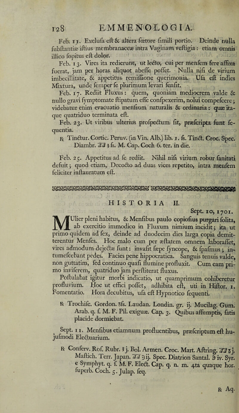 Fefe. II . Exclufa efl: & altera foetore Umili portio. Deinde nnlla fubftantiae iftius membranaceaB intra Vaginain; veftigia: etiam'oninis illico fopitiis eft dolor. - l'-) i-- Feb. 13. Vires ita redieruiit, ut le6toj cui per menfem fere affixa fuerat, jam per horas aliquot ^ abeffe poffet. - Nulla nili de virium imbecillitate, & appetitus remiffione querimonia^ Ufa eft indies Mixtura, unde femper fe plurimum levari fenlit. Feb. 17. Rediit Fluxus: quem, quoniam mediocrem valde & nullo gravi fymptomate ftipatum elTe conlpexerim, nolui compefcere; videbatur enim evacuatio menlium naturalis & ordinaria: quae ita¬ que quatriduo terminata ell. Feb. 23. Ut viribus ulterius prolpedaim ht, praefcripta funt fe- quentia. •■ii R Tindur. Cortic. Peruv. (in Vin. Alb.) lib. i. fs. Tind. Croc. Spec. Diambr. i fs. M. Gap.. Coch 6. ter. in die. Feb. 25. Appetitus ad fe rediit. Nihil nih virium robur fanitati defuit; quod etiam,, Decodo ad duas vices repetito, intra menfem feliciter inftauratum eft. • r \ HISTORIA II. Sept. IO, 1701. Mulier pleni habitus, & Menfibus paulo copiolius purgari folita, ab exercitio immodico in Fluxum nimium incidit; ita ut primo quidem ad fex, deinde ad duodecim dies larga copia demit¬ terentur Menfes. Hoc malo cum per seftatem omnem laboralTet, vires admodurmdejeds funt: invaht faepe fyncope, & fpafmus ; in- tumefcebant pedes. Facies pene hippocratica. Sanguis tenuis valde, non guttatim, fed continuo quah flumine profluxit. Cum eam pri¬ mo inviferem, quatriduo jam perftiterat fluxus. Poftulabat igitur morbi indicatio, ut quamprimum cohiberetur profluvium. IJoc ut effici poflet, adhibita eft, uti in Hiftor. i, Fomentatio. Hora decubitus, ufa eft Hypnotico fequenti. R Trochifc. Gordon. zfs. Laudan. Londin. gr. ij. Mucilag. Gum. Arab. q. f. M. F. Pii. exiguae. Gap. 3. Quibus aflumptis, fatis placide dormiebat. Sept. II. Menfibus etiamnum profluentibus, praefcriptum eft hu- jufmodi Eleduarium. R Conferv. Rof. Rubr. f j. Boh Armen. Croc. Mart. Aftring. 2^3 j. Maftich. Terr. Japan. aa Bij. Spec. Diatrion Santal. B iv. Syr. e Symphyt. q. f. M. F. Eled. Gap. q. n. m. 4ta quaque hor. fuperb. Coch. 5. Julap. feq. > R Aq.