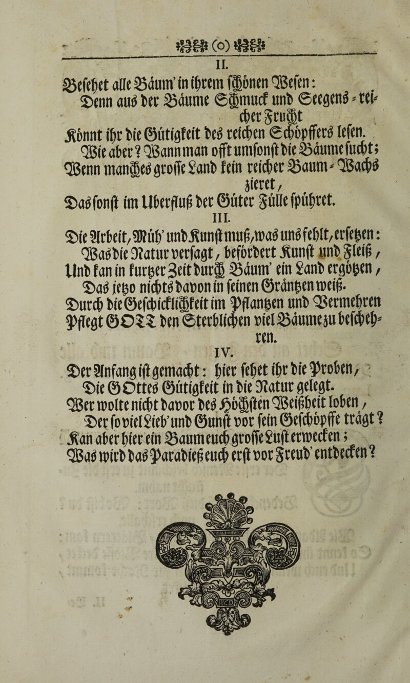 II. Reichet alle Samn’ in ifjtem (Ihnen Wen: Denn aub ber Saume @$mucf uni» Seegenä * ret* chergrult $bnnt ihr t»ic ©ütigfeit beb reichen Schbpfferb lefen. QBte aber ? QBannman ojft umfonftbie Saume fucht; QBenn man^eb grolle £anb fein reicher Saum* QÖachb gieret, Dabfonft im Überfluß ber ©üter Bulle fpühret. in. Die Arbeit, 9»öh’ unb jtunjlmu6,wab unb fehlt, erfe^en: Qßabbie 9?atur verfaßt, beforbert Äunflt unb Blei^, Unb tan in fur^er ^eitburi Saum’ ein £anb ergb&en, Dab ie^o nichtbbauonin feinen ©rangen weiß. Durch bie©efcbicflilfeitim ^flan^en unb Vermehren pflegt ©0$$ ben Sterblichen uiel Saume jubefch eh* ren. IV. Der Anfang ift gemacht: hier fehet ihr bie groben, Die ©Otteö ©ütigfeit in bie Statur gelegt. <Ber wolte nicht bauor beb Reiften QBeißheit loben, Der fo uiel Sieb’ unb ©unft uor fein ©efchbpife tragt ? $ an aber hier ein Saum euch groffe Suft erweefen; $Bab wirb bab 3>arabieß euch erft uor $reub’ entbeefen? t