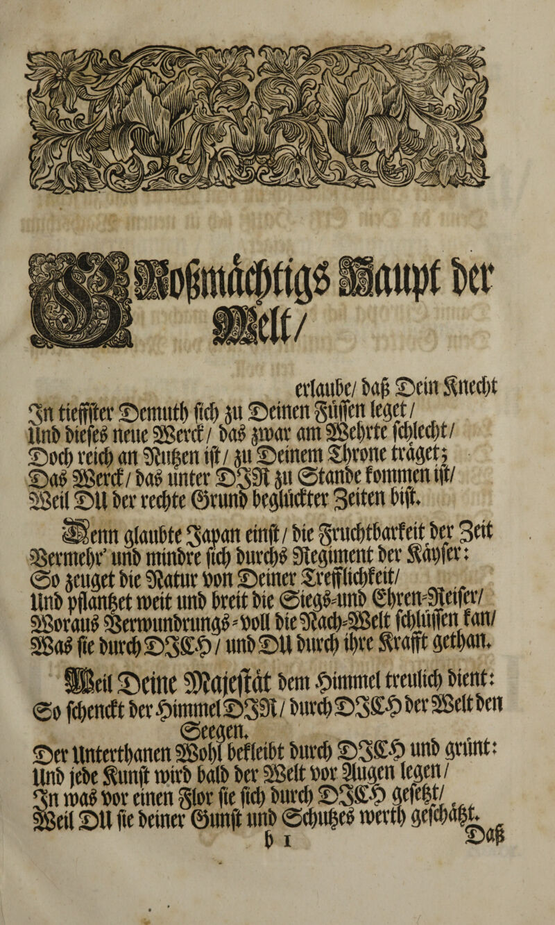 erlaube/ baft ©ein Unecht Sn tiefffter ©emutb ftch p ©einen Stiften leget / Unb btefeS neue SSevct / baS p>ar am Seftrte fchjecht/ ©och reich an Stafen ift / p ©einem Sbrone traget; ©a£ SBerct/ ba$ unter ©SSI P ©tanbe fornmen tft/ Seil ©U ber rechte ©runb bepctter Seiten btjt _.enn glaubte Sapan ein ft / bie §ruc|tharfettber Bett Vermehr’ unb mtnbre ftch burcb^ 9legiment ber tapfer; @o zeuget bie Statur ron ©einer Sreftlichfett/ Unb pflanf et mit unb breit bie @ie#unb ^IntmSjetfer/ SorauS ^ermunbrun^'roü bieStacb=Selt fcWuften fan/ _ eil ©eine 3)?ajeftrtt bem #tmmel treulich bient: 0o feheneft ber Fimmel ©S3c/ burch ©S^ ber Seit ben 0eeaen Ser Untertanen SSobl brffabt bureb ©3£6 uni» gnint: Unb (ebe Snn jl rotvb balb ber SBelt wt Singen legen / ‘ n mi wr einen Slot fie |id) butet» ®3S$ gefegt/ eil ©U fie beinev ©nnft unb SctniBc« toettb gef«: .