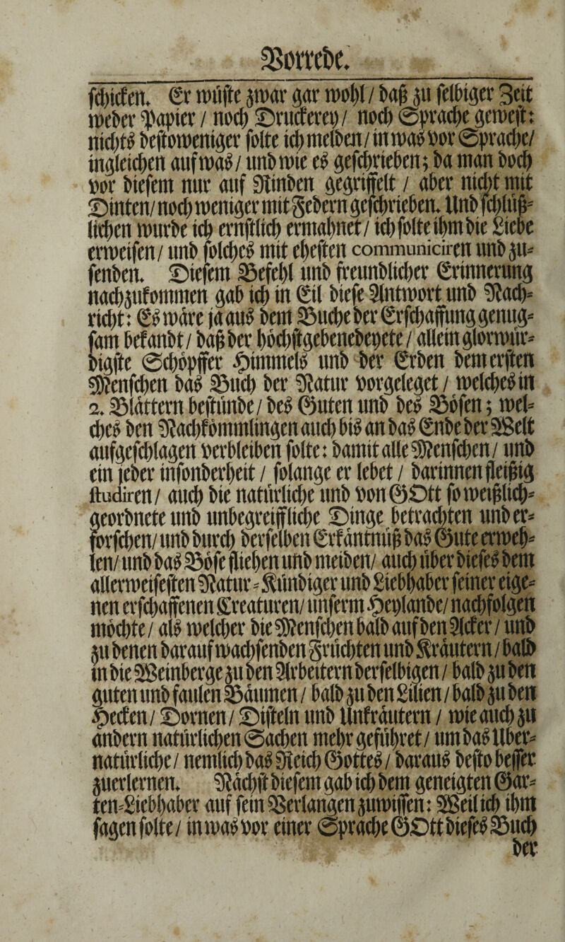 3$owei>e* fänden* (Er nuifte par gar wojl'/ baß $\ fetbtger 3eit rt>ebcv ^apter/ noch ©ruderet)/ noch 0pracbe gewejh nid)t£ beftoweniger folte ich rnelben / in wab t>or 0pracbe/ tngleicben aufwa$/ unb tote e$ gefcftrteben; ba man bocb »or btefern nur auf Stuben ^e^riffclt / aber nicht mit ©inten/ nod) tuender mit Sehern gefdmeben* Unb fdrtufc lieben mürbe icb ernftlicb ermähnet / ich folte ihm bie Siebe ermeifen/ unb folcbeS mit ebeften communidren unb 5m fenben* ©iefern Befehl unb freunblicber (Erinnerung nackufommen gab icb m (Eil btefe Antwort unb Stacb- riebt: (ES wäre jaauS bem Söucbe ber (Erfcbaffmtg genug- fam betäubt / bau ber boebftgebenebepete/ allein glormür- bigjte 0cbbpffer Rimmels unb ber (Erben bemerkten s^enfeben baS 33ucb ber Statur »orgeleget / welches in 2. flattern beftünbe/ beS 0uten unb bes 35ofen; wel¬ ches ben Stacht ommlingen auch bis an baS (Enbe ber Seit aufgefcblagen verbleiben folte: bamitalleSJtenfcben/ unb ein jeber infonberbeit / folange er lebet / bar innen fleißig ftudiren/ auch bie natürliche unb von ©Ott fo weißlich* georbnete unb unbegreifliche ©inge betrachten unb er* forfeben/ unb bureb berfelben (Erfäntnüß baS ©ute erweb* len/ unb baS S5bfe fliehen unb meiben/ auch über biefeS bem allermeifeften Statur-$ünbiger unb Siebbaber feiner eige¬ nen erfebaffenen Kreaturen/ unferm £eplanbe/ nacbfolgen mochte / als welcher bie SJtenfdjenbalb auf ben Sieter / unb m benen barauf waebfenben Srücbten unb Krautern / halb in bie Seinberge 51t ben Arbeitern berfelbigen / halb ju ben guten unb faulen Daumen / halb $u ben Sitten / halb ^u ben Reefen / ©ornen/ ©tfteln unb Unfräutern / wie auch su anbern natürlichen 0acben mebrgefübret/ um baS Über¬ natürliche/ nemlicbbaSSteicb©otteS/ barauf beftobefler perlernen* Stäcbft biefem gab ich bem geneigten @ar- ten-Siebbaber auf fein Verlangen pwiffen: Seil ich ihm ber 1