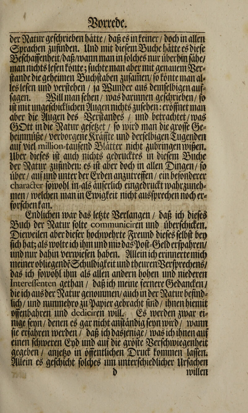 _%oroi)e. _ ber 9?afar geferieben hatte / baf e$ in feiner / bod) in allen (Sprachen jujmbeit Unb mit biefemSMfee batte e^btefe ^efebaffenbeit/bab/mann man in folcfje^ nur überein fdl)e/ man nid)t^ lefen fönte; fuebte man aber mit genauem gger* jtanbebtegebeimen SSucbftaben pfamen/fofbntemanal* le£ lefen unb »erfteben / ja Sunber aus bemfelbigenauf* fagem Sill man feben / ma$ barinnen geferieben / fo ift mit ungefeidlicben klugen nichts jufeben: eröffnet man aber bie llugen be£ SßerftanbeS / unb betracbtet/ma$ 0£>tt in bie Sfatnr gefe|ct / fo mirb man bie grojfe 0e* beimnube/ verborgene f rate unb berfelbigenSugenben auf viel miiiioMaufenb Blatter nicht äubringenmijjen. Uber biefe£ ift and) nichts gebrudteS in biefem SMfee ber Sftatur $uftnben: eö ift aber boeb in allen Singen / fo über / auf unb unter ber (Erben ansutreffen / ein befonberer charader fomobl duferltcb eingebrucf t n)al)rjunel)^ men / mefeen man in^migfeit nicht auSfprecben noch er* forfeben f an* (üblichen mar ba$ lefee Verlangen / baj§ ich btefeS S3ud) ber matur folte communiciren unb überfeidem Siemeilen aber bie jer boebmebrte greunb btefeSfelbji beo fid) bat; alo molte ich ihm unb mn ba^oft-0elb erfpabren/ nnb nur babtn »ermiefen haben. Allein fe erinnerte mich meinerobliegenbe@cbulbigfeitunbtbenren2Serfprecben^/ ba$ ich fomobl ibut al$ allen anbern hoben unb niebereit Intereflenten getban/ bajiid) meine fernere ©ebanden/ bie ich au$ ber $atur genommen/ auch in ber datier bejtnb* lieb / unb nunmebro $u Rapier gebracht finb/ ihnen bterntt ofenbahren unb dediciren mill. (£$ merben par ei- nige fepn / benen e£ gar nicht anftanbig fepn mirb / mann fie erfahren merben / baf ich baS jentge / ma£ ich ihnen auf einen ferneren (Epb unb auf bie grbfte SSerfemiegenbeit gegeben / anjefe in öffentlichen Srud fommen lafem Sllletn e£ gefetebt fofeeS um unterfeieblfeer Urfacoeit b ' miaen