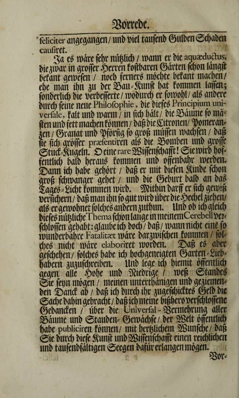 SSottdw. feliciter angegangen/ unb »tel taufenb ©ulben©chaben cäufir(t> Sa e$ n>drc fehr nü|lich / wann er Me aquaeduaUs, bieawar in groffer Herren foftbaren ©arten fchon langjt befant gewefen / noch ferner^ mochte befant machen/ ehe man ihn m ber 25am$unff hat fommen taffen; fonberlich bie »erbefferte/ wobnrch er fowoh!/aß anbere burch feine neue Phiioföphie, bie btefe$ Prindpium uni- verlale, Mt nnb marm / in (ich halt/ bie 23dume fo rnd' — r m . fr V? e.. * L ' _ I CY4 fte ftch groffer praefentiren aß bie SDomben nnb ^vcffe ©tucf^ngeln. OeinerareSBiifenfchap! ©iewtrb h*>f fentlich halb herauf fommen nnb ojlfenbahr werben. SDann tch habe gehört / bah er mit biefen 5tinbe fchon groß fchwanger gehet / nnb bie ©eburt halb an ba£ * Sicht fommen wirb. Mithin bar ff er ftch gewth »efftchern / bah ntan ihn fo gut wirb über bie Hechel Riehen/ aß er gewöhnet folcheSanbernpthun., Unbob ich gleich biefe£ nüülicheTheina fchon lange in metnemCerebdioe?-' fchloffen gehabt:glanbeich hoch/ bah,/ wannnicht eine fo wttnberbahre Fatalität wäre bat^wtfchen fommen / foF nicht wäre eiaboriret worben. 5Dah e£ aber tefchehen/ folcheo habe ich hochgeneigten ©arten* Sieb* »abern ^ufchreiben. ttnb lege ich htemit bnentlich tegen alle ^>of>e nnb Fiebrige / weh 6tanbeS Sie fm mögen / meinen untertbdntgcn ttnb genemen* ben ©ancf ab / bah ich burch ihr pgefehicfteS ©elbbie (Sache bahin gebracht/ bah ich meine bthherowrfchloffene ©ebancfen / über bie Üniverfai - Sßermehrung oller 2$dttme nnb ©taubem ©ewdchfe/ ber SBelt öffentlich habe pubiidren fbnnen/ mit herzlichem SÖunfche/ bah @te bnrch biefe $unft nnbSßiffenfchafft einen reichlichen nnb tanfenbfdlttgen ©eegen bafttr erlangen mögen. $3or*