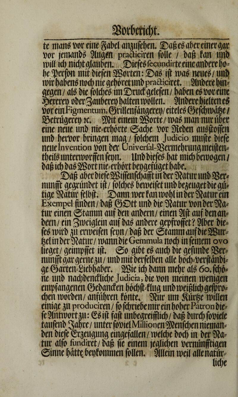 ror jemand Slugen practicirett fülle / bafi fan unb will td) nicht glauben» Oiefe$ fecundirte eine anbere bo* I)t ^erfon mit Hefen SBorten: 3Daö ift wa$ neue^ / un& wir habend noch nie gehöret unb pmaioret inbere bin* gegen/ al$ He folcbetf imOructgelefcn/ haben eSttoreine Zeteret) ober Säuberet) galten wollen» i nbere gelten t$ loor ein Figmentum, ® rillenfdngerep/ eitele^ ©efcbwd|e / Betrügerei) tc. TO einem SSßorte / wag man nur über eine neue unb unerhörte 0acbe m Sieben aug#ojfen unb Terror bringen mag / folgern Judicio mnfte biefe neue Invention \>ou ber üniverfai-SSermebrung metften- tbeilg unterworfen fepn» Unb biefeg bat mich bewogen / baj* ieb bag SSSort nie-erbort bepgefüget habe» £>aj? aber biefe SBtiTenfcbafft in ber $?atur unb Ber* nunjft gegrünbet t|t/ folcbeg beweifet unb bezeugetbie gü* tige Statur felbft Sann wer f an wobl in ber Statur ein Exempel jtnben/ baß ©Ott unb bie Statur ttonberSta* für einen @tamm auf ben anbem/ einen Slft auf ben an* bern / ein 3weiglein auf bag anbere gepfrojfet? iber bie- feg wirb 511 erweifen fet)n/ba§ ber 0tammaufbie2Bur= |el in ber Statur / wannbteGemmuia noch tn feinem ovo lieget / geimpftrt ift 0o gibt eg auch bie gefunbe 3Ser- nunfft gar gerne 511/ unb mit berfelben alle boeb-tterftänbi* ge ©arteif Siebbaber» SBte icb bann mehr alg 60» [ebb* ne unb nacbbencflicbe Judicra, bie von meinen wenigen einige p produdren/ fo febriebe mir ein bober Patron bie fe Antwort p: ßgijl faft unbegreifflicb/ bau burcbfosiele taufenb Sabre / unter foPel Millionen Sfteitfcben nieman* ben biefe Beugung eingefallen/ welche boeb in ber Sta* tur alfo fundiret/ bajj fie einem ieglicben rernünfftigen 0inne batte bekommen [ollen* illein weil alle nattir- > liebe