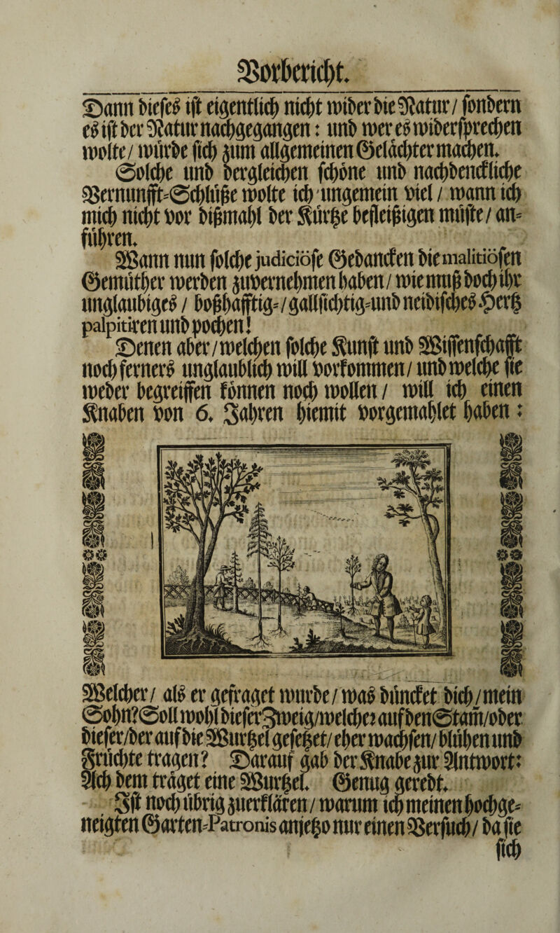 3>otöericf)L £>ann biefeS ift eigentlich nic^t wiberbieSRatur/ fonbern e£ i(i bcr $atttr nachgegangen: unb wereswiberfprechen roolte/ würbe ftch 511m allgemeinen ©elächter machen. (Solche unb begleichen fchbne nnb nachbarliche $ernunft'@chlüße motte tch ungemein Diel / wann ich mich nicht Dor bißmahl ber Äfe befleißigen muffe / am führen. Sann nun folche judidöfe ©ebantfen biemahtiofen ©emüther werben pDernehmenhaben/ wie muß hoch ihr ungläubige^ / boßhaftig- / galljtchtigmnb neibifche^ #erf paipitiren unb pochen! . ^ £)enen aber /welchen folche $unß unb Stfenfcbaft noch ferner^ unglaublich will Dorfommen/ unb welche fte weber begreifen fbnnen noch wollen / will ich einen Knaben Don 6. fahren hiemit Dorgemahlet haben: Selcher/ <xti er gefragef würbe/ was bünctet bich/mein @ohn?0oll wohl bieferSweig/welchei auf ben@tam/ober biefer/ber auf bie Surfet gefef et/ eher wachfen/ blühen nnb grüchte tragen ? darauf gab ber fnabe jur Antwort: Sich bem traget eine Surfet. ©enug gerebt. 3ft noch übrigperflären/ warum ich meinen boebge* neigten ©artemPatronis anfefo nur einen SSerfiwh / ba fte ßch