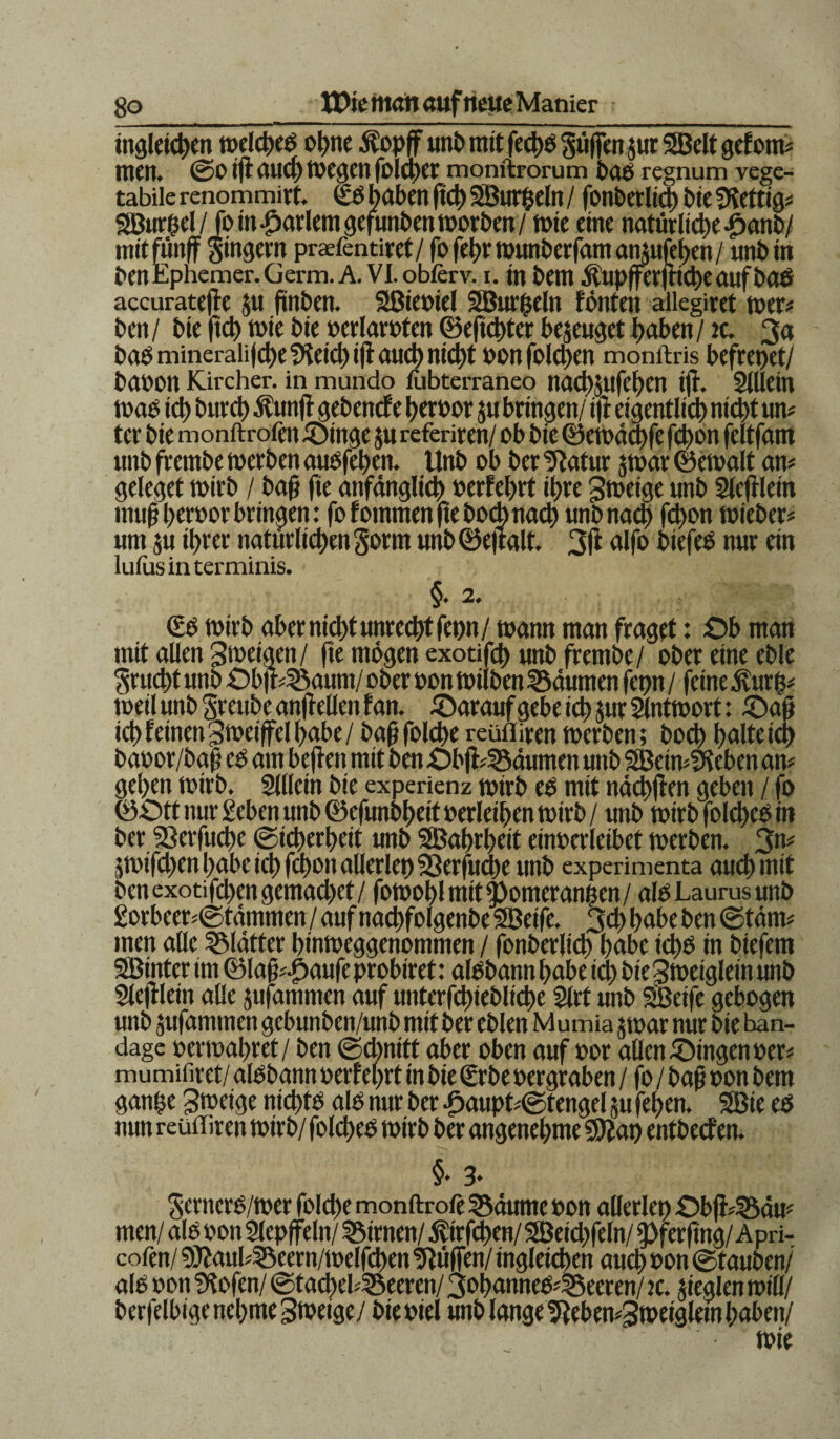ingleichen toelcheß ohne Äopff unb mit fechß puffen $ur SBelt gefotm men. ©0 ijt aud) tvegen folqfer monftrorum baß regnum vege¬ tabile renommirt. £ß haben fleh Söurfceln / fonberlid) bie fKettig* SSBurhel/ fom hartem gefunbenmorben/ tute eine natürliche-g>anb/ mit fünf Ringern prafentiret/ fo fel;r munberfam amufehen / «nbin ben Ephemer. Germ. A. Vl.obferv. i. in bem Äupfferfttcheauföaß accuratefle $u (ünben. Sßieoiel SBurfceln fönten alkgiret toer* ben / bie fich mie bie oerlaroten ©efichter bezeuget haben / tc. 3a baß minerali|d)e2feicj)i|f auch nicht oonfold)en monftris befreiet/ baoon Kircher. in mundo fubterraneo nach$ufef)en ifl. Sillein maß ich huret) Äunfl gebenefe heroor ^u bringen/ tfi eigentlich nicht um ter bie monftrofen Oinge ju referiren/ ob bie ©emächfe fchon feltfam «nb frembe toerben außfehen. Unb ob ber Sfatur jmar ©emalt am geleget mirb / baß fte anfänglich oerfehrt ihre grneige unb Slcftlein muß heroor bringen: fo f otnmen fie bochnad) unb nach fd)on lieber* um su ihrer natürlichen Sortn unb ©ejtalt. 3fl alfo biefeß nur ein lufasinterminis. §. 2. <£ß mtrb aber nicht unrecht fetm/ mann man fraget: Ob man mit allen gmeigen/ fte mögen exotifd) unb frembe/ ober eine eble Frucht unb Ob|r45aum/ ober oon milben Räumen fepn / feine $urfc* meil unb Sreube anfl eilen f an. darauf gebe ich jut Slntmort: £)aß ich feinen gmetffel habe / baß folche reüffiren merben; hoch halte ich baoor/baß eß am beften mit ben Obfl45äumen unb SBeimSteben am gehen mirb. Slllein bie experienz mirb eß mit nächten geben / fo ©£5tt nur geben unb ©efunbheitoerlethenmirb/ unb mirbfolcheßin ber S3erfuche Sicherheit unb SBahrhett einoerleibet merben. 3n# junfehen habe ich fchon allerlei) 23erfucbe unb experimenta auch mit benexotifchengemachet/ fomohl mit Corner außen/ alß Laurus unb 2orbeer*©tammen / auf nachfolgenbe SBeife. 3<h habe ben ©tarn# men alle glätter hinmeggenornmen / fonberlich habe icftß in biefem SBtntcr im ©laß^aufe probiret: alßbann habe ich bie gmetglein unb Slefllein alle jufammen auf unterfchiebliche Slrt unb Sßetfe gebogen unb jufammen gebunben/unb mit ber eblen M u mia jmar nur bie ban- dagc oermahret/ ben ©ebnitt aber oben auf oor allen Oingenoer* mumifirct/ alßbann oerf ehrt in bie (Srbe oergraben / fo / baß oon bem gan$e gmetge nidt>tß alß nur ber £aupt*©tengel ju fehen. SBie eß nun reüffiren mirb/ folcheß mirb ber angenehme Sftat) entbeef en. §• 3* §ernerß/mer folche monftrole SSäume oon allerlei) Obfl4Bäm men/ alß oon Slepffeln/ kirnen/ ivirfchen/ 3Öetd)feln/ 3)ferflng/Apri- cofen/ 9)iaub33eern/melfchen hülfen/ ingleichen auch oon ©tauben/ alß oon Stofen/ Stachelbeeren/ goharoteßbeeren/ tc. jteglen mill/ berfelbigcnebmegmetge/ bieoiei unb lange Stebemgmeigletn haben/ mie