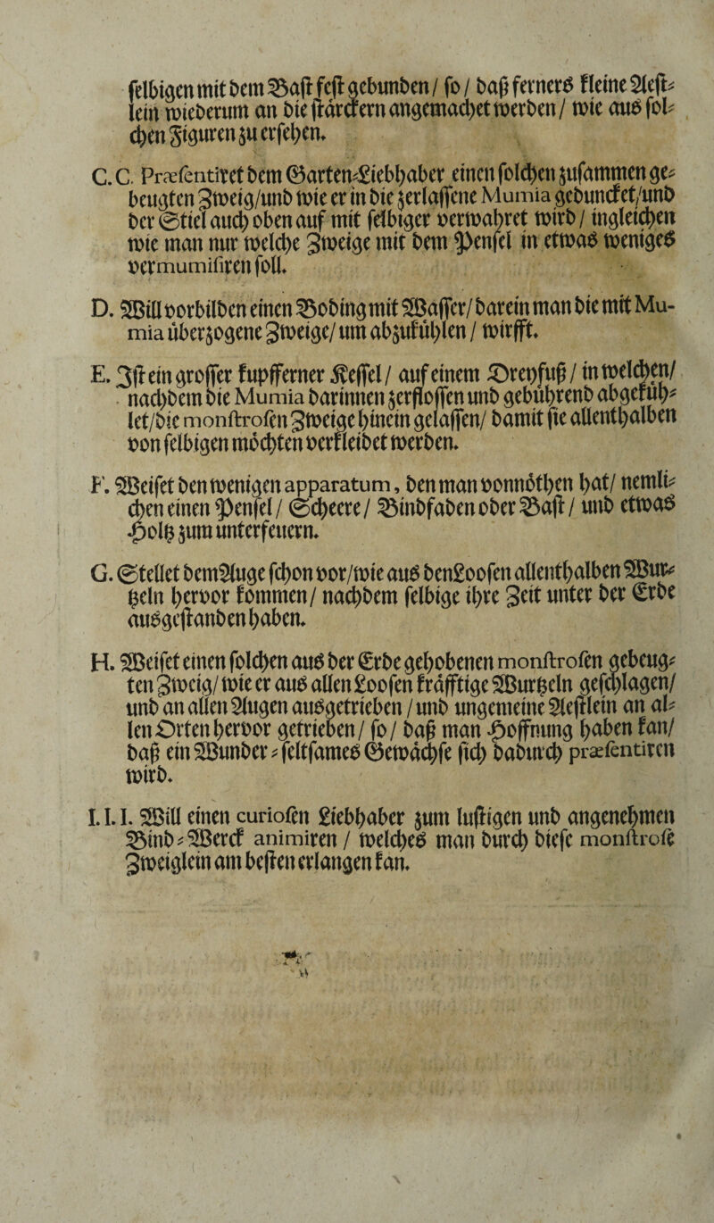 felbigcn mit bem 35aft fcft gcbunben / fo / baft fernerd Heine 2left* lein roieberum on bieftärtfernangemad)et werben/ tote audfoP cl>en Figuren 51t eiferen. C. C. Prefentitet bem ©artem£iebbaber einen foleben jttfatnmen ge# beugten 3meig/unb tute er in bte $erla|fene Mumia gebuncret/unb ber ©tiel and) oben auf mit felbtger oermabret wirb / tngleicbeit wie man nur meld)c 3>oeige mit bem 9>enfel in etwad weniged »ermumifiren foll. t - i ' • • D. SBüi oorbilben einen SSobingmit SBaffcr/ barein man bie mit Mu¬ mia überzogene grneige/ um abjuf'öblen / wirfft. E. F. SBeifetbentvenigenapparatum, benmanbonnotben l)at/ nemlt# Sen einen Teufel / ©d)ecre/ 55inbfabenober23aft/ unb etwad olb jum unterfeuern. G. ©teilet bemSluge fd)on toor/wie aud ben£oofen allenthalben SBur# $eln beroor fomrnen/ naebbem felbige ihre Seit unter ber (Erbe audgeftanbenbaben. H. SBeifet einen fold>en and ber (Erbe gehobenen monftrofen gebeugt ten 3»cig/ wie er and allen £oofen lräfftige Sßurßeln gefd)lagen/ unb an allen 2lugen audgetrieben / unb ungemeine Sleftlein an ah len Orten brroor getrieben/ fo / bap man -Hoffnung buben fan/ baf? ein SÖunber * feltfamed ©ewäebfe frd> babureb prafentiren wirb. 1.1.1.5Bill einen curiofen £iebbaber zum luftigen unb angenehmen 5Mnb * 3Bercf animiren / melcbed man bureb biefc monfh-oft Sweiglcm am beften erlangen fan.